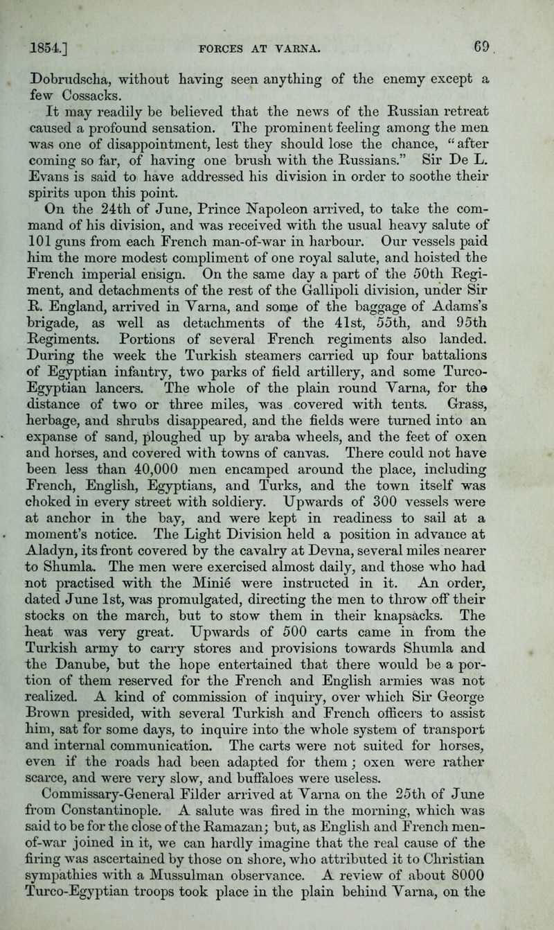 1854.] Dobrudsclia, without having seen anything of the enemy except a few Cossacks. It may readily be believed that the news of the Russian retreat caused a profound sensation. The prominent feeling among the men was one of disappointment, lest they should lose the chance, “ after cominsf so far, of having one brush with the Russians.” Sir De L. Evans is said to have addressed his division in order to soothe their spirits upon this point. On the 24th of June, Prince Napoleon arrived, to take the com- mand of his division, and was received with the usual heavy salute of 101 guns from each French man-of-war in harbour. Our vessels paid him the more modest compliment of one royal salute, and hoisted the French imperial ensign. On the same day a part of the 50th Regi- ment, and detachments of the rest of the Gallipoli division, under Sir R. England, arrived in Yarna, and some of the baggage of Adams’s brigade, as well as detachments of the 41st, 55th, and 95th Regiments. Portions of several French regiments also landed. During the week the Turkish steamers carried up four battalions of Egyptian infantry, two parks of field artillery, and some Turco- Egyptian lancers. The whole of the plain round Yarna, for the distance of two or three miles, was covered with tents. Grass, herbage, and shrubs disappeared, and the fields were turned into an expanse of sand, ploughed up by araba wheels, and the feet of oxen and horses, and covered with towns of canvas. There could not have been less than 40,000 men encamped around the place, including French, English, Egyptians, and Turks, and the town itself was choked in every street with soldiery. Upwards of 300 vessels were at anchor in the bay, and were kept in readiness to sail at a moment’s notice. The Light Division held a position in advance at Aladyn, its front covered by the cavalry at Devna, several miles nearer to Shumla. The men were exercised almost daily, and those who had not practised with the Mini5 were instructed in it. An order, dated June 1st, was promulgated, directing the men to throw oflT their stocks on the march, but to stow them in their knapsacks. The heat was very great. Upwards of 500 carts came in from the Turkish army to carry stores and provisions towards Shumla and the Danube, but the hope entertained that there would be a por- tion of them reserved for the French and English armies was not realized. A kind of commission of inquiry, over which Sir George Brown presided, with several Turkish and French officers to assist him, sat for some days, to inquire into the whole system of transport and internal communication. The carts were not suited for horses, even if the roads had been adapted for them; oxen were rather scarce, and were very slow, and buffaloes were useless. Commissary-General Filder arrived at Yarna on the 25th of June from Constantinople. A salute was fired in the morning, which was said to be for the close of the Ramazan; but, as English and French men- of-war joined in it, we can hardly imagine that the real cause of the firing was ascertained by those on shore, who attributed it to Christian sympathies with a Mussulman observance. A review of about 8000 Turco-Egyptian troops took place in the plain behind Yarna, on the
