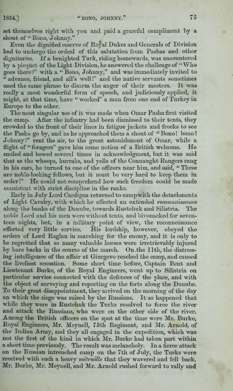 1854] “ BONO, JOHNNY.” 7 0 set themselves right with you and paid a graceful compliment by a shout of “ Bono, Johnny.” Even the dignified reserve of Boyal Dukes and Generals of Division had to undergo the ordeal of this salutation from Pashas and other dignitaries. If a benighted Turk, riding homewards, was encountered by a j^icquet of the Light Division, he answered the challenge of “Who goes there?” with a “ Bono, Johnny,” and was immediately invited to “ advance, friend, and all’s well!” and the native servants sometimes used the same phrase to disarm the anger of their masters. It was really a most wonderful form of speech, and judiciously applied, it might, at that time, have “worked” a man from one end of Turkey in Europe to the other. The most singular use of it was made when Omar Pasha first visited the camp. After the infantry had been dismissed to tlieir tents, they crowded to the front of their lines in fatigue jackets and frocks to see the Pasha go by, and as he approached them a shout of “ Bono! bono! Johnny!” rent the air, to the great astonishment of Omar, while a flight of “ foragers” gave him some notion of a British welcome. He smiled and bowed several times in acknowledgment, but it was said that as the whoops, hurrahs, and yells of the Connaught Rangers rang in his ears, he turned to one of the officers near him, and said, “ These are noble-looking fellows, but it must be very hard to keep them in order 1” He could not comprehend how such freedom could be made consistent with strict discipline in the ranks. Early in J uly Lord Cardigan returned to camp with the detachments of Light Cavalry, with which he effected an extended reconnaissance along the banks of the Danube, towards Rustchuk and Silistria. The noble Lord and his men were without tents, and bivouacked for seven- teen nights, but, in a military point of view, the reconnoissance efifected very little service. His lordship, however, obeyed the orders of Lord Raglan in searching for the enemy, and it is only to be regretted that so man}’- valuable horses were irretrievably injured by bare backs in the course of tlie march. On.the 11th, the distress- ing intelligence of the afifair at Giurgevo reached the camp, and caused the liveliest sensation. Some short time before, Captain Bent and Lieutenant Burke, of the Royal Engineers, v'ent up to Silistria on particular service connected with the defences of the place, and with the object of surveying and reporting on the forts along the Danube. To their great disappointment, they arrived on the morning of the day on which the siege was raised by the Russians. It so happened that ■while they were in Rustchuk the Turks resolved to force the river and attack the Russians, who were on the other side of the river. Among the British ofl&cers on the spot at the time were Mr. Burke, Royal Engineers, Mr. Meynell, 75th Regiment, and Mr. Arnold, of the Indian Army, and they all engaged in the expedition, which was not the first of the kind in which Mr, Burke had taken part within a slioid time previously. The result was melancholy. In a fierce attack on the Russian intrenched camp on the 7 th of J uly, the Turks were received with such a heavy mitraille that they wavered and fell back. Mr. Burke, Mr. Meynell, and Mr. Arnold ruslied forward to rally and