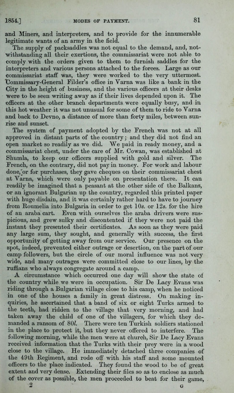 1854] and Miners, and interpreters, and to provide for the innumerable legitimate wants of an army in the field. The supply of packsaddles was not equal to the demand, and, not- withstanding all their exertions, the commissariat were not able to comply with the orders given to them to furuish saddles for the interpreters and various persons attached to the forces. Large as our commissariat staff was, they were worked to the very uttermost. Dommissary-General Filder’s office in Varna was like a bank in the City in the height of business, and the various officers at their desks were to be seen writing away as if their lives depended upon it. The officers at the other branch departments were equally busy, and in this hot weather it was not unusual for some of them to ride to Varna and back to Devno, a distance of more than forty miles, between sun- rise and sunset. The system of payment adopted by the French was not at all approved in distant parts of the country; and they did not find an open market so readily as we did. \Ve paid in ready money, and a commissariat chest, under the care of Mr. Cowan, was established at Shumla, to keep our officers supplied with gold and silver. The French, on the contrary, did not pay in money. For work and labour done,^or for purchases, they gave cheques on their commissariat chest at Varna, which were only payable on presentation there. It can readily be imagined that a peasant at the other side of the Balkans, or an ignorant Bulgarian up the country, regarded this printed paper with huge disdain, and it was certainly rather hard to have to journey from Koumelia into Bulgaria in order to get IO5. or 125. for the hire of an araba cart. Even with ourselves the araba drivers were sus- picious, and grew sulky and discontented if they were not paid the instant they presented their certificates. As soon as they were paid any large sum, they sought, and generally with success, the first opportunity of getting away from our service. Our presence on the spot, indeed, prevented either outrage or desertion, on the part of our camp followers, but the circle of our moral influence was not very wide, and many outrages were committed close to our lines, by the ruffians who always congregate around a camp. A circumstance which occurred one dav will show the state of the country while we were in occupation. Sir Be Lacy Evans was riding through a Bulgarian village close to his camp, when he noticed in one of the houses a family in great distress. On making in- quiries, he ascertained that a band of six or eight Turks armed to the teeth, had ridden to the village that very morning, and had taken away the child of one of the villagers, for which they de- manded a ransom of 80^. There were ten Turkish soldiers stationed in the place to protect it, but they never offered to interfere. The following morning, while the men were at church. Sir Be Lacy Evans received information that the Turks with their prey were in a wood close to the village. He immediately detached three companies of the 49th Begiment, and rode off with his staff and some mounted officers to the place indicated. They found the wood to be of great extent and very dense. Extending their files so as to enclose as much of the cover as possible, the men proceeded to beat for their game, 2 G