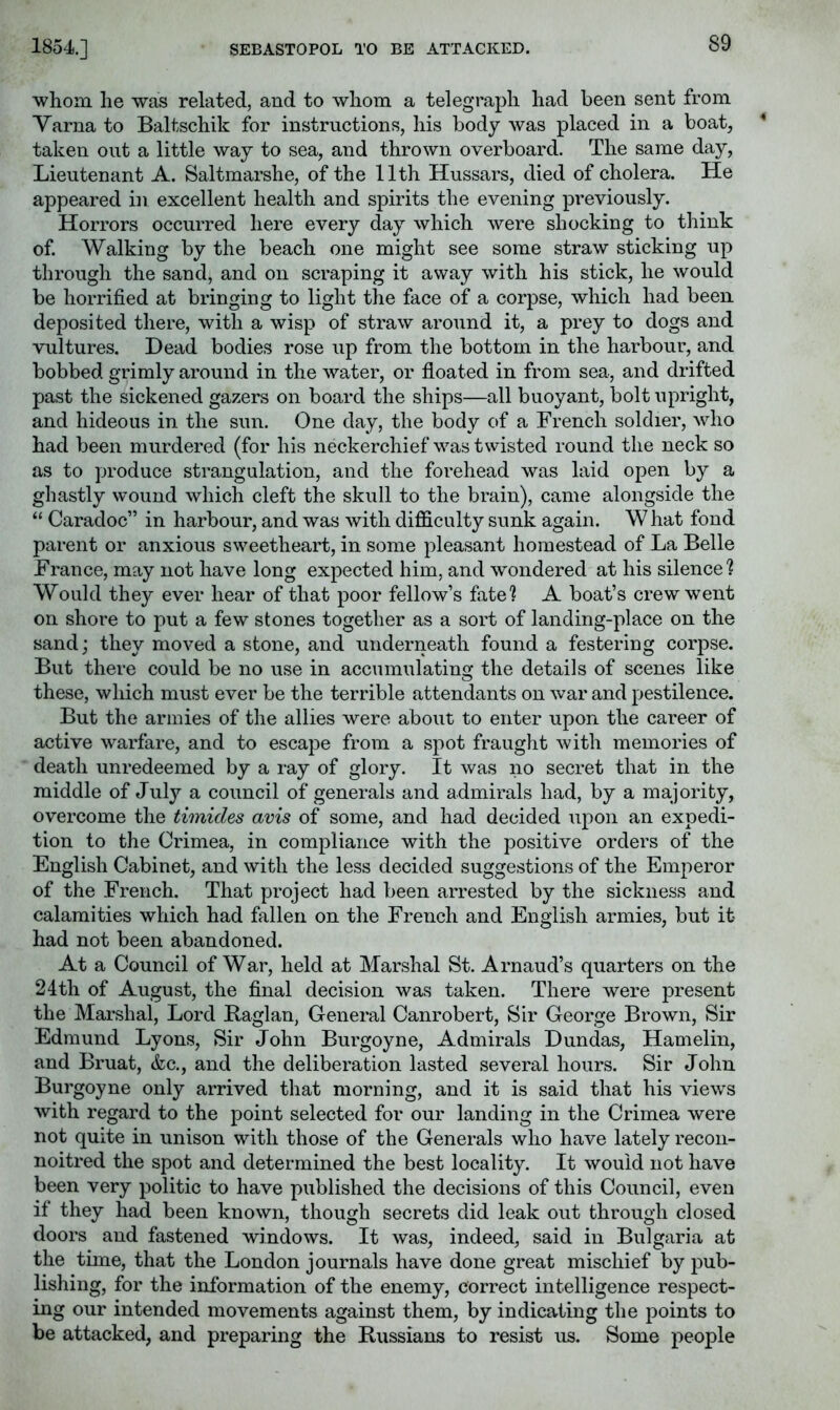 1854.] SEBASTOPOL TO BE ATTACKED. whom he was related, and to whom a telegraph had been sent from Varna to Baltschik for instructions, his body Avas placed in a boat, taken out a little way to sea, and thrown overboard. The same day, Lieutenant A. Saltmarshe, of the 11th Hussars, died of cholera. He appeared in excellent health and spirits the evening previously. Horrors occurred here every day which were shocking to think of. Walking by the beach one might see some straw sticking up through the sand, and on scraping it away with his stick, he would be horrified at bringing to light the face of a corpse, which had been, deposited there, with a wisp of straw around it, a prey to dogs and vultures. Head bodies rose up from the bottom in the harbour, and bobbed grimly around in the water, or floated in from sea, and drifted past the sickened gazers on board the ships—all buoyant, bolt upright, and hideous in the sun. One day, the body of a French soldier, who had been murdered (for his neckerchief was twisted round the neck so as to produce strangulation, and the forehead was laid open by a ghastly wound which cleft the skull to the brain), came alongside the “ Caradoc” in harbour, and was with difficulty sunk again. W hat fond parent or anxious sweetheart, in some pleasant homestead of La Belle France, may not have long expected him, and wondered at his silence? Would they ever hear of that poor fellow’s fate? A boat’s crew went on shore to put a few stones together as a sort of landing-place on the sand; they moved a stone, and underneath found a festering corpse. But there could be no use in accumulating the details of scenes like these, which must ever be the terrible attendants on war and pestilence. But the armies of the allies were about to enter upon the career of active warfare, and to escape from a spot fraught Avith memories of death unredeemed by a ray of glory. It was no secret that in the middle of July a council of generals and admirals had, by a majority, overcome the timides avis of some, and had decided upon an expedi- tion to the Crimea, in compliance with the positive orders of the English Cabinet, and Avith the less decided suggestions of the Emperor of the French. That project had been arrested by the sickness and calamities which had fallen on the French and English armies, but it had not been abandoned. At a Council of War, held at Marshal St. Arnaud’s quarters on the 24th of August, the final decision was taken. There were present the Marshal, Lord Baglan, General Canrobert, Sir George Brown, Sir Edmund Lyons, Sir John Burgoyne, Admirals Dundas, Hamelin, and Bruat, &c., and the deliberation lasted several hours. Sir John Burgoyne only arrived that morning, and it is said that his Auews Avith regard to the point selected for our landing in the Crimea were not quite in unison with those of the Generals who have lately recon- noitred the spot and determined the best locality. It Avouid not have been very politic to have published the decisions of this Council, even if they had been known, though secrets did leak out through closed doors and fastened windoAvs. It Avas, indeed, said in Bulgaria at the time, that the London journals have done great mischief by pub- lishing, for the information of the enemy, correct intelligence respect- ing our intended movements against them, by indicating the points to be attacked, and preparing the Bussians to resist us. Some people