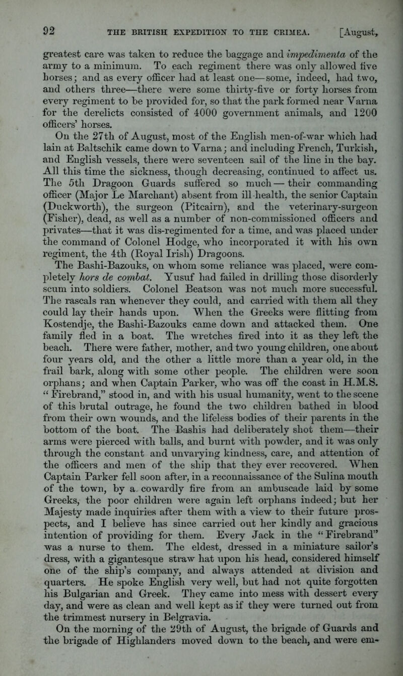 greatest care was taken to reduce the baggage and impedimenta of the army to a minimum. To each regiment there was only allowed live horses; and as every officer had at least one—some, indeed, had two, and others three—there were some thirty-five or forty horses from every regiment to be provided for, so that the park formed near Varna for the derelicts consisted of 4000 government animals, and 1200 officers’ horses. On the 27th of August, most of the English men-of-war which had lain at Baltschik came down to Varna; and including French, Turkish, and English vessels, there were seventeen sail of the line in the bay. All this time the sickness, though decreasing, continued to affect us. The 5th Dragoon Guards suffered so much — their commanding officer (Major Le Marchant) absent from ill-health, the senior Captain (Duckworth), the surgeon (Pitcairn), and the veterinary-surgeon (Fisher), dead, as well as a number of non-commissioned officers and privates—that it was dis-regimented for a time, and was placed under the command of Colonel Hodge, who incorporated it with his owm regiment, the 4th (Royal Irish) Dragoons. The Bashi-Bazouks, on whom some reliance was placed, were com- pletely hors de combat. Yusuf had failed in drilling those disorderly scum into soldiers. Colonel Beatson was not much more successful. The rascals ran whenever they could, and carried with them all they could lay their hands upon. When the Greeks were flitting from Kostendje, the Bashi-Bazouks came down and attacked them. One family fled in a boat. The wretches fired into it as they left the beach. There were father, mother, and two young children, one about four years old, and the other a little more than a year old, in the frail bark, along with some other people. The children were soon orphans; and when Captain Parker, who was off the coast in H.M.S. ‘‘ Firebrand,” stood in, and with his usual humanity, went to the scene of this brutal outrage, he found the two children bathed in blood from their own wounds, and the lifeless bodies of their parents in the bottom of the boat. The Bashis had deliberately shot them—their arms were pierced with balls, and burnt with powder, and it was only through the constant and unvarying kindness, care, and attention of the officers and men of the ship that they ever recovered. When Captain Parker fell soon after, in a reconnaissance of the Sulina mouth of the town, by a. cowardly fire from an ambuscade laid by some Greeks, the poor children were again left orphans indeed; but her Majesty made inquiries after them with a view to their future pros- pects, and I believe has since carried out her kindly and gracious intention of providing for them. Every Jack in the “ Firebrand” was a nurse to them. The eldest, dressed in a miniature sailor’s dress, with a gigantesque straw hat upon his head, considered himself one of the ship’s company, and always attended at division and quarters. He spoke English very well, but had not quite forgotten his Bulgarian and Greek. Tliey came into mess with dessert eveiy day, and were as clean and well kept as if they were turned out from the trimmest nursery in Belgravia. On the morning of the 29th of August, the brigade of Guards and the brigade of Highlanders moved down to the beach, and were em-