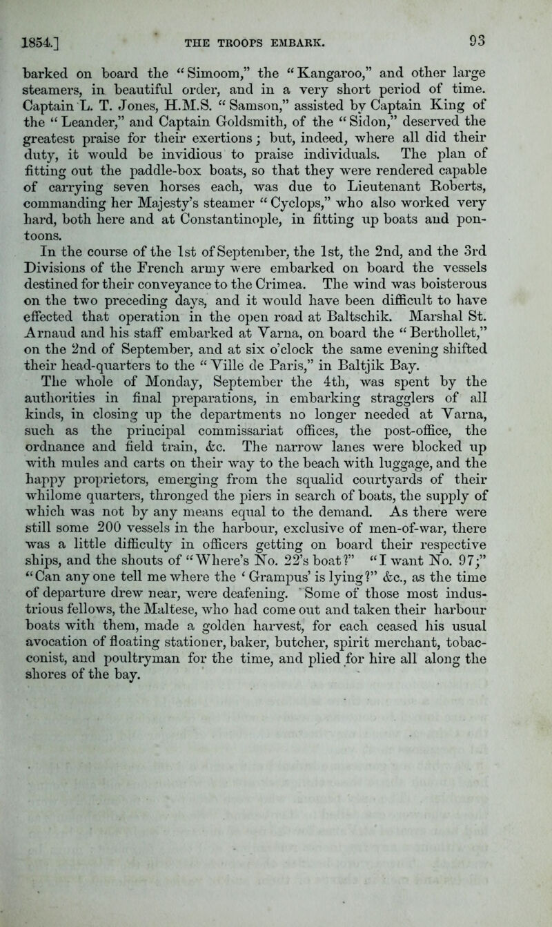 1854.] barked on board the “Simoom,” the “Kangaroo,” and other large steamers, in beautiful order, and in a very short period of time. Captain L. T. Jones, H.M.S. “Samson,” assisted by Captain King of the “ Leander,” and Captain Goldsmith, of the “ Sidon,” deserved the greatest praise for their exertions; but, indeed, where all did their duty, it would be invidious to praise individuals. The plan of fitting out the paddle-box boats, so that they were rendered capable of carrying seven horses each, was due to Lieutenant Roberts, commanding her Majesty's steamer “ Cyclops,” who also worked very hard, both here and at Constantinople, in fitting up boats and pon- toons. In the course of the 1st of September, the 1st, the 2nd, and the 3rd Divisions of the French army were embarked on board the vessels destined for their conveyance to the Crimea. The wind was boisterous on the two preceding days, and it would have been difficult to have effected that operation in the open road at Baltschik. Marshal St. Arnaud and his staff embarked at Yarna, on board the “ Berthollet,” on the 2nd of September, and at six o’clock the same evening shifted their head-quarters to the “ Yille de Paris,” in Baltjik Bay. The whole of Monday, September the 4th, was spent by the authorities in final preparations, in embarking stragglers of all kinds, in closing up the departments no longer needed at Yarna, such as the principal commissariat offices, the post-office, the ordnance and field train, &c. The narrow lanes were blocked up with mules and carts on their way to the beach with luggage, and the happy proprietors, emerging from the squalid courtyards of their whilome quarters, thronged the piers in search of boats, the supply of which was not by any means equal to the demand. As there were still some 200 vessels in the harbour, exclusive of men-of-war, there was a little difficulty in officers getting on board their respective ships, and the shouts of “Where’s Ko. 22’s boatl” “I want No. 97;” “Can anyone tell me where the ‘ Grampus’ is lying?” &c., as the time of departure drew near, were deafening, ' Some of those most indus- trious fellows, the Maltese, who had come out and taken their harbour boats with them, made a golden harvest, for each ceased his usual avocation of floating stationer, baker, butcher, spirit merchant, tobac- conist, and poultryman for the time, and plied for hire all along the shores of the bay.