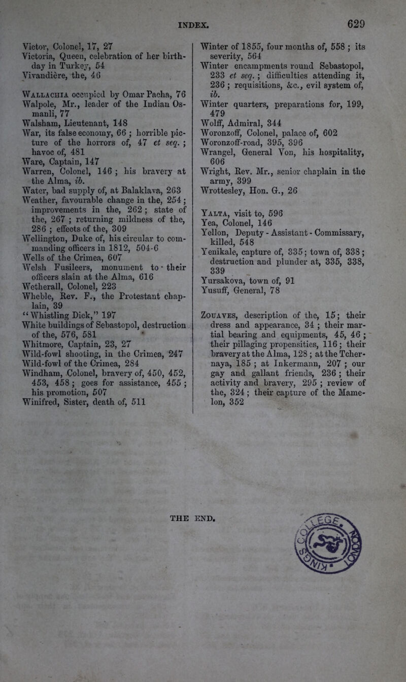 Victoi’j Colonel, 17, 27 Victoria, Queen, celebration of her birth- day in Turkey, 54 Vivandiere, the, 40 Wallachia occupied by Omar Pacha, 76 Walpole, Mr., leader of the Indian Os- manli, 77 Walsham, Lieutenant, 148 War, its false economy, 66 ; horrible pic- ture of the horrors of, 47 et seq. ; havoc of, 481 Ware, Captain, 147 Warren, Colonel, 146 ; his bravery at the Alma, ih. Water, bad supply of, at Balaklava, 263 Weather, favourable change in the, 254 ; improvements in the, 262; state of the, 267 ; returning mildness of the, 286 ; effects of the, 309 Wellington, Duke of, his circular to com- manding officers in 1812, 504-6 Wells of the Crimea, 607 Welsh Fusileei's, monument to • their officers slain at the Alma, 616 Wetherall, Colonel, 223 Wheble, Rev. F., the Protestant chap- lain, 39 “Whistling Dick,” 197 White buildings of Sebastopol, destruction of the, 576, 581 Whitmore, Captain, 23, 27 Wild-fowl shooting, in the Crimea, 247 Wild-fowl of the Crimea, 284 Windham, Colonel, bravery of, 450, 452, 453, 458; goes for assistance, 455 ; his promotion, 507 Winifred, Sister’, death of, 511 Winter of 1855, four months of, 558 ; its severity, 564 Winter encampments round Sebastopol, 233 et seq. ; difficulties attending it, 236 ; requisitions, &c., evil system of, ih. Winter quarters, preparations for, 199, 479 Wolff, Admiral, 344 Woronzoff, Colonel, palace of, 602 Woronzoff-road, 395, 396 Wrangel, Greneral Von, his hospitality, 606 Wright, Rev. Mr., senior chaplain in the army, 399 Wrottesley, Hon. Gr., 26 Yalta, visit to, 596 Yea, Colonel, 146 Yellon, Deputy - Assistant - Commissary, killed, 548 Yenikale, capture of, 335; town of, 338; destniction and plunder at, 335, 338, 339 Yursakova, town of, 91 Yusuft', General, 78 Zouaves, description of the, 15; their dress and appearance, 34 ; their mar- tial bearing and equipments, 45, 46 ; ~ their pillaging propensities, 116; their braveryat the Alma, 128 ; attheTcher- naya, 185 ; at Inkermann, 207 ; our gay and gallant friends, 236 ; their activity and bi'avery, 295 ; review of the, 324 ; their capture of the Mame- lon, 352 THE END,