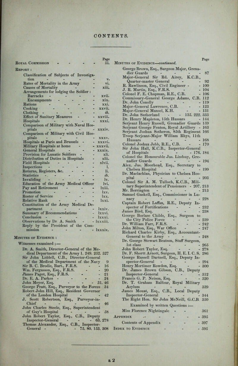 CONTENTS. Royal Commission Page Page iii. Minutes of Evidence—continued. Report : Classification of Subjects of Investiga- tion - - v. Rates of Mortality in the Army - vi. Causes of Mortality - - xiii. Arrangements for lodging the Soldier : Barracks - - xvii. Encampments - ... xix. Rations .... xxi. Cooking - ... xxvii. Clothing - - - ib. Effect of Sanitary Measures - - xxviii. Hospitals .... xxxi. Comparison of Military with Naval Hos- pitals - ... xxxiv. Comparison of Military with Civil Hos- pitals - - XXXV. Hospitals at Paris and Brussels - xxxvi. Military Hospitals at home - xxxvii. General Hospitals - xxxix. Provision for Lunatic Soldiers - - xli. Distribution of Duties in Hospitals - xlii. Field Hospitals - - - xlvii. Inspections ... - 1. Returns, Registers, &c. - li. Statistics - . ib. Invaliding - - lv. Education of the Army Medical Officer lvi. Pay and Retirement - lxiii. Promotion ... - lxv. Roster of Service - lxx. Relative Rank ... Constitution of the Army Medical De- lxxi. partment - - - - lxxiv. Summary of Recommendations - Ixxvi. Conclusion - - - lxxxi. Observations by Dr A. Smith - lxxxiii. Reply by the President of the Com- mission - lxxxiv. Minutes of Evidence : Witnesses examined ; — Dr. A. Smith, Director-General of the Me- dical Department of the Army 1. 249. 252. 327 Sir John Liddell, C.B., Director-General of the Medical Department of the Navy 9 Sir B. C. Brodie, Bart., F.R.S. - - 16 Wm. Fergusson, Esq., F.R.S. - - 20 Jhmes Paget, Esq., F.R.S. - - 21 Dr. E. A. Parkes - - - - 24 John Meyer, Esq. - - - 31. 46 George Pratt, Esq., Purveyor to the Forces 34 Robert John Hill, Esq., Resident Governor of the London Hospital - - 42 J. Scott Robertson, Esq., Purveyor-in- Chief - - - . - 46 John Charles Steele, Esq., Superintendent of Guy’s Hospital - - - 58 John Robert Taylor, Esq., C.B., Deputy Inspector-General ... 63. 278 Thomas Alexander, Esq., C.B., Inspector- General - - - 75. 80. 153. 308 George Brown, Esq., Surgeon Major, Grena- dier Guards - - - - 87 Major-General Sir Rd. Airey, K.C.B., Quarter-master General - - 92 R. Rawlinson, Esq., Civil Engineer - - 100 J. R. Martin, Esq., F.R.S. - - 104 Colonel F. E. Chapman, R.E., C.B. - 106 Commissary-General George Adams, C.B. 112 Dr. John Conolly - - - 119 Major-General Lawrence, C.B. - - 123 Major-General Mansel, K.H. - - 131 Dr. John Sutherland - - 135. 222. 333 Dr. Henry Mapleton, 15th Hussars - 144 Serjeant Henry Russell, Grenadier Guards 159 Serjeant George Fenton, Royal Artillery - 163 Serjeant Joshua Sotheron, 85th Regiment 166 Troop Serjeant-Major William Rhys, 11th Hussars - - - - 168 Colonel Joshua Jebb, R.E., C.B. - - 170 Sir John Hall, K.C.B., Inspector-General of Hospitals ... 176. 184 Colonel the Honourable Jas. Lindsay, Gre- nadier Guards - - - - 194 Alex. Jas. Moorhead, Esq., Secretary to Chelsea Hospital - - - 199 Dr. Maclachlan, Physician to Chelsea Hos- pital - - - - - 203 Colonel Sir A. M. Tulloch, K.C.B., Mili- tary Superintendent of Pensioners - 207.213 Mr. Berrington - - - - 213 Samuel Gaskell, Esq., Commissioner in Lu- nacy - .... 228 Captain Robert Laffan, R.E., Deputy In- spector of Fortifications - - - 232 James Bird, Esq. - - - 238 George Borlase Childs, Esq., Surgeon to the City Police Force - - - 239 Dr. William Farr, F.R.S. - - 242 John Milton, Esq., War Office - - 247 Richard Charles Kirby, Esq., Accountant- General to the Army - - - 248 Dr. George Stewart Beatson, Staff Surgeon, 1st class .... 265 John Robert Taylor, Esq. - - - 278 Dr. F. Shortt Arnott, Surgeon, H. E. I. C. S. 286 George Russell Dartnell, Esq., Deputy In- spector-General - - - - 294 Henry Mortimer Rowdon, Esq. - - 300 Dr. James Brown Gibson, C.B., Deputy Inspector-General - - - 312 Francis G. P. Neison, Esq. - - 320 Dr. T. Graham Balfour, Royal Military Asylum - - - 339 James Mouat, Esq., C.B., Local Deputy Inspector-General ... 344 The Right Hon. Sir John McNeill, G.C.B 350 Examined by written Questions :— Miss Florence Nightingale - 361 Appendix - - - 395 Contents of Appendix ... 397 Index to Evidence ... 595