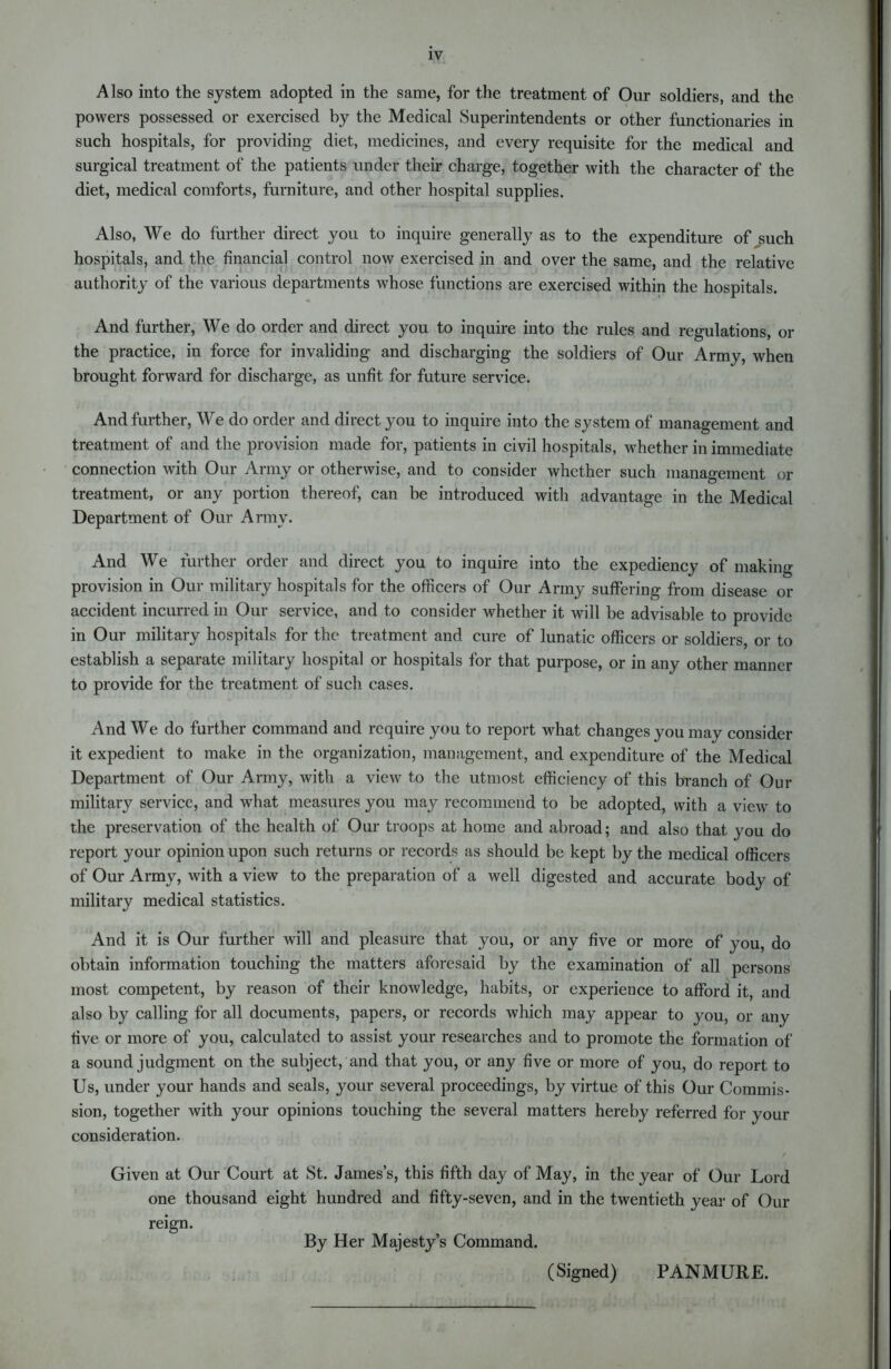 Also into the system adopted in the same, for the treatment of Our soldiers, and the powers possessed or exercised by the Medical Superintendents or other functionaries in such hospitals, for providing diet, medicines, and every requisite for the medical and surgical treatment of the patients under their charge, together with the character of the diet, medical comforts, furniture, and other hospital supplies. Also, We do further direct you to inquire generally as to the expenditure of such hospitals, and the financial control now exercised in and over the same, and the relative authority of the various departments whose functions are exercised within the hospitals. And further, We do order and direct you to inquire into the rules and regulations, or the practice, in force for invaliding and discharging the soldiers of Our Army, when brought forward for discharge, as unfit for future service. And further, We do order and direct you to inquire into the system of management and treatment of and the provision made for, patients in civil hospitals, whether in immediate connection with Our Army or otherwise, and to consider whether such management or treatment, or any portion thereof, can be introduced with advantage in the Medical Department of Our Army. And We further order and direct you to inquire into the expediency of making provision in Our military hospitals for the officers of Our Army suffering from disease or accident incurred in Our service, and to consider whether it will be advisable to provide in Our military hospitals for the treatment and cure of lunatic officers or soldiers, or to establish a separate military hospital or hospitals for that purpose, or in any other manner to provide for the treatment of such cases. And We do further command and require you to report what changes you may consider it expedient to make in the organization, management, and expenditure of the Medical Department of Our Army, with a view to the utmost efficiency of this branch of Our military service, and what measures you may recommend to be adopted, with a view to the preservation of the health of Our troops at home and abroad; and also that you do report your opinion upon such returns or records as should be kept by the medical officers of Our Army, with a view to the preparation of a well digested and accurate body of military medical statistics. And it is Our further will and pleasure that you, or any five or more of you, do obtain information touching the matters aforesaid by the examination of all persons most competent, by reason of their knowledge, habits, or experience to afford it, and also by calling for all documents, papers, or records which may appear to you, or any five or more of you, calculated to assist your researches and to promote the formation of a sound judgment on the subject, and that you, or any five or more of you, do report to Us, under your hands and seals, your several proceedings, by virtue of this Our Commis- sion, together with your opinions touching the several matters hereby referred for your consideration. Given at Our Court at St. James’s, this fifth day of May, in the year of Our Lord one thousand eight hundred and fifty-seven, and in the twentieth year of Our reign. By Her Majesty’s Command. (Signed) PANMURE.