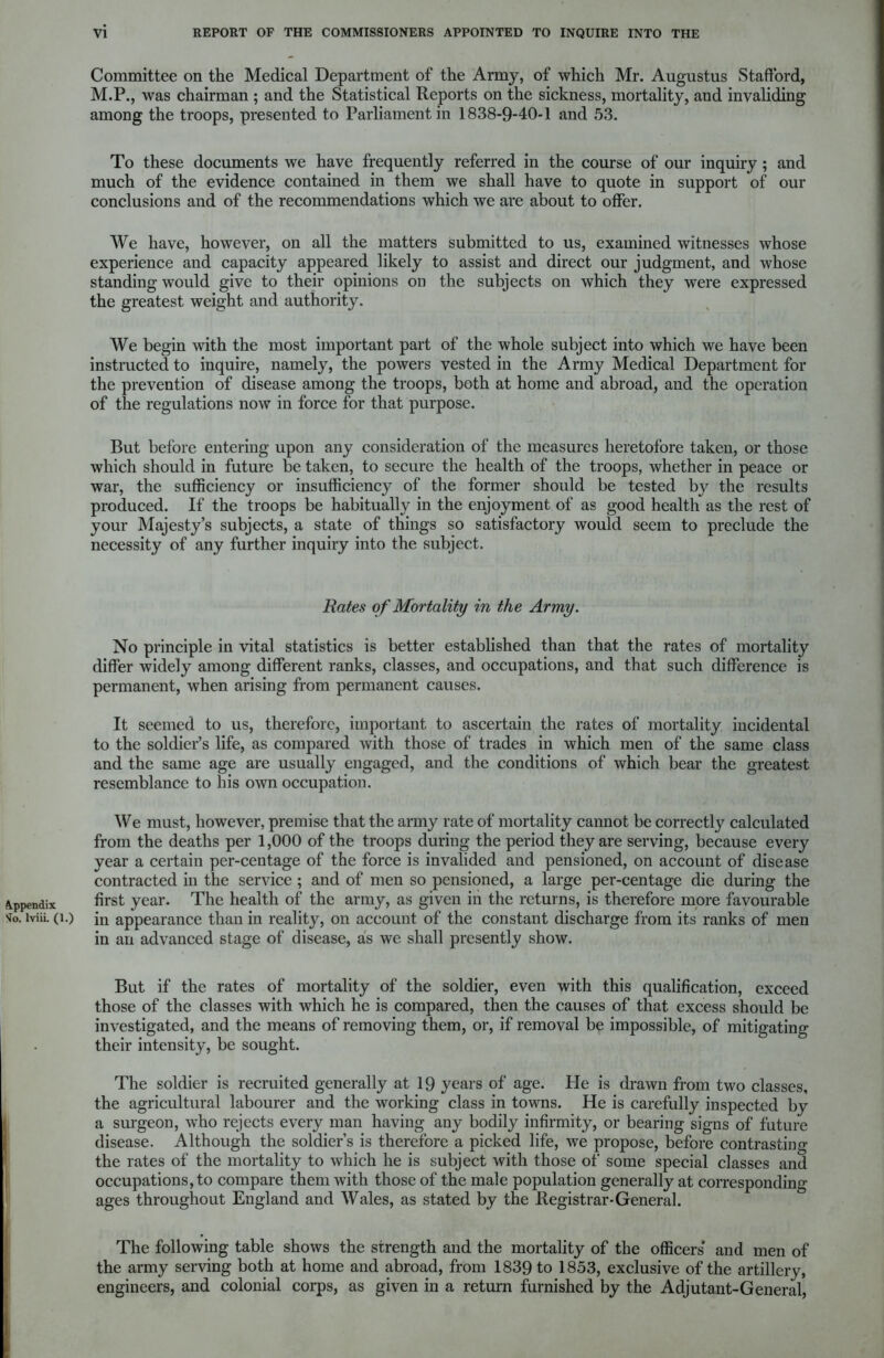 Committee on the Medical Department of the Army, of which Mr. Augustus Stafford, M.P., was chairman ; and the Statistical Reports on the sickness, mortality, and invaliding among the troops, presented to Parliament in 1838-9-40-1 and 53. To these documents we have frequently referred in the course of our inquiry ; and much of the evidence contained in them we shall have to quote in support of our conclusions and of the recommendations which we are about to offer. We have, however, on all the matters submitted to us, examined witnesses whose experience and capacity appeared likely to assist and direct our judgment, and whose standing would give to their opinions on the subjects on which they were expressed the greatest weight and authority. We begin with the most important part of the whole subject into which we have been instructed to inquire, namely, the powers vested in the Army Medical Department for the prevention of disease among the troops, both at home and abroad, and the operation of the regulations now in force for that purpose. But before entering upon any consideration of the measures heretofore taken, or those which should in future be taken, to secure the health of the troops, whether in peace or war, the sufficiency or insufficiency of the former should be tested by the results produced. If the troops be habitually in the enjoyment of as good health as the rest of your Majesty’s subjects, a state of things so satisfactory would seem to preclude the necessity of any further inquiry into the subject. Rates of Mortality in the Army. No principle in vital statistics is better established than that the rates of mortality differ widely among different ranks, classes, and occupations, and that such difference is permanent, when arising from permanent causes. It seemed to us, therefore, important to ascertain the rates of mortality incidental to the soldier’s life, as compared with those of trades in which men of the same class and the same age are usually engaged, and the conditions of which bear the greatest resemblance to his own occupation. We must, however, premise that the army rate of mortality cannot be correctly calculated from the deaths per 1,000 of the troops during the period they are serving, because every year a certain per-centage of the force is invalided and pensioned, on account of disease contracted in the service ; and of men so pensioned, a large per-centage die during the Appendix first year. The health of the army, as given in the returns, is therefore more favourable *0. lviii. (i.) in appearance than in reality, on account of the constant discharge from its ranks of men in an advanced stage of disease, as we shall presently show. But if the rates of mortality of the soldier, even with this qualification, exceed those of the classes with which he is compared, then the causes of that excess should be investigated, and the means of removing them, or, if removal be impossible, of mitigating their intensity, be sought. The soldier is recruited generally at 19 years of age. He is drawn from two classes, the agricultural labourer and the working class in towns. He is carefully inspected by a surgeon, who rejects every man having any bodily infirmity, or bearing signs of future disease. Although the soldier’s is therefore a picked life, we propose, before contrasting the rates of the mortality to which he is subject with those of some special classes and occupations, to compare them with those of the male population generally at corresponding ages throughout England and Wales, as stated by the Registrar-General. The following table shows the strength and the mortality of the officers' and men of the army serving both at home and abroad, from 1839 to 1853, exclusive of the artillery, engineers, and colonial corps, as given in a return furnished by the Adjutant-General,