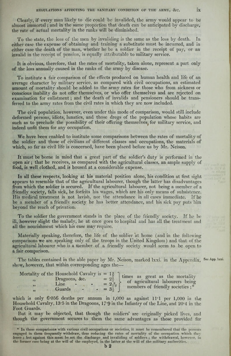 Clearly, if every man likely to die could be invalided, the army would appear to be almost immortal; and in the same proportion that death can be anticipated by discharge, the rate of actual mortality in the ranks will be diminished. To the state, the loss of the men by invaliding is the same as the loss by death. In either case the expense of obtaining and training a substitute must be incurred, and in either case the death of the man, whether he be a soldier in the receipt of paj7, or an invalid in the receipt of pension, is equally attributable to military service. It is obvious, therefore, that the rates of mortality, taken alone, represent a part only of the loss annually caused in the ranks of the army by disease. To institute a fair comparison of the effects produced on human health and life of an average character by military service, as compared with civil occupations, an estimated amount of mortality should be added to the army rates for those who from sickness or conscious inability do not offer themselves, or who offer themselves and are rejected on examination for enlistment; and the death of invalids and pensioners should be trans- ferred to the army rates from the civil rates in which they are now included. The civil population, however, even under this mode of comparison, would still include deformed persons, idiots, lunatics, and those dregs of the population whose habits are such as to preclude the possibility of their offering themselves for military service, and indeed unfit them for any occupation. We have been enabled to institute some comparisons between the rates of mortality of the soldier and those of civilians of different classes and occupations, the materials of which, so far as civil life is concerned, have been placed before us by Mr. Neison. It must be borne in mind that a great part of the soldier’s duty is performed in the open air; that he receives, as compared with the agricultural classes, an ample supply of food, is well clothed, and is housed at a considerable expense. In all these respects, looking at his material position alone, his condition at first sight appears to resemble that of the agricultural labourer, though the latter has disadvantages from which the soldier is secured. If the agricultural labourer, not being a member of a friendly society, falls sick, he forfeits his wages, which are his onl}7 means of subsistence. His medical treatment is not lavish, nor the attendance in all cases immediate. If he be a member of a friendly society he has better attendance, and his sick pay puts him beyond the reach of privation. To the soldier the government stands in the place of the friendly society. If he be ill, however slight the malady, he at once goes to hospital and has all the treatment and all the nourishment which his case may require. Materially speaking, therefore, the life of the soldier at home (and in the following comparisons we are speaking only of the troops in the United Kingdom) and that of the agricultural labourer who is a member of a friendly society would seem to be open to a fair comparison. The tables contained in the able paper by Mr. Neison, marked lxxi. in the Appendix, show7, how7ever, that within corresponding ages the— Mortality of the Household Cavalry is ,, Dragoons, &c. „ Line - , - „ Guards 1* ' n 2tV Si- times as great as the mortality y of agricultural labourers being members of friendly societies ;* which is only 6‘056 deaths per annum in 1,000 as against 11*1 per 1,000 in the Household Cavalry, 13*5 in the Dragoons, 17*9 in the Infantry of the Line, and 20*4 in the Foot Guards. But it may be objected, that though the soldiers’ are originally picked lives, and though the government secures to them the same advantages as those provided for * In these comparisons with various civil occupations or societies, it must be remembered that the persons engaged in them frequently withdraw, thus reducing the rates of mortality of the occupation which they leave ; but against this must be set the discharge and invaliding of soldiers ; the withdrawal, however, in the former case being at the will of the employed, in the latter at the will of the military authorities. See App. lxxi.