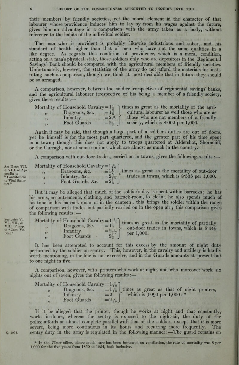 See Notes VII. & VIII. of Ap- pendix to “ Contributions to Vital Statis- tics.” See notes V., VI., VII., & VIII. of ,\pp. to “Cont. Vit. Stat.” Q. 5911. their members by friendly societies, yet the moral element in the character of that labourer whose providence induces him to lay by from his wages against the future, gives him an advantage in a comparison with the army taken as a body, without reference to the habits of the individual soldier. The man who is provident is probably likewise industrious and sober, and his standard of health higher than that of men who have not the same qualities in a like degree. As regards this condition of providence, which is a moral condition, acting on a man’s physical state, those soldiers only who are depositors in the Regimental Savings’ Bank should be compared with the agricultural members of friendly societies. Unfortunately, however, the statistics of the army do not afford the materials for insti- tuting such a comparison, though we think it most desirable that in future they should be so arranged. A comparison, however, between the soldier irrespective of regimental savings’ banks, and the agricultural labourer irrespective of his being a member of a friendly society, gives these results :— Mortality of Household Cavalry=l^ ,, Dragoons, &c. =lf „ Infantry = 2r20- „ Foot Guards =2^ > times as great as the mortality of the agri- cultural labourer as well those who are as those who are not members of a friendly society, which is 8*002 per 1,000. Again it may be said, that though a large part of a soldier’s duties are out of doors, yet he himself is for the most part quartered, and the greater part of his time spent in a town ; though this does not apply to troops quartered at Aldershot, Shorncliff, or the Curragh, nor at some stations which are almost as much in the country. A comparison with out-door trades, carried on in towns, gives the following results :— Mortality of Household Cavalry = 1^-' „ Dragoons, &c. =1^ I „ Infantry, &c. = 2^ [ ,, Foot Guards, &c. =2^ J times as great as the mortality of out-door trades in towns, which is 8*535 per 1,000. But it may be alleged that much of the soldier’s day is spent within barracks; he has his arms, accoutrements, clothing, and barrack-room, to clean; he also spends much of his time in his barrack-room or in the canteen ; this brings the soldier within the range of comparison with trades but partially carried on in the open air; this comparison gives the following results :— Mortality of Household Cavalry = 1t3q~ „ Dragoons, &c. =1^ „ Infantry = %tu „ Foot Guards =2^ times as great as the mortality of partially out-door trades in towns, which is 8*449 per 1,000. It has been attempted to account for this excess by the amount of night duty performed by the soldier on sentry. This, however, in the cavalry and artillery is hardly worth mentioning, in the line is not excessive, and in the Guards amounts at present but to one night in five. A comparison, however, with printers who work at night, and who moreover work six nights out of seven, gives the following results:— Mortality of Household Cavalry= l-j%' ,, Dragoons, &c. = lx% ,, Infantry - =2 f „ Foot Guards = 2r2(J^ times as great as that of night printers, which is 9'090 per 1,000 ; * If it be alleged that the printer, though he works at night and that constantly, works in-doors, whereas the sentry is exposed to the night-air, the duty of the police affords an almost complete parallel with that of the soldier, except that it is more severe, being more continuous in its hours and recurring more frequently. The sentry duty in the army is regulated in the following manner:—The guard remains on * In the Times office, where much care has been bestowed on ventilation, the rate of mortality was 8 per 1,000 for the five years from 1850 to 1854, both inclusive.