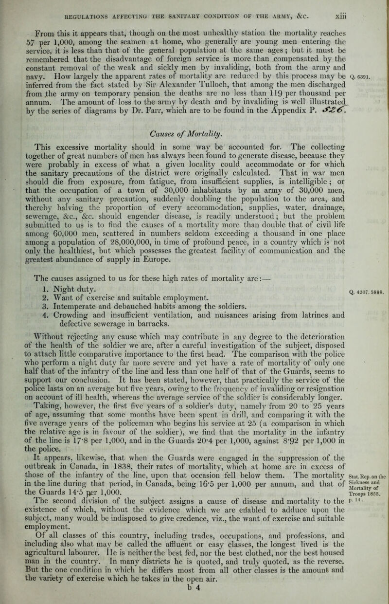 From this it appears that, though on the most unhealthy station the mortality reaches 57 per 1,000, among the seamen at home, who generally are young men entering the service, it is less than that of the general population at the same ages ; but it must be remembered that the disadvantage of foreign service is more than compensated by the constant removal of the weak and sickly men by invaliding, both from the army and navy. How largely the apparent rates of mortality are reduced by this process may be Q. 639i. inferred from the fact stated by Sir Alexander Tulloch, that among the men discharged from .the army on temporary pension the deaths are no less than 119 per thousand per annum. The amount of loss to the army by death and by invaliding is well illustrated by the series of diagrams by Dr. Farr, which are to be found in the Appendix P. ^26. Causes of Mortality. This excessive mortality should in some way be accounted for. The collecting together of great numbers of men has always been found to generate disease, because they were probably in excess of what a given locality could accommodate or for which the sanitary precautions of the district were originally calculated. That in war men should die from exposure, from fatigue, from insufficient supplies, is intelligible ; or that the occupation of a town of 30,000 inhabitants by an army of 30,000 men, without any sanitary precaution, suddenly doubling the population to the area, and thereby halving the proportion of every accommodation, supplies, water, drainage, sewerage, &c., &c. should engender disease, is readily understood; but the problem submitted to us is to find the causes of a mortality more than double that of civil life among 60,000 men, scattered in numbers seldom exceeding a thousand in one place among a population of 28,000,000, in time of profound peace, in a country which is not only the healthiest, but which possesses the greatest facility of communication and the greatest abundance of supply in Europe. The causes assigned to us for these high rates of mortality are:— 1. Night duty. _ _ q.4207.5888. 2. Want of exercise and suitable employment. 3. Intemperate and debauched habits among the soldiers. 4. Crowding and insufficient ventilation, and nuisances arising from latrines and defective sewerage in barracks. Without rejecting any cause which may contribute in any degree to the deterioration of the health of the soldier we are, after a careful investigation of the subject, disposed to attach little comparative importance to the first head. The comparison with the police who perform a night duty far more severe and yet have a rate of mortality of only one half that of the infantry of the line and less than one half of that of the Guards, seems to support our conclusion. It has been stated, however, that practically the service of the police lasts on an average but five years, owing to the frequency of invaliding or resignation on account of ill health, whereas the average service of the soldier is considerably longer. Taking, however, the first five years of a soldier’s duty, namely from 20 to 25 years of age, assuming that some months have been spent in drill, and comparing it with the five average years of the policeman who begins his service at 25 (a comparison in which the relative age is in favour of the soldier), we find that the mortality in the infantry of the line is 17*8 per 1,000, and in the Guards 20T per 1,000, against 8’92 per 1,000 in the police. It appears, likewise, that when the Guards were engaged in the suppression of the outbreak in Canada, in 1838, their rates of mortality, which at home are in excess of those of the infantry of the line, upon that occasion fell below them. The mortality stat.Rep.omhe in the line during that period, in Canada, being 16‘5 per 1,000 per annum, and that of Sickness and the Guards 14-5 per 1,000. SS'Ysm. The second division of the subject assigns a cause of disease and mortality to the p- 14• existence of which, without the evidence which we are erfabled to adduce upon the subject, many would be indisposed to give credence, viz., the want of exercise and suitable employment. Of all classes of this country, including trades, occupations, and professions, and including also what may be called the affluent or easy classes, the longest lived is the agricultural labourer, lie is neither the best fed, nor the best clothed, nor the best housed man in the country. In many districts he is quoted, and truly quoted, as the reverse. But the one condition in which he differs most from all other classes is the amount and the variety of exercise which he takes in the open air. b 4