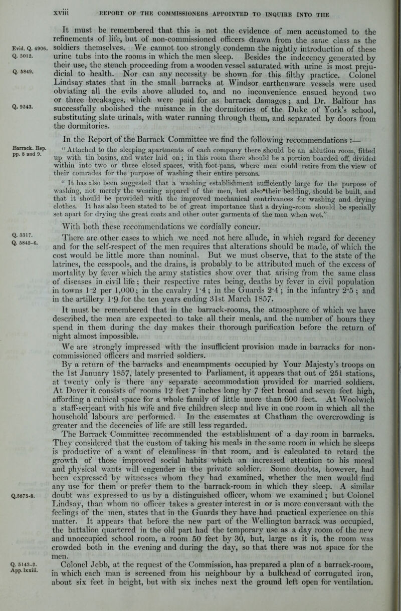 Evid. Q. 4906. Q. 5012. Q. 5849. Q. 9343. Barrack. Rep. pp. 8 and 9. Q. 3317. Q. 5845-6. Q.5875-8. Q. 5143-9. App. lxxiii. It must be remembered that this is not the evidence of men accustomed to the refinements of life, but of non-commissioned officers drawn from the same class as the soldiers themselves. We cannot too strongly condemn the nightly introduction of these urine tubs into the rooms in which the men sleep. Besides the indecency generated by their use, the stench proceeding from a wooden vessel saturated with urine is most preju- dicial to health. Nor can any necessity be shown for this filthy practice. Colonel Lindsay states that in the small barracks at Windsor earthenware vessels were used obviating all the evils above alluded to, and no inconvenience ensued beyond two or three breakages, which were paid for as barrack damages ; and Dr. Balfour has successfully abolished the nuisance in the dormitories of the Duke of York’s school, substituting slate urinals, with water running through them, and separated by doors from the dormitories. In the Report of the Barrack Committee we find the following recommendations :— “ Attached to the sleeping apartments of each company there should he an ablution room, fitted up with tin basins, and water laid on; in this room there should be a portion boarded off, divided within into two or three closed spaces, with foot-pans, where men could retire from the view of their comrades for the purpose of washing their entire persons. “ It has also been suggested that a washing establishment sufficiently large for the purpose of washing, not merely the wearing apparel of the men, but also'their bedding, should be built, and that it should be provided with the improved mechanical contrivances for washing and drying clothes. It has also been stated to be of great importance that a drying-room should be specially set apart for drying the great coats and other outer garments of the men when wet.” With both these recommendations we cordially concur. There are other cases to which we need not here allude, in which regard for decency and for the self-respect of the men requires that alterations should be made, of which the cost would be little more than nominal. But we must observe, that to the state of the latrines, the cesspools, and the drains, is probably to be attributed much of the excess of mortality by fever which the army statistics show over that arising from the same class of diseases in civil life; their respective rates being, deaths by fever in civil population in towns 1 2 per 1,000; in the cavalry l-4 ; in the Guards 2-4 ; in the infantry 2‘5 ; and in the artillery 1*9 for the ten years ending 31st March 1857. It must be remembered that in the barrack-rooms, the atmosphere of which we have described, the men are expected to take all their meals, and the number of hours they spend in them during the day makes their thorough purification before the return of night almost impossible. We are strongly impressed with the insufficient provision made in barracks for non- commissioned officers and married soldiers. By a return of the barracks and encampments occupied by Your Majesty’s troops on the 1st January 1857, lately presented to Parliament, it appears that out of 251 stations, at twenty only is there any separate accommodation provided for married soldiers. At Dover it consists of rooms 12 feet 7 inches long by 7 feet broad and seven feet high, affording a cubical space for a whole family of little more than 600 feet. At Woolwich a staff-serjeant with his wife and five children sleep and live in one room in which all the household labours are performed. In the casemates at Chatham the overcrowding is greater and the decencies of life are still less regarded. The Barrack Committee recommended the establishment of a day room in barracks. They considered that the custom of taking his meals in the same room in which he sleeps is productive of a want of cleanliness in that room, and is calculated to retard the growth of those improved social habits which an increased attention to his moral and physical wants will engender in the private soldier. Some doubts, however, had been expressed by witnesses whom they had examined, whether the men would find any use for them or prefer them to the barrack-room in which they sleep. A similar doubt was expressed to us by a distinguished officer, whom we examined; but Coionel Lindsay, than whom no officer takes a greater interest in or is more conversant with the feelings of the men, states that in the Guards they have had practical experience on this matter. It appears that before the new part of the Wellington barrack was occupied, the battalion quartered in the old part had the temporary use as a day room of the new and unoccupied school room, a room 50 feet by 30, but, large as it is, the room was crowded both in the evening and during the day, so that there was not space for the men. Colonel Jebb, at the request of the Commission, has prepared a plan of a barrack-room, in which each man is screened from his neighbour by a bulkhead of corrugated iron, about six feet in height, but with six inches next the ground left open for ventilation.