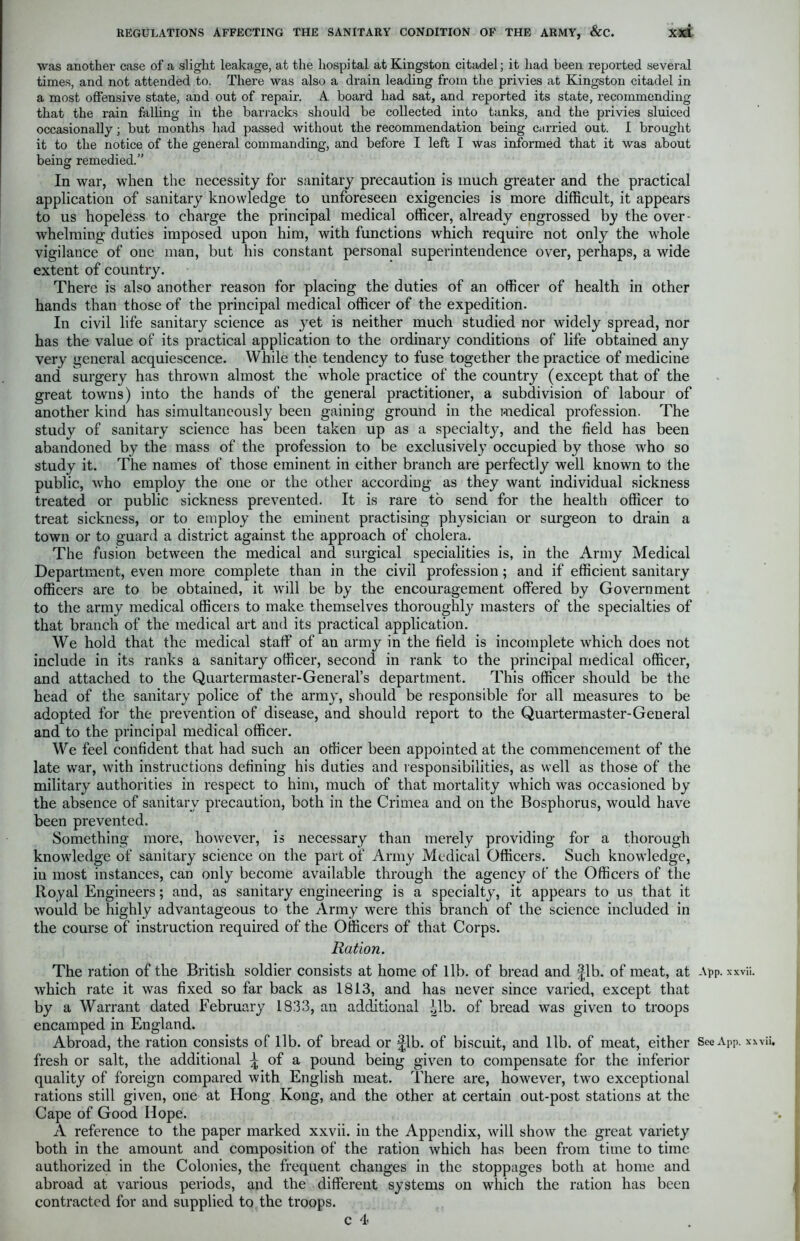 was another case of a slight leakage, at the hospital at Kingston citadel; it had been reported several times, and not attended to. There was also a drain leading from the privies at Kingston citadel in a most offensive state, and out of repair. A. board had sat, and reported its state, recommending that the rain falling in the barracks should be collected into tanks, and the privies sluiced occasionally; but months had passed without the recommendation being carried out. I brought it to the notice of the general commanding, and before I left I was informed that it was about being remedied.” In war, when the necessity for sanitary precaution is much greater and the practical application of sanitary knowledge to unforeseen exigencies is more difficult, it appears to us hopeless to charge the principal medical officer, already engrossed by the over- whelming duties imposed upon him, with functions which require not only the whole vigilance of one man, but his constant personal superintendence over, perhaps, a wide extent of country. There is also another reason for placing the duties of an officer of health in other hands than those of the principal medical officer of the expedition. In civil life sanitary science as yet is neither much studied nor widely spread, nor has the value of its practical application to the ordinary conditions of life obtained any very general acquiescence. While the tendency to fuse together the practice of medicine and surgery has thrown almost the whole practice of the country (except that of the great towns) into the hands of the general practitioner, a subdivision of labour of another kind has simultaneously been gaining ground in the medical profession. The study of sanitary science has been taken up as a specialty, and the field has been abandoned by the mass of the profession to be exclusively occupied by those who so study it. The names of those eminent in either branch are perfectly well known to the public, who employ the one or the other according as they want individual sickness treated or public sickness prevented. It is rare to send for the health officer to treat sickness, or to employ the eminent practising physician or surgeon to drain a town or to guard a district against the approach of cholera. The fusion between the medical and surgical specialities is, in the Army Medical Department, even more complete than in the civil profession; and if efficient sanitary officers are to be obtained, it will be by the encouragement offered by Government to the army medical officers to make themselves thoroughly masters of the specialties of that branch of the medical art and its practical application. We hold that the medical staff of an army in the field is incomplete which does not include in its ranks a sanitary officer, second in rank to the principal medical officer, and attached to the Quartermaster-General’s department. This officer should be the head of the sanitary police of the army, should be responsible for all measures to be adopted for the prevention of disease, and should report to the Quartermaster-General and to the principal medical officer. We feel confident that had such an officer been appointed at the commencement of the late war, with instructions defining his duties and responsibilities, as well as those of the military authorities in respect to him, much of that mortality which was occasioned by the absence of sanitary precaution, both in the Crimea and on the Bosphorus, would have been prevented. Something more, however, is necessary than merely providing for a thorough knowledge of sanitary science on the part of Army Medical Officers. Such knowledge, in most instances, can only become available through the agency of the Officers of the Royal Engineers; and, as sanitary engineering is a specialty, it appears to us that it would be highly advantageous to the Army were this branch of the science included in the course of instruction required of the Officers of that Corps. Ration. The ration of the British soldier consists at home of lib. of bread and |lb. of meat, at App. xxvii. which rate it was fixed so far back as 1813, and has never since varied, except that by a Warrant dated February 1833, an additional Mb. of bread was given to troops encamped in England. Abroad, the ration consists of lib. of bread or |lb. of biscuit, and lib. of meat, either See App. xxx fresh or salt, the additional \ of a pound being given to compensate for the inferior quality of foreign compared with English meat. There are, however, two exceptional rations still given, one at Hong Kong, and the other at certain out-post stations at the Cape of Good Hope. A reference to the paper marked xxvii. in the Appendix, will show the great variety both in the amount and composition of the ration which has been from time to time authorized in the Colonies, the frequent changes in the stoppages both at home and abroad at various periods, and the different systems on which the ration has been contracted for and supplied to the troops. c 4