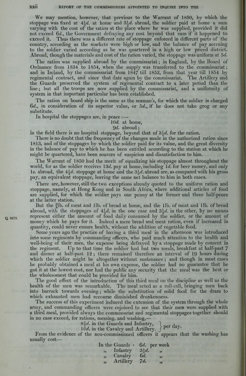 Q. 3675. We may mention, however, that previous to the Warrant of 1850, by which the stoppage was fixed at 4|rf. at home and 3\d. abroad, the soldier paid at home a sum varying with the cost of the ration at the place where he was supplied, provided it did not exceed 6c/., the Government defraying any cost beyond that sum if it happened to exceed it. Thus there was a different rate of stoppage enforced in different parts of the country, according as the markets were high or low, and the balance of pay accruing to the soldier varied according as he was quartered in a high or low priced district. Abroad, though the materials and cost of the ration varied, the stoppage was uniform at 5d. The ration was supplied abroad by the commissariat; in England, by the Board of Ordnance from 1834 to 1854, when the supply was transferred to the commissariat; and in Ireland, by the commissariat from 1847 till 1852, from that year till 1854 by regimental contract, and since that date again by the commissariat. The Artillery and the Guards preserved the system of regimental contract to a later period than the line; but all the troops are now supplied by the commissariat, and a uniformity of system in that important particular has been established. The ration on board ship is the same as the seaman’s, for which the soldier is charged 6d., in consideration of its superior value, or 5d., if he does not take grog or any substitute. In hospital the stoppages are, in peace :— 10<Z. at home, 9d. abroad ; in the field there is no hospital stoppage, beyond that of 3\d. for the ration. There is no doubt that the frequency of the changes made in the authorized ration since 1813, and of the stoppages by which the soldier paid for its value, and the great diversity in the balance of pay to which he has been entitled according to the station at which he might be quartered, have been sources of suspicion and dissatisfaction to him. The Warrant of 1850 had the merit of equalizing his stoppage almost throughout the world, for as the soldier receives 13d pay at home, including 1 d. for beer money, and only Is. abroad, the 4|d stoppage at home and the ?>\d. abroad are, as compared with his gross pay, an equivalent stoppage, leaving the same net balance to him in both cases. There are, however, still the two exceptions already quoted to the uniform ration and stoppage, namely, at Hong Kong and in South Africa, where additional articles of food are supplied, for which the soldier pays one penny at the former and three half-pence at the latter station. But the fib. of meat and lib. of bread at home, and the lib. of meat and lib. of bread abroad, with the stoppages of 4\d. in the one case and 3\d. in the other, by no means represent either the amount of food daily consumed by the soldier, or the amount of money which he pays for it. Indeed a mere bread and meat ration, even if increased in quantity, could never ensure health, without the addition of vegetable food. Some years ago the practice of having a third meal in the afternoon was introduced into some regiments by commanding officers, who paid much attention to the health and well-being of their men, the expense being defrayed by a stoppage made by consent in the regiment. Up to that time the soldier had but two meals, breakfast at half-past 7 and dinner at half-past 12 ; there remained therefore an interval of 19 hours during which the soldier might be altogether without sustenance ; and though in most cases he probably obtained a meal at his own expense, the soldier had no guarantee that he got it at the lowest cost, nor had the public any security that the meal was the best or the wholesomest that could be provided for him. The good effect of the introduction of this third meal on the discipline as well as the health of the men was remarkable. The meal acted as a roll-call, bringing men back into barrack towards evening; while the substitution of solid food for the dram to which exhausted men had recourse diminished drunkenness. The success of this experiment induced the extension of the system through the whole army, and commanding officers were enjoined to see that their men were supplied with a third meal, provided always the commissariat and regimental stoppages together should in no case exceed, for rations, messing, and washing,— 8\d. in the Guards and Infantry, j , lOd in the Cavalry and Artillery. J Per c From the evidence of the non-commissioned officers it appears that the washing has usually cost— In the Guards - 6d. per week ,, Infantry 3\d. „ „ Cavalry 6d. „ „ Artillery 7d. „