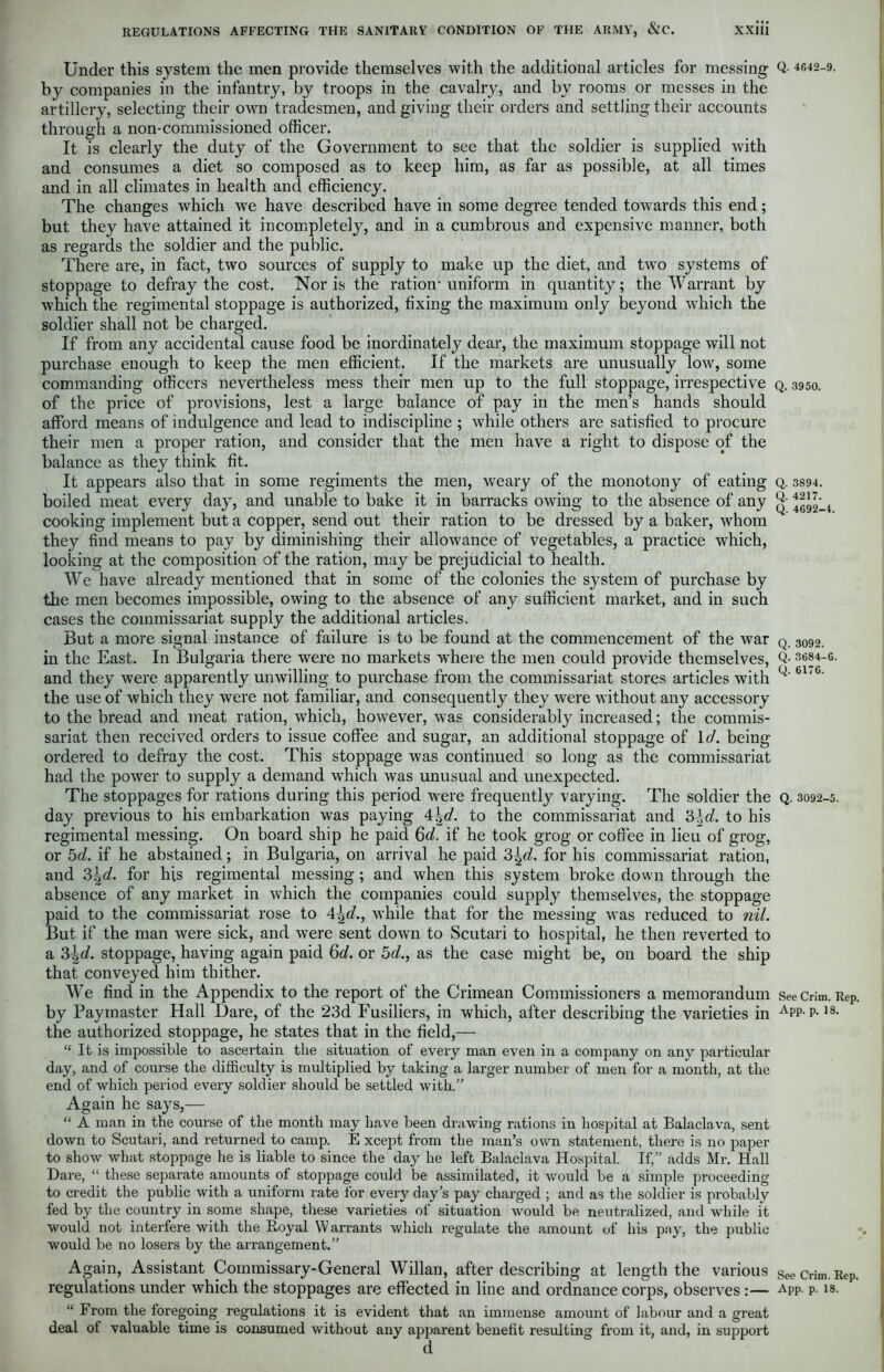 Under this system the men provide themselves with the additional articles for messing by companies in the infantry, by troops in the cavalry, and by rooms or messes in the artillery, selecting their own tradesmen, and giving their orders and settling their accounts through a non-commissioned officer. It is clearly the duty of the Government to see that the soldier is supplied with and consumes a diet so composed as to keep him, as far as possible, at all times and in all climates in health and efficiency. The changes which we have described have in some degree tended towards this end; but they have attained it incompletely, and in a cumbrous and expensive manner, both as regards the soldier and the public. There are, in fact, two sources of supply to make up the diet, and two systems of stoppage to defray the cost. Nor is the ration-uniform in quantity; the Warrant by which the regimental stoppage is authorized, fixing the maximum only beyond which the soldier shall not be charged. If from any accidental cause food be inordinately dear, the maximum stoppage will not purchase enough to keep the men efficient. If the markets are unusually low, some commanding officers nevertheless mess their men up to the full stoppage, irrespective of the price of provisions, lest a large balance of pay in the men’s hands should afford means of indulgence and lead to indiscipline ; while others are satisfied to procure their men a proper ration, and consider that the men have a right to dispose of the balance as they think fit. It appears also that in some regiments the men, weary of the monotony of eating boiled meat every day, and unable to bake it in barracks owing to the absence of any cooking implement but a copper, send out their ration to be dressed by a baker, whom they find means to pay by diminishing their allowance of vegetables, a practice which, looking at the composition of the ration, may be prejudicial to health. We have already mentioned that in some of the colonies the system of purchase by the men becomes impossible, owing to the absence of any sufficient market, and in such cases the commissariat supply the additional articles. But a more signal instance of failure is to be found at the commencement of the war in the East. In Bulgaria there were no markets where the men could provide themselves, and they were apparently unwilling to purchase from the commissariat stores articles with the use of which they were not familiar, and consequently they were without any accessory to the bread and meat ration, which, however, was considerably increased; the commis- sariat then received orders to issue coffee and sugar, an additional stoppage of Id. being ordered to defray the cost. This stoppage was continued so long as the commissariat had the power to supply a demand which was unusual and unexpected. The stoppages for rations during this period were frequently varying. The soldier the day previous to his embarkation was paying 4\d. to the commissariat and 3-Jc/. to his regimental messing. On board ship he paid Qd. if he took grog or coffee in lieu of grog, or 5d. if he abstained; in Bulgaria, on arrival he paid 3^d. for his commissariat ration, and 3\d. for his regimental messing; and when this system broke down through the absence of any market in which the companies could supply themselves, the stoppage paid to the commissariat rose to 4^d., while that for the messing was reduced to nil. But if the man were sick, and were sent down to Scutari to hospital, he then reverted to a 3hd. stoppage, having again paid 6d. or 5d., as the case might be, on board the ship that conveyed him thither. We find in the Appendix to the report of the Crimean Commissioners a memorandum by Paymaster Hall Dare, of the 23d Fusiliers, in which, after describing the varieties in the authorized stoppage, he states that in the field,— “ It is impossible to ascertain the situation of eveiy man even in a company on any particular day, and of course the difficulty is multiplied by taking a larger number of men for a month, at the end of which period every soldier should be settled with.” Again he says,— “ A man in the course of the month may have been drawing rations in hospital at Balaclava, sent down to Scutari, and returned to camp. E xcept from the man’s own statement, there is no paper to show what stoppage he is liable to since the day he left Balaclava Hospital. If,” adds Mr. Hall Dare, “ these separate amounts of stoppage could be assimilated, it would be a simple proceeding to credit the public with a uniform rate for every day’s pay charged ; and as the soldier is probably fed by the country in some shape, these varieties of situation would be neutralized, and while it would not interfere with the Royal Warrants which regulate the amount of his pay, the public would be no losers by the arrangement.” Again, Assistant Commissary-General Willan, after describing at length the various regulations under which the stoppages are effected in line and ordnance corps, observes :— “ From the foregoing regulations it is evident that an immense amount of labour and a great deal of valuable time is consumed without any apparent benefit resulting from it, and, in support d Q. 4642-9. Q. 3950. Q. 3894. Q. 4217. Q. 4692-4. Q. 3092. Q. 3684-6. Q. 6176. Q. 3092-5. See Crim. Rep. App. p. 18. See Crim. Rep. App. p. 18.