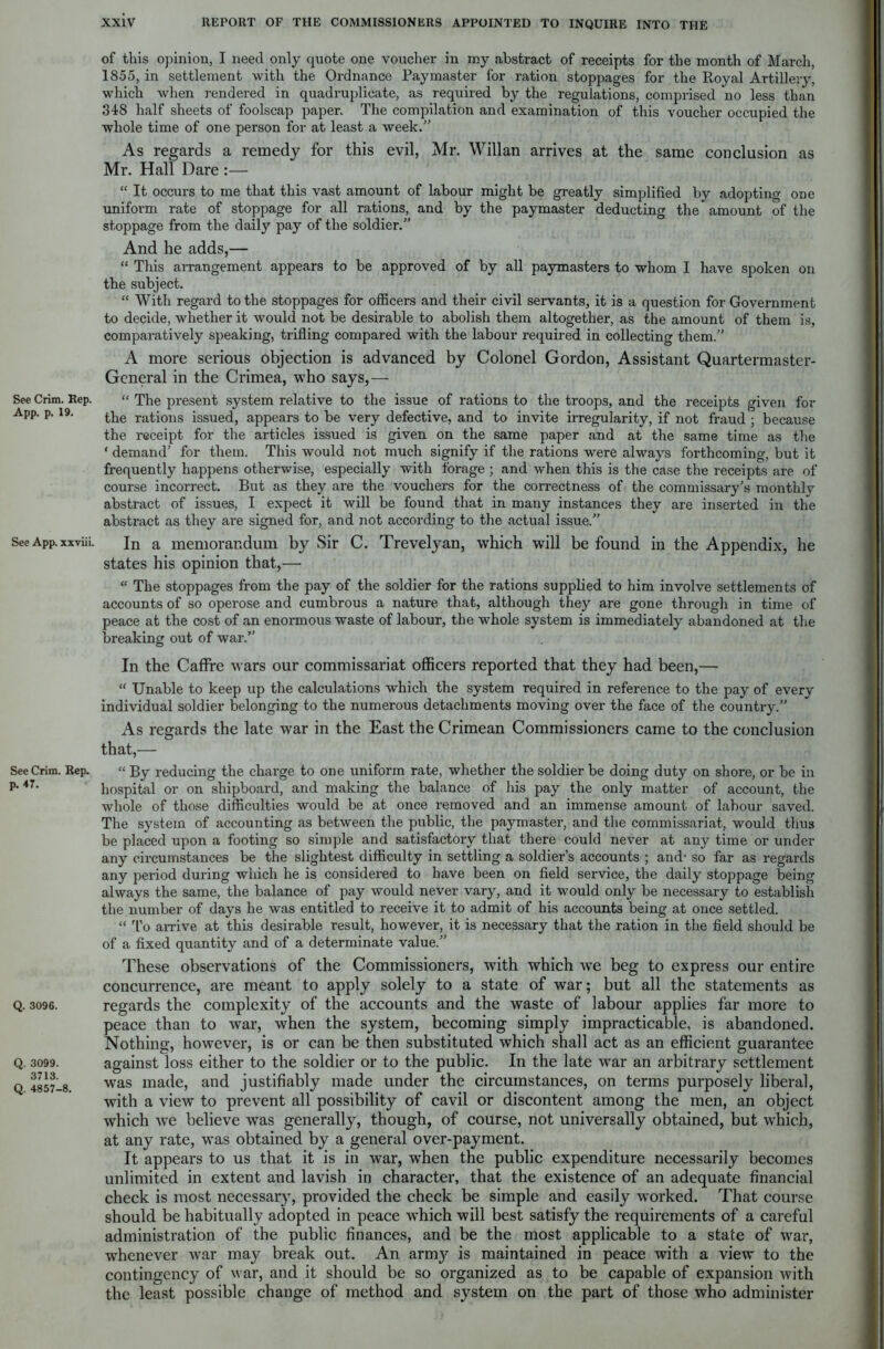 See Crim. Rep. App. p. 19. See App. xxviii. See Crim. Rep. p. 47. Q. 3096. Q. 3099. 3713. Q. 4857-8. of this opinion, I need only quote one voucher in my abstract of receipts for the month of March, 1855, in settlement with the Ordnance Paymaster for ration stoppages for the Royal Artillery, which when rendered in quadruplicate, as required by the regulations, comprised no less than 348 half sheets of foolscap paper. The compilation and examination of this voucher occupied the whole time of one person for at least a week/’ As regards a remedy for this evil, Mr. Willan arrives at the same conclusion as Mr. Hall Dare :— “ It occurs to me that this vast amount of labour might be greatly simplified by adopting one uniform rate of stoppage for all rations, and by the paymaster deducting the amount of the stoppage from the daily pay of the soldier.” And he adds,— “ This arrangement appears to be approved of by all paymasters to whom I have spoken on the subject. “ With regard to the stoppages for officers and their civil servants, it is a question for Government to decide, whether it would not be desirable to abolish them altogether, as the amount of them is, comparatively speaking, trifling compared with the labour required in collecting them.” A more serious objection is advanced by Colonel Gordon, Assistant Quartermaster- General in the Crimea, who says,— “ The present system relative to the issue of rations to the troops, and the receipts given for the rations issued, appears to be very defective, and to invite irregularity, if not fraud ; because the receipt for the articles issued is given on the same paper and at the same time as the * demand' for them. This would not much signify if the rations were always forthcoming, but it frequently happens otherwise, especially with forage ; and when this is the case the receipts are of course incorrect. But as they are the vouchers for the correctness of the commissary's monthly abstract of issues, I expect it will be found that in many instances they are inserted in the abstract as they are signed for, and not according to the actual issue.” In a memorandum by Sir C. Trevelyan, which will be found in the Appendix, he states his opinion that,—■ “ The stoppages from the pay of the soldier for the rations supplied to him involve settlements of accounts of so operose and cumbrous a nature that, although they are gone through in time of peace at the cost of an enormous waste of labour, the whole system is immediately abandoned at the breaking out of war.” In the Caffre wars our commissariat officers reported that they had been,— “ Unable to keep up the calculations which the system required in reference to the pay of every individual soldier belonging to the numerous detachments moving over the face of the country.” As regards the late war in the East the Crimean Commissioners came to the conclusion that,— “ By reducing the charge to one uniform rate, whether the soldier be doing duty on shore, or be in hospital or on shipboard, and making the balance of his pay the only matter of account, the whole of those difficulties would be at once removed and an immense amount of labour saved. The system of accounting as between the public, the paymaster, and the commissariat, would thus be placed upon a footing so simple and satisfactory that there could never at any time or under any circumstances be the slightest difficulty in settling a soldier’s accounts ; and- so far as regards any period during which he is considered to have been on field service, the daily stoppage being always the same, the balance of pay would never vary, and it would only be necessary to establish the number of days he was entitled to receive it to admit of his accounts being at once settled. “ To arrive at this desirable result, however, it is necessary that the ration in the field should be of a fixed quantity and of a determinate value.” These observations of the Commissioners, with which we beg to express our entire concurrence, are meant to apply solely to a state of war; but all the statements as regards the complexity of the accounts and the waste of labour applies far more to peace than to war, when the system, becoming simply impracticable, is abandoned. Nothing, however, is or can be then substituted which shall act as an efficient guarantee against loss either to the soldier or to the public. In the late war an arbitrary settlement was made, and justifiably made under the circumstances, on terms purposely liberal, with a view to prevent all possibility of cavil or discontent among the men, an object which we believe was generally, though, of course, not universally obtained, but which, at any rate, was obtained by a general over-payment. It appears to us that it is in war, when the public expenditure necessarily becomes unlimited in extent and lavish in character, that the existence of an adequate financial check is most necessary, provided the check be simple and easily worked. That course should be habitually adopted in peace which will best satisfy the requirements of a careful administration of the public finances, and be the most applicable to a state of war, whenever Avar may break out. An arm}r is maintained in peace with a view to the contingency of war, and it should be so organized as to be capable of expansion Avith the least possible change of method and system on the part of those who administer