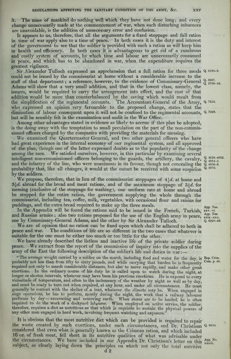 it. The mass of mankind do nothing well which they have not done long; and every change unnecessarily made at the commencement of war, when such disturbing influences are unavoidable, is the addition of unnecessary error and confusion. It appears to us, therefore, that all the arguments for a fixed stoppage and full ration in time of war apply also to a time of peace. In both cases it is the duty and interest of the government to see that the soldier is provided with such a ration as will keep him in health and efficiency. In both cases it is advantageous to get rid of a cumbrous and costly system of accounts, by which time and labour are unnecessarily consumed in peace, and which has to be abandoned in war, when the expenditure requires the greatest vigilance. Sir Alexander Tulloch expressed an apprehension that a full ration for three meals could not be issued by the commissariat at home without a considerable increase to the staff of that department; a reference, however, to the evidence of Commissary'General Adams will show that a very small addition, and that in the lowest class, namely, the issuers, would be required to carry the arrangement into effect, and the cost of that addition would be more than counterbalanced by the saving which would result from the simplification of the regimental accounts. The Accountant-General of the Army, who expressed an opinion very favourable to the proposed change, states that the diminution of labour consequent upon it will not be confined to the regimental accounts, but will be sensibly felt in the examination and audit in the War Office. Among other advantages stated in evidence as likely to accrue if this plan be adopted, is the doing away with the temptation to small peculation on the part of the non-commis- sioned officers charged by the companies with providing the materials for messing. We examined the Quartermaster General, and two other general officers who have had great experience in the internal economy of our regimental system, and all approved of the plan, though one of the latter expressed doubts as to the popularity of the change among the men. We satisfied ourselves, however, in this particular by examining several intelligent non-commissioned officers belonging to the guards, the artillery, the cavalry, and the infantry of the line, who were unanimous in its favour, though not concealing the probability that, like all changes, it would at the outset be received with some suspicion by the soldiers. We propose, therefore, that in lieu of the commissariat stoppages of 4\d. at home and 3\d. abroad for the bread and meat rations, and of the maximum stoppage of 3±d. for messing (exclusive of the stoppage for washing), one uniform rate at home and abroad be stopped for the entire ration, the government supplying the whole through the commissariat, including tea, coffee, milk, vegetables, with occasional flour and raisins for puddings, and the extra bread required to make up the three meals. In the Appendix will be found the rations said to be issued in the French, Turkish, and Russian armies ; also two rations proposed for the use of the English army in peace, one by Commissary-General Adams, and the other by Sir Alexander Tulloch. We are of opinion that no ration can be fixed upon which shall be adhered to both in peace and war. The conditions of life are so different in the two cases that whatever is suitable for the one must be either too much or too little for the other. We have already described the listless and inactive life of the private soldier during peace. We extract from the report of the commission of inquiry into the supplies of the army of the East the following description of the soldier’s life and duties in war:— £{ The average weight carried by a soldier on the march, including food and water for the day, is probably not less than from fifty to sixty pounds, and while carrying that burden he is frequently required not only to march considerable distances, but also to move rapidly, and make other great exertions. In the ordinary course of his duty he is called upon to watch during the night, at longer or shorter intervals, whatever may have been his previous exertions. He is exposed to every vicissitude of temperature, and often to the inclemency of the weather by night as well as by day, and must be ready to turn out when required, at any hour, and under all circumstances. He must generally be content with the shelter of a tent, whatever the climate may be. When engaged in siege operations, he has to perform, mostly during the night, the work that a railway labourer performs by day—excavating and removing earth. When stores are to be landed, he is often required to do the work of a dockyard labpurer. When employed on active service, the soldier, therefore, requires a diet as nutritious as that which is requisite to sustain the physical powers of any other man engaged in hard work, involving frequent watching and exposure/’ It is obvious that the most nutritive diet which can be provided is required to repair the waste created by such exertions, under such circumstances, and Dr. Christison considered that even what is generally known as the Crimean ration, and which included 16 oz. of fresh meat, fell short in its nutritive qualities of what was advisable under the circumstances. We have included in our Appendix Dr. Christison’s letter on this subject, as clearly laying down the principles on which not only the total nutritive Q. 6185-9. Q. 3697. Q. 3709-10. Q. 7216. Q. 7228. Q. 4626-4652. Q. 4864-5. Q. 4936-8. Q. 5070. App. Nos. xxv.-vi. App. Nos. xxix -xxx. Q. 6220-40. Rep. Crim. Com. p. 48. Q. 9850. App. No xxxiii.
