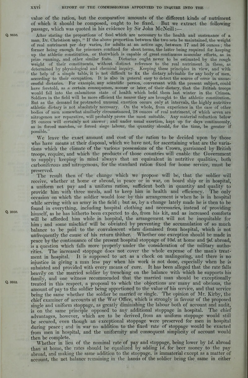 Q. 9850. Q. 2050. Q. 3952. value of the ration, but the comparative amounts of the different kinds of nutriment of which it should be composed, ought to be fixed. But we extract the following passage, which was quoted in his evidence by Sir John McNeill:— After stating the proportions of food which are necessary to the health and sustenance of a man, Dr. Christison says, “ If the above proportion between the two sets be maintained, the weight of real nutriment per day varies, for adults at an active age, between 17 and 36 ounces ; the former being enough for prisoners confined for short terms, the latter being required for keeping up the athletic constitution, or thatwhich is capable of great continuous muscular efforts, as in prize running, and other similar feats. Dietaries ought never to be estimated by the rough weight of their constituents, without distinct reference to the real nutriment in these, as determined by physiological and chemical inquiry. Keeping these principles in view, and with the help of a simple table, it is not difficult to fix the dietary advisable for any body of men, according to their occupation. It is also in general easy to detect the source of error in unsuc- cessful dietaries. For example, any scientific person, conversant with the present subject, could have foretold, as a certain consequence, sooner or later, of their dietary, that the British troops would fall into the calamitous state of health which befel them last winter in the Crimea. Soldiers in the field will be more efficient the nearer they are brought to the athletic constitution. But as the demand for protracted unusual exertion occurs only at intervals, the highly nutritive athletic dietary is not absolutely necessary. On the whole, from experience in the case of other bodies of men somewhat similarly circumstanced, 28 ounces of real nutriment, of which seven are nitrogenou sor reparative, will probably prove the most suitable. Any material reduction below 28 ounces will certainly not answer ; and under usual exertion, kept up for days continuously, as in forced marches, or forced siege labour, the quantity should, for the time, be greater if possible.” We leave the exact amount and cost of the ration to be decided upon by those who have means at their disposal, which we have not, for ascertaining what are the varia- tions which the climate of the various possessions of the Crown, garrisoned by British troops, require, and which the products of those countries will enable the Government to supply; keeping in mind always that an equivalent in nutritive qualities, both carboniferous and nitrogenous, for the standard ration fixed for home service, must be preserved. The result then of the change which we propose will be, that the soldier will receive, whether at home or abroad, in peace or in war, on board ship or in hospital, a uniform net pay and a uniform ration, sufficient both in quantity and quality to provide him with three meals, and to keep him in health and efficiency. The only occasion on which the soldier would lose by this arrangement is when he is in hospital while serving with an army in the field ; but as, by a change lately made he is then to be found in everything, including hospital clothing and necessaries, instead of providing himself, as he has hitherto been expected to do, from his kit, and as increased comforts will be afforded him while in hospital, the arrangement will not be inequitable for him ; and some mischief will be obviated by preventing the accumulation of so much balance to be paid to the convalescent when dismissed from hospital, which is not unfrequently the cause of his return thither. Whether one exception should be made in peace by the continuance of the present hospital stoppage of 10d. at home and 9d. abroad, is a question which falls more properly under the consideration of the military autho- rities. The increased stoppage does not cover the whole expense of the man’s treat- ment in hospital. It is supposed to act as a check on malingering, and there is no injustice in giving a man less pay when his work is not done, especially when he is subsisted and provided with every means of cure. It has been alleged that the rate falls heavily on the married soldier by trenching on the balance with which he supports his family, and one witness recommended that the married man should be exceptionally treated in this respect, a proposal to which the objections are many and obvious, the amount of pay to the soldier being apportioned to the value of his service, and that service being the same whether the soldier be married or single. The opinion of Mr. Kirby, the chief examiner of accounts at the War Office, which is strongly in favour of the proposed single and uniform stoppage, as greatly diminishing the labour both of account and audit, is on the same principle opposed to any additional stoppage in hospital. The chief advantages, however, which are to be derived,from an uniform stoppage would still be secured, even though an exceptional stoppage were preserved for men in hospital during peace; and in war no addition to the fixed rate of stoppage would be exacted from men in hospital, and the uniformity and consequent simplicity of account would then be complete. Whether in lieu of the nominal rate of pay and stoppage, being lower by Id. abroad than at home, the rates should be equalized by adding Id. for beer money to the pay abroad, and making the same addition to the stoppage, is immaterial except as a matter of account, the net balance remaining in the hands of the soldier being the same in either