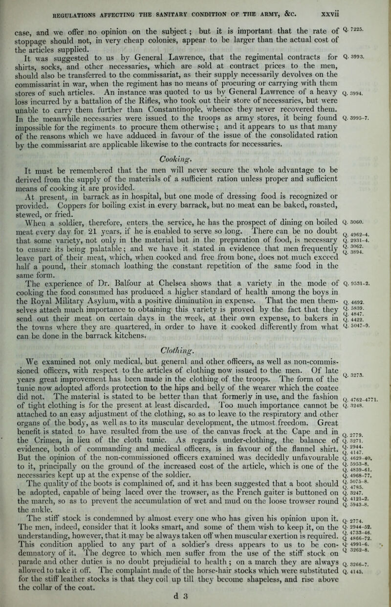 case, and we offer no opinion on the subject; but it is important that the rate of stoppage should not, in very cheap colonies, appear to be larger than the actual cost of the articles supplied. It was suggested to us by General Lawrence, that the regimental contracts for shirts, socks, and other necessaries, which are sold at contract prices to the men, should also be transferred to the commissariat, as their supply necessarily devolves on the commissariat in war, when the regiment has no means of procuring or carrying with them stores of such articles. An instance was quoted to us by General Lawrence of a heavy loss incurred by a battalion of the Rifles, who took out their store of necessaries, but were unable to carry them further than Constantinople, whence they never recovered them. In the meanwhile necessaries were issued to the troops as army stores, it being found impossible for the regiments to procure them otherwise; and it appears to us that many of the reasons which we have adduced in favour of the issue of the consolidated ration by the commissariat are applicable likewise to the contracts for necessaries. Cooking. It must be remembered that the men will never secure the whole advantage to be derived from the supply of the materials of a sufficient ration unless proper and sufficient means of cooking it are provided. At present, in barrack as in hospital, but one mode of dressing food is recognized or provided. Coppers for boiling exist in every barrack, but no meat can be baked, roasted, stewed, or fried. When a soldier, therefore, enters the service, he has the prospect of dining on boiled meat every day for 21 years, if he is enabled to serve so long. There can be no doubt that some variety, not only in the material but in the preparation of food, is necessary to ensure its being palatable; and we have it stated in evidence that men frequently leave part of their meat, which, when cooked and free from bone, does not much exceed half a pound, their stomach loathing the constant repetition of the same food in the same form. The experience of Dr. Balfour at Chelsea shows that a variety in the mode of cooking the food consumed has produced a higher standard of health among the boys in the Royal Military Asylum, with a positive diminution in expense. That the men them- selves attach much importance to obtaining this variety is proved by the fact that they send out. their meat on certain days in the week, at their own expense, to bakers in the towns where they are quartered, in order to have it cooked differently from what can be done in the barrack kitchens. Clothing. We examined not only medical, but general and other officers, as well as non-commis- sioned officers, with respect to the articles of clothing now issued to the men. Of late years great improvement has been made in the clothing of the troops. The form of the tunic now adopted affords protection to the hips and belly of the wearer which the coatee did not. The material is stated to be better than that formerly in use, and the fashion of tight clothing is for the present at least discarded. Too much importance cannot be attached to an easy adjustment of the clothing, so as to leave to the respiratory and other organs of the body, as well as to its muscular development, the utmost freedom. Great benefit is stated to have resulted from the use of the canvas frock at the Cape and in the Crimea, in lieu of the cloth tunic. As regards under-clothing, the balance of evidence, both of commanding and medical officers, is in favour of the flannel shirt. But the opinion of the non-commissioned officers examined was decidedly unfavourable to it, principally on the ground of the increased cost of the article, which is one of the necessaries kept up at the expense of the soldier. The quality of the boots is complained of, and it has been suggested that a boot should be adopted, capable of being laced over the trowser, as the French gaiter is buttoned on the march, so as to prevent the accumulation of wet and mud on the loose trowser round the ankle. The stiff stock is condemned by almost every one who has given his opinion upon it. The men, indeed, consider that it looks smart, and some of them wish to keep it, on the understanding, however, that it may be always taken off when muscular exertion is required. This condition applied to any part of a soldier’s dress appears to us to be con- demnatory of it. The degree to which men suffer from the use of the stiff stock on parade and other duties is no doubt prejudicial to health ; on a march they are always allowed to take it off'. The complaint made of the horse-hair stocks which were substituted for the stiff leather stocks is that they coil up till they become shapeless, and rise above the collar of the coat. Q. 7225. Q. 3993. Q. 3994. Q. 3995-7. Q. 3060. Q. 4962-4. Q. 2931-4. Q. 3062. Q. 3894. Q. 9531-2. Q. 4692. Q. 5839. Q. 4847. Q. 4422. Q. 5047-9 Q. 3273. Q. 4762-477 Q. 3248. Q. 2779. Q. 3271. Q. 2944. Q. 4147. Q. 4629-40, Q. 5953-8. Q. 4859-61. Q. 4968-77. Q. 5075-8. Q. 4785. Q. 3247. Q. 4121-2. Q. 5943-8. Q- 2774. Q- 2944-52. Q. 4733-46. Q 4866-72. Q- 4991-6. Q 3262-8. Q. 3266-7. Q. 4145.