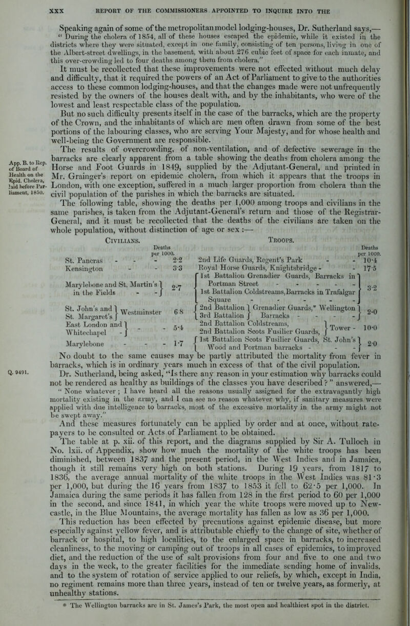 App. B. to Rep. of Board of Health on the Epid. Cholera, laid before Par- liament, 1850. Q. 9491. Speaking again of some of the metropolitan model lodging-houses, Dr. Sutherland savs,— “ During the cholera of 1854, all of these houses escaped the epidemic, while it existed in the districts where they were situated, except in one family, consisting of ten persons, living in one of the Albert-street dwellings, in the basement, with about 276 cubic feet of space for each inmate, and this over-crowding led to four deaths among them from cholera/’ It must be recollected that these improvements were not effected without much delay and difficulty, that it required the powers of an Act of Parliament to give to the authorities access to these common lodging-houses, and that the changes made were not unfrequently resisted by the owners of the houses dealt with, and by the inhabitants, who were of the lowest and least respectable class of the population. But no such difficulty presents itself in the case of the barracks, which are the property of the Crown, and the inhabitants of which are men often drawn from some of the best portions of the labouring classes, who are serving Your Majesty, and for whose health and well-being the Government are responsible. The results of overcrowding, of non-ventilation, and of defective sewerage in the barracks are clearly apparent from a table showing the deaths from cholera among the Horse and Foot Guards in 1849, supplied by the Adjutant-General, and printed in Mr. Grainger’s report on epidemic cholera, from which it appears that the troops in London, with one exception, suffered in a much larger proportion from cholera than the civil population of the parishes in which the barracks are situated. The following table, showing the deaths per 1,000 among troops and civilians in the same parishes, is taken from the Adjutant-General’s return and those of the Registrar- General, and it must be recollected that the deaths of the civilians are taken on the whole population, without distinction of age or sex :— Civilians. Troops. Deaths per St. Pancras - - - 1000. 22 Kensington 3 3 Marylebone and St. Martin’s ] in the Fields - - J [■ 2-7 St. John's and lWesfclninste]. St. Margaret sj 68 East London and 1 Whitechapel - J - 5‘4 Marylebone - 1*7 in 2nd Life Guards, Regent’s Park Royal Horse Guards, Kniglitsbridge - ' 1 st Battalion Grenadier Guards, Barracks Portman Street - 1st Battalion Coldstreams,Barracks in Trafalgar Square - ’ 2nd Battalion 1 Grenadier Guards,* Wellington 3rd Battalion J Barracks - 2nd Battalion Coldstreams, j „ 2nd Battalion Scots Fusilier Guards, J ower J 1st Battalion Scots Fusilier Guards, St. John’s 1 Wood and Portman barracks - - - Deaths per 1000. 10-4 175 3-2 - 2-0 10-0 1 » 0 No doubt to the same causes may be partly attributed the mortality from fever in barracks, which is in ordinary years much in excess of that of the civil population. Dr. Sutherland, being asked, “Is there any reason in your estimation why barracks could not be rendered as healthy as buildings of the classes you have described ? ” answered,— “ None whatever ; I have heard all the reasons usually assigned for the extravagantly high mortality existing in the army, and I can see no reason whatever why, if sanitary measures were applied with due intelligence to barracks, most of the excessive mortality in the army might not be swept away.” And these measures fortunately can be applied by order and at once, without rate- payers to be consulted or Acts of Parliament to be obtained. The table at p. xii. of this report, and the diagrams supplied by Sir A. Tulloch in No. lxii. of Appendix, show how much the mortality of the white troops has been diminished, between 1837 and the present period, in the West Indies and in Jamaica, though it still remains very high on both stations. During 19 years, from 1817 to 1836, the average annual mortality of the white troops in the West Indies was 81'3 per 1,000, but during the 16 years from 1837 to 1853 it fell to 62*5 per 1,000. In Jamaica during the same periods it has fallen from 128 in the first period to 60 per 1,000 in the second, and since 1841, in which year the white troops were moved up to New- castle, in the Blue Mountains, the average mortality has fallen as low as 36 per 1,000. This reduction has been effected by precautions against epidemic disease, but more especially against yellow fever, and is attributable chiefly to the change of site, whether of barrack or hospital, to high localities, to the enlarged space in barracks, to increased cleanliness, to the moving or camping out of troops in all cases of epidemics, to improved diet, and the reduction of the use of salt provisions from four and five to one and two days in the week, to the greater facilities for the immediate sending home of invalids, and to the system of rotation of service applied to our reliefs, by which, except in India, no regiment remains more than three years, instead of ten or twelve years, as formerly, at unhealthy stations. * The Wellington barracks are in St. James’s Park, the most open and healthiest spot in the district.