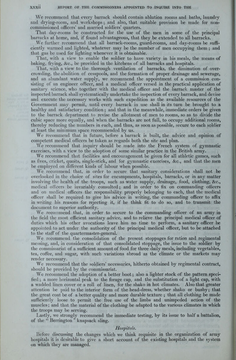 We recommend that every barrack should contain ablution rooms and baths, laundry and drying-room, and workshops; and also, that suitable provision be made for non- commissioned officers’ and married soldiers’ quarters. That day-rooms be constructed for the use of the men in some of the principal barracks at home, and, if found advantageous, that they be extended to all barracks. We further recommend that all barrack-rooms, guard-rooms, and day-rooms be suffi- ciently warmed and lighted, whatever may be the number of men occupying them ; and that gas be used for lighting whenever it is obtainable. That, with a view to enable the soldier to have variety in his meals, the means of baking, frying, &c., be provided in the kitchens of all barracks and hospitals. That, with a view to the thorough ventilation of barracks, the diminution of over- crowding, the abolition of cesspools, and the formation of proper drainage and sewerage, and an abundant water supply, we recommend the appointment of a commission con- sisting of an engineer officer, and a medical officer versed in the practical application of sanitary science, who together with the medical officer and the barrack master of the inspected barrack shall systematically undertake the inspection of every barrack, and devise and execute the necessary works with such expedition as the available resources of the Government may permit, until every barrack in use shall in its turn be brought to a healthy and satisfactory condition ; and that in the meanwhile, immediate orders be given to the barrack department to revise the allotment of men to rooms, so as to divide the cubic space more equally, and when the barracks are not full, to occupy additional rooms, thereby reducing the numbers in each, and thus, as soon as possible, secure to each soldier at least the minimum space recommended by us. We recommend that in future, before a barrack is built, the advice and opinion of competent medical officers be taken as regards both the site and plan. We recommend that inquiry should be made into the French system of gymnastic exercises, with a view to the adoption of some similar practice in the British army. We recommend that facilities and encouragement be given for all athletic games, such as fives, cricket, quoits, single-stick, and for gymnastic exercises, &c., and that the men be employed on different kinds of labour when possible. We recommend that, in order to secure that sanitary considerations shall not be overlooked in the choice of sites for encampments, hospitals, barracks, or in any matter involving the health of the troops, such as water supply, drainage, food, clothing, &c., medical officers be invariably consulted; and in order to fix on commanding officers and on medical officers the responsibility properly belonging to each, that the medical officer shall be required to give his advice in writing, the commanding officer to affix in writing his reasons for rejecting it, if he think fit to do so, and to transmit the document to superior authority. We recommend that, in order to secure to the commanding officer of an army in the field the most efficient sanitary advice, and to relieve the principal medical officer of duties which his other avocations leave him no time to perform, a sanitary officer be appointed to act under the authority of the principal medical officer, but to be attached to the staff of the quartermaster-general. We recommend the consolidation of the present stoppages for ration and regimental messing, and, in consideration of that consolidated stoppage, the issue to the soldier by the commissariat of a sufficient amount of food for three daily meals, including vegetables, tea, coffee, and sugar, with such variations abroad as the climate or the markets may render necessary. We recommend that the soldiers’ necessaries, hitherto obtained by regimental contract, should be provided by the commissariat. We recommend the adoption of a better boot; also a lighter stock of the pattern speci- fied ; a more horizontal peak to the forage cap, and the substitution of a light cap, with a wradded linen cover or a roll of linen, for the shako in hot climates. Also that greater attention be paid to the interior form of the head-dress, whether shako or busby; that the great coat be of a better quality and more durable texture ; that all clothing be made sufficiently loose to permit the free use of the limbs and unimpeded action of the muscles; and that the material of the clothing be adapted to the various climates in which the troops may be serving. Lastly, Ave strongly recommend the immediate testing, by its issue to half a battalion, of the “ Berrington ” knapsack sling. Hospitals. Before discussing the changes which we think requisite in the organization of army hospitals it is desirable to give a short account of the existing hospitals and the system on which they are managed.