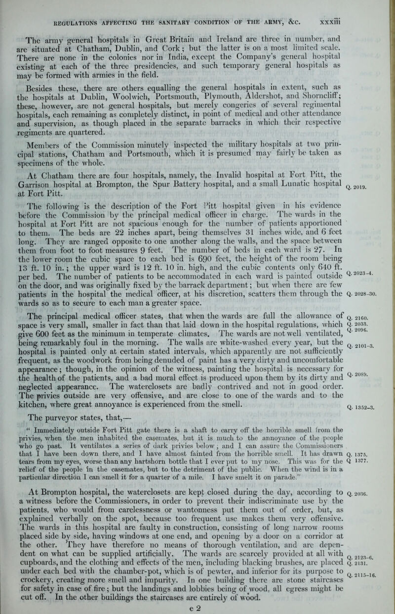 The army general hospitals in Great Britain and Ireland are three in number, and are situated at Chatham, Dublin, and Cork; but the latter is on a most limited scale. There are none in the colonies nor in India, except the Company’s general hospital existing at each of the three presidencies, and such temporary general hospitals as may be formed with armies in the field. Besides these, there are others equalling the general hospitals in extent, such as the hospitals at Dublin, Woolwich, Portsmouth, Plymouth, Aldershot, and Shorncliff; these, however, are not general hospitals, but mereiy congeries of several regimental hospitals, each remaining as completely distinct, in point of medical and other attendance and supervision, as though placed in the separate barracks in which their respective regiments are quartered. Members of the Commission minutely inspected the military hospitals at two prin- cipal stations, Chatham and Portsmouth, which it is presumed may fairly be taken as specimens of the whole. At Chatham there are four hospitals, namely, the Invalid hospital at Fort Pitt, the Garrison hospital at Brompton, the Spur Battery hospital, and a small Lunatic hospital Q 2019 at Fort Pitt. The following is the description of the Fort Pitt hospital given in his evidence before the Commission by the principal medical officer in charge. The wards in the hospital at Fort Pitt are not spacious enough for the number of patients apportioned to them. The beds are 22 inches apart, being themselves 31 inches wide, and 6 feet long. They are ranged opposite to one another along the walls, and the space between them from foot to foot measures 9 feet. The number of beds in each ward is 27- In the lower room the cubic space to each bed is 690 feet, the height of the room being- 13 ft. 10 in. ; the upper ward is 12 ft. 10 in. high, and the cubic contents only 640 ft. per bed. The number of patients to be accommodated in each ward is painted outside Q'20234' on the door, and was originally fixed by the barrack department; but when there are few patients in the hospital the medical officer, at his discretion, scatters them through the Q. 2028-30. wards so as to secure to each man a greater space. The principal medical officer states, that when the wards are full the allowance of Q 2160> space is very small, smaller in fact than that laid down in the hospital regulations, which Q- 2033. give 600 feet as the minimum in temperate climates. The wards are not well ventilated, 2096' being remarkably foul in the morning. The walls are white-washed every year, but the hospital is painted only at certain stated intervals, which apparently are not sufficiently frequent, as the woodwork from being denuded of paint has a very dirty and uncomfortable appearance; though, in the opinion of the witness, painting the hospital is necessary for the health of the patients, and a bad moral effect is produced upon them by its dirty and neglected appearance. The waterclosets are badly contrived and not in good order. The privies outside are very offensive, and are close to one of the wards and to the kitchen, where great annoyance is experienced from the smell. q 1352_3 Q. 2101-3. Q. 20S9. The purveyor states, that,— “ Immediately outside Fort Pitt gate there is a shaft to carry off the horrible smell from the privies, when the men inhabited the casemates, but it is much to the annoyance of the people who go past. It ventilates a series of dark privies below, and I can assure the Commissioners that I have been down there, and I have almost fainted from the horrible smell. It has drawn q. 1375. tears from my eyes, worse than any hartshorn bottle that I ever put to my nose. This was for the Q 1377. relief of the people in the casemates, but to the detriment of the public. When the wind is in a particular direction I can smell it for a quarter of a mile. I have smelt it on parade.” At Brompton hospital, the waterclosets are kept closed during the day, according to q. 2o36. a witness before the Commissioners, in order to prevent their indiscriminate use by the patients, who would from carelessness or wantonness put them out of order, but, as explained verbally on the spot, because too frequent use makes them very offensive. The wards in this hospital are faulty in construction, consisting of long narrow rooms placed side by side, having windows at one end, and opening b}r a door on a corridor at the other. They have therefore no means of thorough ventilation, and are depen- dent on what can be supplied artificially. The wards are scarcely provided at all with 2]2,^G cupboards, and the clothing and effects of the men, including blacking brushes, are placed q! 213*1. under each bed with the chamber-pot, which is of pewter, and inferior for its purpose to 2in_le crockery, creating more smell and impurity. In one building there are stone staircases for safety in case of fire ; but the landings and lobbies being of wood, all egress might be cut off. In the other buildings the staircases are entirely of wood.