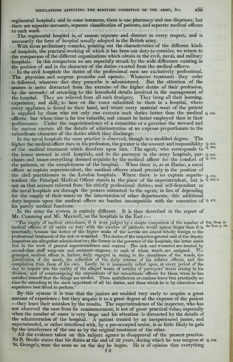 Q. 323. Q. 386. regimental hospital; and in some instances, there is one pharmacy and one dispenser, but there are separate accounts, separate classification of patients, and separate medical officers to each ward. The regimental hospital is, of course, separate and distinct in every respect, and is necessarily the form of hospital usually adopted in the British army. With these preliminary remarks, pointing out the characteristics of the different kinds of hospitals, the practical working of which it has been our duty to consider, we return to the comparison of the different organizations which obtain in the civil, naval, and military hospitals. In this comparison we are especially struck by the wide difference existing in the position of and in the character of the duties exacted from the medical officers. In the civil hospitals the duties of the professional men are exclusively professional. The physician and surgeon prescribe and operate. Whatever treatment they order is followed, whatever diet they prescribe is administered. But the attention of the seniors is never distracted from the exercise of the higher duties of their profession, by the necessity of attending to the household details involved in the management of the hospital. They are relieved from all such drudgery. They bring all their learning, experience, and skill, to bear on the cases submitted to them in a hospital, where every appliance is found to their hand, and where every material want of the patient is supplied by those who not only can execute such duties better than the medical q. 568. officers, but whose time is far less valuable, and cannot be better employed than in their performance. Under the superintendence of a committee or a governor the steward and the matron execute all the details of administration at an expense proportionate to the subordinate character of the duties which they discharge. In the naval hospitals the same practice is observed, though in a modified degree. The higher the medical officer rises in his profession, the greater is the amount and responsibility of the medical treatment which devolves upon him. The agent, who corresponds to the house steward in civil hospitals, and to the purveyor in the army hospitals, pur- q. 349. chases and issues everything deemed requisite by the medical officer for the comfort of Q- 355- the patients, or the completeness of the hospital. When there is, as at Haslar, a naval officer as captain superintendent, the medical officers stand precisely in the position of the civil practitioners in the London hospitals. Where there is no captain superin- q. 37c. tendent the Principal Medical Officer stands in the place of the superintendent, but is Q- 46°-9- not on that account relieved from1 his strictly professional duties ; and self-dependent as the naval hospitals are through the powers entrusted to the agent, in lieu of depending for the supply of their wants on the intervention of other departments, this additional duty imposes upon the medical officer no burden incompatible with the execution of Q- 472- his purely medical functions. In the army the s}7stem is entirely different. It is thus described in the report of Mr. Cumming and Mr. Maxwell, on the hospitals in the East:— The supply of medical attendance, if it were judged by a simple comparison of the number of Rep.Hosp. in medical officers of all ranks on duty with the number of patients, would appear larger than it is the East’ p' 30‘ practically, because the duties of the higher ranks of the serviae are almost wholly foreign to the professional treatment of the sick or wounded. The duties of the inspector-general and of the deputy inspectors are altogether administrative; the former is the governor of the hospitals, the latter assist him in the work of general superintendence and control. The sick and wounded are treated by second-class staff surgeons and assistant-surgeons, to each of whom wards are assigned. The principal medical officer is, further, daily engaged in seeing to the cleanliness of the wards, the distribution of the meals, the collection of the daily returns of his inferior officers, and the compilation from them of his own. Lastly, he is incessantly called upon, at every period of the day, to inquire into the reality of the alleged wants of articles of purveyors’ stores arising in his division, and of countersigning the requisitions of his subordinate officers for them, when he has satisfied himself that the things are needed. These multifarious avocations leave him practically no time for attending to the most important of all his duties, and those which he is by education and experience best fitted to perform.” By this system it is true that the juniors are enabled very early to acquire a great amount of experience; but they acquire it to a great degree at the expense of the patient —they learn their mistakes by the results. The superintendence of the inspector, who has not observed the case from its commencement, is not of great practical value, especially when the number of cases is very large and his attention is distracted by the details of the administration of the hospital. A patient treated by an inexperienced junior, and superintended, or rather interfered with, by a pre-occupied senior, is as little likely to gain by the interference of the one as by the original treatment of the other. All the evidence taken on this subject agrees in disapproval of the present practice. Sir B. Brodie states that his duties at the end of 32 years, during which he was surgeon at q. 5C4. St. George’s, were the same as on the day he began. He is of opinion that everything