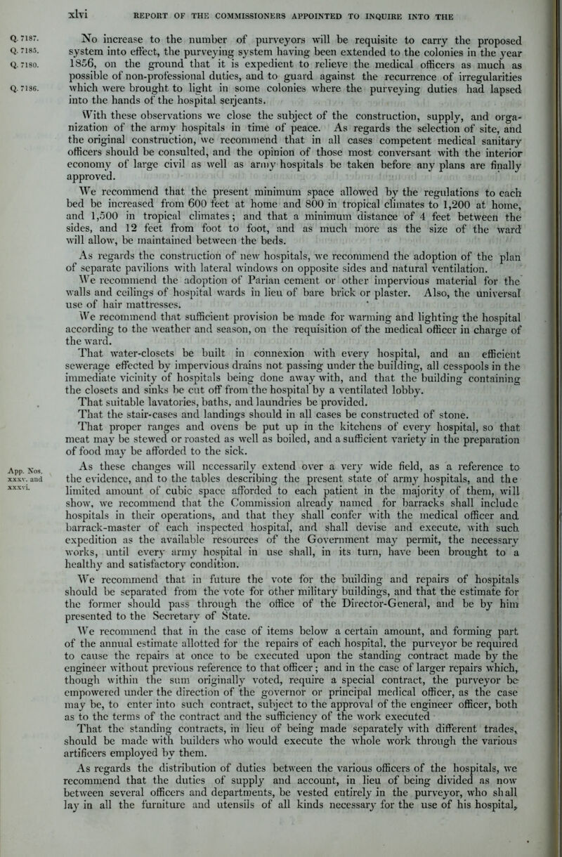 Q. 7185. Q. 7180. Q. 7186. App. Nos. xxxv. and xxxvi. xlvi REPORT OF THE COMMISSIONERS APPOINTED TO INQUIRE INTO THE No increase to the number of purveyors will be requisite to carry the proposed system into effect, the purveying system having been extended to the colonies in the year 1856, on the ground that it is expedient to relieve the medical officers as much as possible of non-professional duties, and to guard against the recurrence of irregularities which were brought to light in some colonies where the purveying duties had lapsed into the hands of the hospital serjeants. With these observations we close the subject of the construction, supply, and orga- nization of the army hospitals in time of peace. As regards the selection of site, and the original construction, we recommend that in all cases competent medical sanitary officers should be consulted, and the opinion of those most conversant with the interior economy of large civil as well as army hospitals be taken before any plans are finally approved. We recommend that the present minimum space allowed by the regulations to each bed be increased from 600 feet at home and 800 in tropical climates to 1,200 at home, and 1,500 in tropical climates; and that a minimum distance of 4 feet between the sides, and 12 feet from foot to foot, and as much more as the size of the ward will allow, be maintained between the beds. As regards the construction of new hospitals, we recommend the adoption of the plan of separate pavilions with lateral windows on opposite sides and natural ventilation. We recommend the adoption of Parian cement or other impervious material for the walls and ceilings of hospital wards in lieu of bare brick or plaster. Also, the universal use of hair mattresses. We recommend that sufficient provision be made for warming and lighting the hospital according to the weather and season, on the requisition of the medical officer in charge of the ward. That water-closets be built in connexion with every hospital, and an efficient sewerage effected by impervious drains not passing under the building, all cesspools in the immediate vicinity of hospitals being done away with, and that the building containing the closets and sinks be cut off from the hospital by a ventilated lobby. That suitable lavatories, baths, and laundries be provided. That the stair-cases and landings should in all cases be constructed of stone. That proper ranges and ovens be put up in the kitchens of every hospital, so that meat may be stewed or roasted as well as boiled, and a sufficient variety in the preparation of food may be afforded to the sick. As these changes will necessarily extend over a very wide field, as a reference to the evidence, and to the tables describing the present state of army hospitals, and the limited amount of cubic space afforded to each patient in the majority of them, will show, we recommend that the Commission already named for barracks shall include hospitals in their operations, and that they shall confer with the medical officer and barrack-master of each inspected hospital, and shall devise and execute, with such, expedition as the available resources of the Government may permit, the necessary works, until every army hospital in use shall, in its turn, have been brought to a healthy and satisfactory condition. We recommend that in future the vote for the building and repairs of hospitals should be separated from the vote for other military buildings, and that the estimate for the former should pass through the office of the Director-General, and be by him presented to the Secretary of State. We recommend that in the case of items below a certain amount, and forming part of the annual estimate allotted for the repairs of each hospital, the purveyor be required to cause the repairs at once to be executed upon the standing contract made by the engineer without previous reference to that officer; and in the case of larger repairs which, though within the sum originally voted, require a special contract, the purveyor be empowered under the direction of the governor or principal medical officer, as the case may be, to enter into such contract, subject to the approval of the engineer officer, both as to the terms of the contract and the sufficiency of the work executed That the standing contracts, in lieu of being made separately with different trades, should be made with builders who would execute the whole work through the various artificers employed by them. As regards the distribution of duties between the various officers of the hospitals, we recommend that the duties of supply and account, in lieu of being divided as now between several officers and departments, be vested entirely in the purveyor, who shall lay in all the furniture and utensils of all kinds necessary for the use of his hospital*