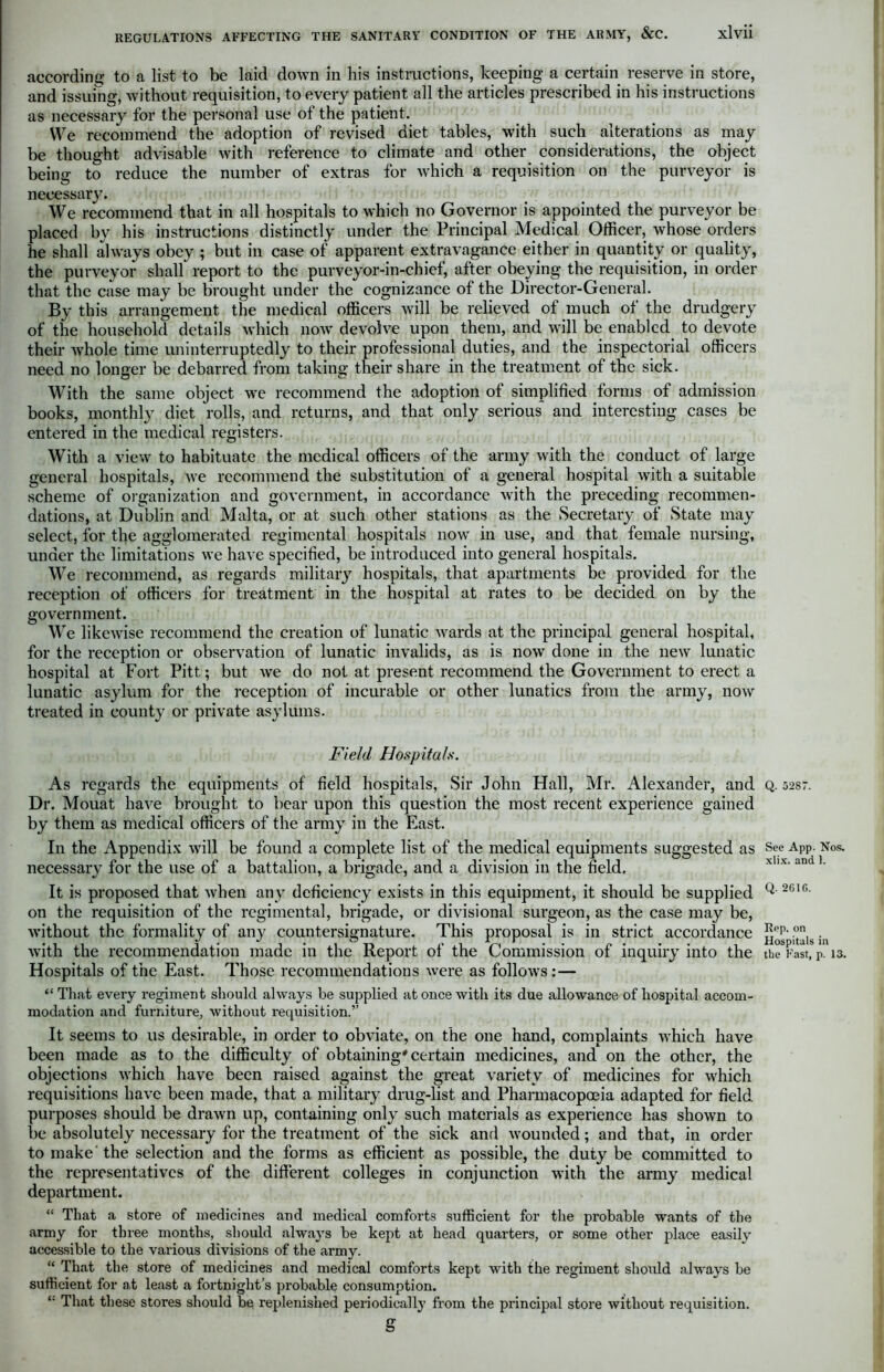 according to a list to be laid down in his instructions, keeping a certain reserve in store, and issuing, without requisition, to every patient all the articles prescribed in his instructions as necessary for the personal use of the patient. We recommend the adoption of revised diet tables, with such alterations as may be thought advisable with reference to climate and other considerations, the object being to reduce the number of extras for which a requisition on the purveyor is necessary. We recommend that in all hospitals to which no Governor is appointed the purveyor be placed by his instructions distinctly under the Principal Medical Officer, whose orders he shall always obey ; but in case of apparent extravagance either in quantity or quality, the purveyor shall report to the purveyor-in-chief, after obeying the requisition, in order that the case may be brought under the cognizance of the Director-General. By this arrangement the medical officers will be relieved of much of the drudgery of the household details which now devolve upon them, and will be enabled to devote their whole time uninterruptedly to their professional duties, and the inspectorial officers need no longer be debarred from taking their share in the treatment of the sick. With the same object we recommend the adoption of simplified forms of admission books, monthly diet rolls, and returns, and that only serious and interesting cases be entered in the medical registers. With a view to habituate the medical officers of the army with the conduct of large general hospitals, Ave recommend the substitution of a general hospital with a suitable scheme of organization and government, in accordance Avith the preceding recommen- dations, at Dublin and Malta, or at such other stations as the Secretary of State may select, for the agglomerated regimental hospitals hoav in use, and that female nursing, under the limitations we have specified, be introduced into general hospitals. We recommend, as regards military hospitals, that apartments be provided for the reception of officers for treatment in the hospital at rates to be decided on by the government. We likeAvise recommend the creation of lunatic Avards at the principal general hospital, for the reception or obser\’ation of lunatic invalids, as is noAv done in the new lunatic hospital at Fort Pitt; but Ave do not at present recommend the Government to erect a lunatic asylum for the reception of incurable or other lunatics from the army, now treated in county or private asylums. Field Hospitals. As regards the equipments of field hospitals, Sir John Hall, Mr. Alexander, and Dr. Mouat haAre brought to bear upon this question the most recent experience gained by them as medical officers of the army in the East. In the Appendix Avill be found a complete list of the medical equipments suggested as necessary for the use of a battalion, a brigade, and a division in the field. It is proposed that Avhen any deficiency exists in this equipment, it should be supplied on the requisition of the regimental, brigade, or divisional surgeon, as the case may be, Avithout the formality of any countersignature. This proposal is in strict accordance Avith the recommendation made in the Report of the Commission of inquiry into the Hospitals of the East. Those recommendations Avere as folloAvs :— “ That every regiment should always he supplied at once with its due allowance of hospital accom- modation and furniture, Avithout requisition.” It seems to us desirable, in order to obviate, on the one hand, complaints which have been made as to the difficulty of obtaining'certain medicines, and on the other, the objections Avhich have been raised against the great variety of medicines for which requisitions have been made, that a military drug-list and Pharmacopoeia adapted for field purposes should be draAvn up, containing only such materials as experience has shoAvn to be absolutely necessary for the treatment of the sick and Avounded; and that, in order to make'the selection and the forms as efficient as possible, the duty be committed to the representatives of the different colleges in conjunction with the army medical department. “ That a store of medicines and medical comforts sufficient for the probable wants of the army for three months, should always be kept at head quarters, or some other place easily accessible to the various divisions of the army. “ That the store of medicines and medical comforts kept with the regiment should always be sufficient for at least a fortnight’s probable consumption. '• That these stores should be replenished periodically from the principal store Avithout requisition. g Q. 5287. See App. Nos. xlix. and 1. Q. 261C. Rep. on Hospitals in the Fast, p. 13.