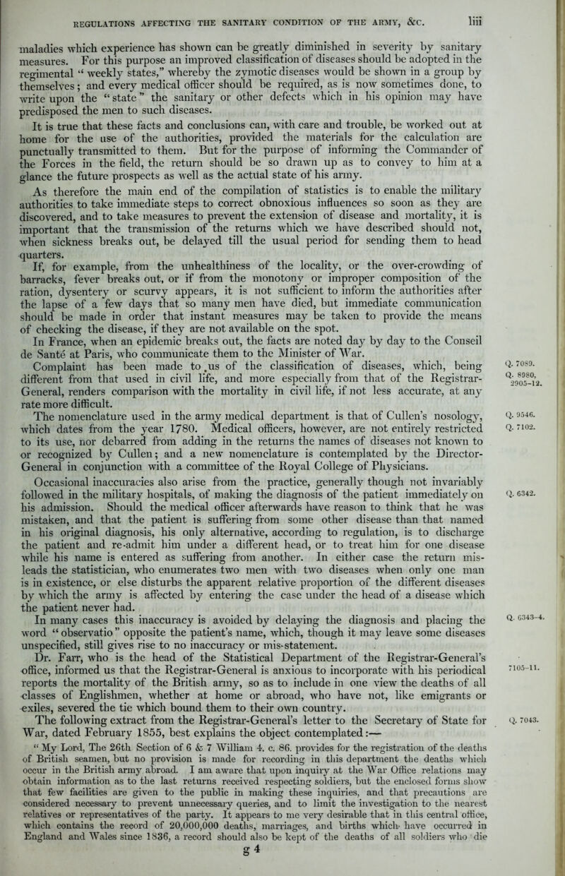 maladies which experience has shown can be greatly diminished in severity by sanitary measures. For this purpose an improved classification of diseases should be adopted in the regimental “ weekly states,” whereby the zymotic diseases would be shown in a group by themselves; and every medical officer should be required, as is now sometimes done, to write upon the “state” the sanitary or other defects which in his opinion may have predisposed the men to such diseases. It is true that these facts and conclusions can, with care and trouble, be worked out at home for the use of the authorities, provided the materials for the calculation are punctually transmitted to them. But for the purpose of informing the Commander of the Forces in the field, the return should be so drawn up as to convey to him at a glance the future prospects as well as the actual state of his army. As therefore the main end of the compilation of statistics is to enable the military authorities to take immediate steps to correct obnoxious influences so soon as they are discovered, and to take measures to prevent the extension of disease and mortality, it is important that the transmission of the returns which we have described should not, when sickness breaks out, be delayed till the usual period for sending them to head quarters. If, for example, from the unhealthiness of the locality, or the over-crowding of barracks, fever breaks out, or if from the monotony or improper composition of the ration, dysentery or scurvy appears, it is not sufficient to inform the authorities after the lapse of a few days that so many men have died, but immediate communication should be made in order that instant measures may be taken to provide the means of checking the disease, if they are not available on the spot. In France, when an epidemic breaks out, the facts are noted day by day to the Conseil de Saute at Paris, who communicate them to the Minister of War. Complaint has been made to .us of the classification of diseases, which, being different from that used in civil life, and more especially from that of the Registrar- General, renders comparison with the mortality in civil life, if not less accurate, at any rate more difficult. The nomenclature used in the army medical department is that of Cullen’s nosology, which dates from the year 1780. Medical officers, however, are not entirely restricted to its use, nor debarred from adding in the returns the names of diseases not known to or recognized by Cullen; and a new nomenclature is contemplated by the Director- General in conjunction with a committee of the Royal College of Physicians. Occasional inaccuracies also arise from the practice, generally though not invariably followed in the military hospitals, of making the diagnosis of the patient immediately on his admission. Should the medical officer afterwards have reason to think that he was mistaken, and that the patient is suffering from some other disease than that named in his original diagnosis, his only alternative, according to regulation, is to discharge the patient and re-admit him under a different head, or to treat him for one disease while his name is entered as suffering from another. In either case the return mis- leads the statistician, who enumerates two men with two diseases when only one man is in existence, or else disturbs the apparent relative proportion of the different diseases by which the army is affected by entering the case under the head of a disease which the patient never had. In many cases this inaccuracy is avoided by delaying the diagnosis and placing the word “ observatio ” opposite the patient’s name, which, though it may leave some diseases unspecified, still gives rise to no inaccuracy or mis-statement. Dr. Farr, who is the head of the Statistical Department of the Registrar-General's office, informed us that the Registrar-General is anxious to incorporate with his periodical reports the mortality of the British army, so as to include in one view the deaths of all classes of Englishmen, whether at home or abroad, who have not, like emigrants or exiles, severed the tie which bound them to their own country. The following extract from the Registrar-General’s letter to the Secretary of State for War, dated February 1855, best explains the object contemplated:— “ My Lord, The 26th Section of 6 & 7 William 4. c. 86. provides for the registration of the deaths of British, seamen, but no provision is made for recording in this department the deaths which occur in the British army abroad. I am aware that upon inquiry at the War Office relations may obtain information as to the last returns received respecting soldiers, but the enclosed forms show that few facilities are given to the public in making these inquiries, and that precautions are considered necessai-y to prevent unnecessary queries, and to limit the investigation to the nearest relatives or representatives of the party. It appears to me very desirable that in this central office, which contains the record of 20,000,000 deaths, marriages, and births which' have occurred in England and Wales since 1836, a record should also be kept of the deaths of all soldiers who die g 4 Q. 70S9. Q. 8980, 2905-12. Q. 9546. Q. 7102. Q. 6342. Q. G343-4, 7105-11. Q. 7043.