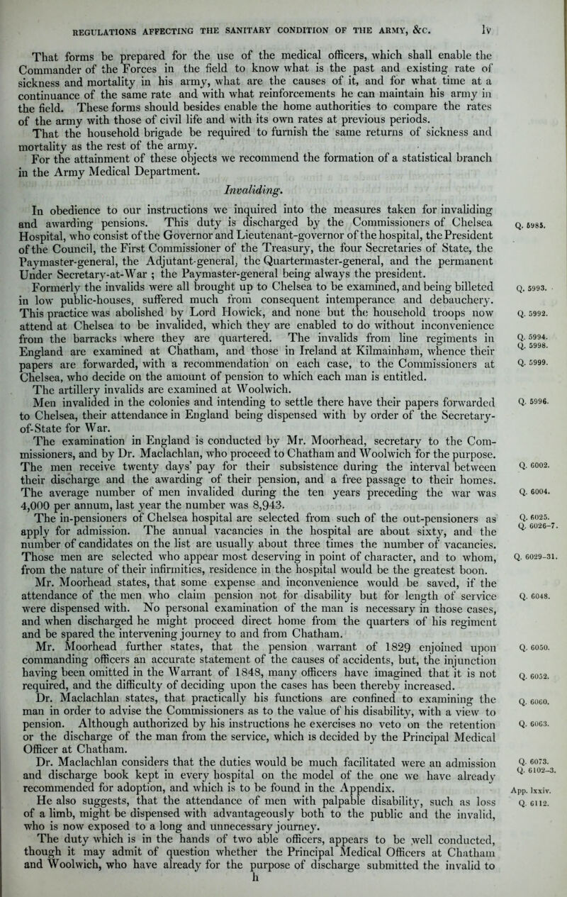 That forms be prepared for the use of the medical officers, which shall enable the Commander of the Forces in the field to know what is the past and existing rate of sickness and mortality in his army, what are the causes of it, and for what time at a continuance of the same rate and with what reinforcements he can maintain his army in the field. These forms should besides enable the home authorities to compare the rates of the army with those of civil life and with its own rates at previous periods. That the household brigade be required to furnish the same returns of sickness and mortality as the rest of the army. For the attainment of these objects we recommend the formation of a statistical branch in the Army Medical Department. Invaliding. In obedience to our instructions we inquired into the measures taken for invaliding and awarding pensions. This duty is discharged by the Commissioners of Chelsea Hospital, who consist of the Governor and Lieutenant-governor of the hospital, the President of the Council, the First Commissioner of the Treasury, the four Secretaries of State, the Paymaster-general, the Adjutant-general, the Quartermaster-general, and the permanent Under Secretarj’-at-War ; the Paymaster-general being always the president. Formerly the invalids were all brought up to Chelsea to be examined, and being billeted in low public-houses, suffered much from consequent intemperance and debauchery. This practice was abolished by Lord Howick, and none but the household troops now attend at Chelsea to be invalided, which they are enabled to do without inconvenience from the barracks wThere they are quartered. The invalids from line regiments in England are examined at Chatham, and those in Ireland at Kilmainham, whence their papers are forwarded, with a recommendation on each case, to the Commissioners at Chelsea, who decide on the amount of pension to which each man is entitled. The artillery invalids are examined at Woolwich. Men invalided in the colonies and intending to settle there have their papers forwarded to Chelsea, their attendance in England being dispensed with by order of the Secretary - of-State for War. The examination in England is conducted by Mr. Moorhead, secretary to the Com- missioners, and by Dr. Maclachlan, who proceed to Chatham and Woolwich for the purpose. The men receive twenty days’ pay for their subsistence during the interval between their discharge and the awarding of their pension, and a free passage to their homes. The average number of men invalided during the ten years preceding the war was 4,000 per annum, last year the number was 8,943. The in-pensioners of Chelsea hospital are selected from such of the out-pensioners as apply for admission. The annual vacancies in the hospital are about sixt}r, and the number of candidates on the list are usually about three times the number of vacancies. Those men are selected who appear most deserving in point of character, and to whom, from the nature of their infirmities, residence in the hospital would be the greatest boon. Mr. Moorhead states, that some expense and inconvenience would be saved, if the attendance of the men who claim pension not for disability but for length of service were dispensed with. No personal examination of the man is necessary in those cases, and when discharged he might proceed direct home from the quarters of his regiment and be spared the intervening journey to and from Chatham. Mr. Moorhead further states, that the pension warrant of 1829 enjoined upon commanding officers an accurate statement of the causes of accidents, but, the injunction having been omitted in the Warrant of 1848, many officers have imagined that it is not required, and the difficulty of deciding upon the cases has been thereby increased. Dr. Maclachlan states, that practically his functions are confined to examining the man in order to advise the Commissioners as to the value of his disability, with a view to pension. Although authorized by his instructions he exercises no veto on the retention or the discharge of the man from the service, which is decided by the Principal Medical Officer at Chatham. Dr. Maclachlan considers that the duties would be much facilitated were an admission and discharge book kept in every hospital on the model of the one we have already recommended for adoption, and which is to be found in the Appendix. He also suggests, that the attendance of men with palpable disability^, such as loss of a limb, might be dispensed with advantageously both to the public and the invalid, who is now exposed to a long and unnecessary journey. The duty which is in the hands of two able officers, appears to be vvell conducted, though it may admit of question whether the Principal Medical Officers at Chatham and Woolwich, who have already for the purpose of discharge submitted the invalid to h Q. 6985. Q. 5993. Q. 5992. Q. 5994. Q. 5998. Q. 5999. Q. 5996. Q. 6002. Q. 6004. Q. 6025. Q. 6026-7. Q. 6029-31. Q. 6048. Q. 6050. Q. 6052. Q. 6060. Q. 6063. Q. 6073. Q. 6102-3. App. lxxiv. Q. 6112.