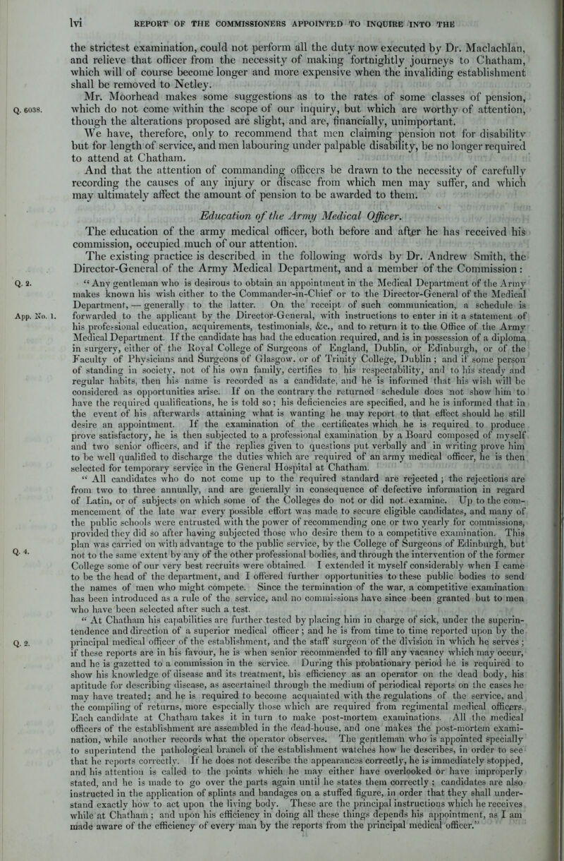 the strictest examination, could not perform all the duty now executed by Dr. Maclachlan, and relieve that officer from the necessity of making fortnightly journeys to Chatham, which will of course become longer and more expensive when the invaliding establishment shall be removed to Netley. Mr. Moorhead makes some suggestions as to the rates of some classes of pension, q. 6038. which do not come within the scope of our inquiry, but which are worthy of attention, though the alterations proposed are slight, and are, financially, unimportant. We have, therefore, only to recommend that men claiming pension not for disabilitv but for length of service, and men labouring under palpable disability, be no longer required to attend at Chatham. And that the attention of commanding officers be drawn to the necessity of carefully recording the causes of any injury or disease from which men may suffer, and which may ultimately affect the amount of pension to be awarded to them. 1 .j'* s '..i 7.1' I * , * Education of the Army Medical Officer. The education of the army medical officer, both before and after he has received his commission, occupied much of our attention. The existing practice is described in the following words by Dr. Andrew Smith, the Director-General of the Army Medical Department, and a member of the Commission: Q. 2. “ Any gentleman who is desirous to obtain an appointment in the Medical Department of the Army- makes known his wish cither to the Commander-in-Chief or to the Director-General of the Medical Department, — generally to the latter. On the receipt of such communication, a schedule is App. No. l. forwarded to the applicant by the Director-General, with instructions to enter in it a statement of his professional education, acquirements, testimonials, &c., and to return it to the Office of the Army Medical Department. If the candidate has had the education required, and is in possession of a diploma in surgery, either of the Royal College of Surgeons of England, Dublin, or Edinburgh, or of the Faculty of Physicians and Surgeons of Glasgow, or of Trinity College, Dublin ; and if some person of standing in society, not of his own family, certifies to his respectability, and to his steady and regular habits, then his name is recorded as a candidate, and he is informed that his wish will be considei’ed as opportunities arise. If on the contrary the returned schedule does not show him to have the required qualifications, he is told so; his deficiencies are specified, and he is informed that in the event of his afterwards attaining what is wanting he may report to that effect should he still desire an appointment. If the examination of the certificates which he is required to produce prove satisfactory, he is then subjected to a professional examination by a Board composed of myself and two senior officers, and if the replies given to questions put verbally and in writing prove him to be well qualified to discharge the duties which are required of an army medical officer, he is then selected for temporary service in the General Hospital at Chatham. “ All candidates who do not come up to the required standard are rejected ; the rejections are from two to three annually, and are generally in consequence of defective information in regard of Latin, or of subjects on which some of the Colleges do not or did not. examine. Up to the com- mencement of the late war every possible effort was made to secure eligible candidates, and many of the public schools were entrusted with the power of recommending one or two yearly for commissions, provided they did so after having subjected those who desire them to a competitive examination. This plan was carried on with advantage to the public service, by the College of Surgeons of Edinburgh, but Q- 4• not to the same extent by any of the other professional bodies, and through the intervention of the former College some of our very best recruits were obtained. I extended it myself considerably when I came to be the head of the department, and I offered further opportunities to these public bodies to send the names of men who might compete. Since the termination of the war, a competitive examination has been introduced as a rule of the service, and no commissions have since been granted but to men who have been selected after such a test. “ At Chatham his capabilities are further tested by placing him in charge of sick, under the superin- tendence and direction of a superior medical officer; and he is from time to time reported upon by the q. o. principal medical officer of the establishment, and the staff surgeon of the division in which he serves ; if these reports are in his favour, he is when senior recommended to fill any vacancy which may occur, and he is gazetted to a commission in the service. During this probationary period he is required to show his knowledge of disease and its treatment, his efficiency as an operator on the dead body, his aptitude for describing disease, as ascertained through the medium of periodical reports on the cases he may have treated; and he is required to become acquainted with the regulations of the service, and the compiling of returns, more especially those which are required from regimental medical officers. Each candidate at Chatham takes it in turn to make post-mortem examinations. All the medical officers of the establishment are assembled in the dead-house, and one makes the post-mortem exami- nation, while another records what the operator observes. The gentleman who is appointed specially to superintend the pathological branch of the establishment watches how he describes, in order to see that he reports correctly. If he does not describe the appearances correctly, he is immediately stopped, and his attention is called to the points which he may either have overlooked or have improperly stated, and he is made to go over the parts again until he states them correctly ; candidates are also instructed in the application of splints and bandages on a stuffed figure, in order that they shall under- stand exactly how to act upon the living body. These are the principal instructions which he receives while at Chatham; and upon his efficiency in doing all these things depends his appointment, as I am made aware of the efficiency of every man by the reports from the principal medical officer.”