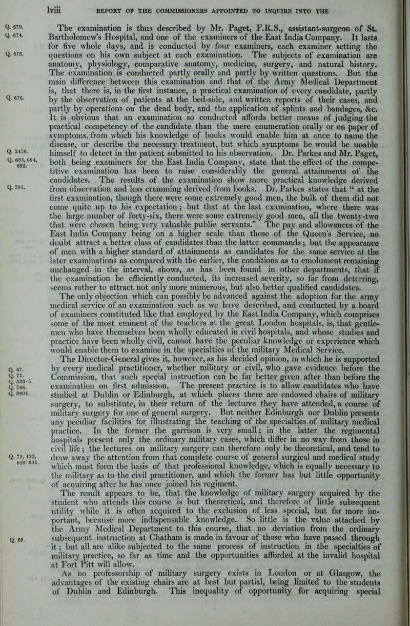 Q. 674. Q. 676. Q. 676. Q. 2456. Q. 685, 694, 695. Q. 761. Q. 67. Q. 71. Q. 523-5. Q. 766. Q. 2804. Q. 72, 122, 629-631. Q. 66. lviii REPORT OF THE COMMISSIONERS APPOINTED TO INQUIRE INTO THE The examination is thus described by Mr. Paget, F.R.S., assistant-surgeon of St. Bartholomew’s Hospital, and one of the examiners of the East India Company. It lasts for five whole days, and is conducted by four examiners, each examiner setting the questions on his own subject at each examination. The subjects of examination are anatomy, physiology, comparative anatomy, medicine, surgery, and natural history. The examination is conducted partly orally and partly by written questions. But the main difference between this examination and that of the Army Medical Department is, that there is, in the first instance, a practical examination of every candidate, partly by the observation of patients at the bed-side, and written reports of their cases, and partly by operations on the dead body, and the application of splints and bandages, &c. It is obvious that an examination so conducted affords better means of judging the practical competency of the candidate than the mere enumeration orally or on paper of symptoms, from which his knowledge of books would enable him at once to name the disease, or describe the necessary treatment, but which symptoms he would be unable himself to detect in the patient submitted to his observation. Dr. Parkes and Mr. Paget, both being examiners for the East India Company, state that the effect of the compe- titive examination has been to raise considerably the general attainments of the candidates. The results of the examination show more practical knowledge derived from observation and less cramming derived from books. Dr. Parkes states that “ at the first examination, though there were some extremely good men, the bulk of them did not come quite up to his expectation ; but that at the last examination, where there was the large number of forty-six, there were some extremely good men, all the twenty-two that were chosen being very valuable public servants.” The pay and allowances of the East India Company being on a higher scale than those of the Queen’s Service, no doubt attract a better class of candidates than the latter commands; but the appearance of men with a higher standard of attainments as candidates for the same service at the later examinations as compared with the earlier, the conditions as to emolument remaining unchanged in the interval, shows, as has been found in other departments, that if the examination be efficiently conducted, its increased severity, so far from deterring, seems rather to attract not only more numerous, but also better qualified candidates. The only objection which can possibly be advanced against the adoption for the army medical service of an examination such as we have described, and conducted by a board of examiners constituted like that employed by the East India Company, which comprises some of the most eminent of the teachers at the great London hospitals, is, that gentle- men who have themselves been wholly educated in civil hospitals, and whose studies and practice have been wholly civil, cannot have the peculiar knowledge or experience which would enable them to examine in the specialties of the military Medical Service. The Director-General gives it, however, as his decided opinion, in which he is supported by every medical practitioner, whether military or civil, who gave evidence before the Commission, that such special instruction can be far better given after than before the examination on first admission. The present practice is to allow candidates who have studied at Dublin or Edinburgh, at which places there are endowed chairs of military surgery, to substitute, in their return of the lectures they have attended, a course of military surgery for one of general surgery. But neither Edinburgh nor Dublin presents any peculiar facilities for illustrating the teaching of the specialties of military medical practice. In the former the garrison is very small; in the latter the regimental hospitals present only the ordinary military cases, which differ in no way from those in civil life; the lectures on military surgery can therefore only be theoretical, and tend to draw away the attention from that complete course of general surgical and medical study which must form the basis of that professional knowledge, which is equally necessary to the military as to the civil practitioner, and which the former has but little opportunity of acquiring after he has once joined his regiment. The result appears to be, that the knowledge of military surgery acquired by the student who attends this course is but theoretical, and therefore of little subsequent utility while it is often acquired to the exclusion of less special, but far more im- portant, because more indispensable knowledge. So little is the value attached by the Army Medical Department to this course, that no deviation from the ordinary subsequent instruction at Chatham is made in favour of those who have passed through it; but all are alike subjected to the same process of instruction in the specialties of military practice, so far as time and the opportunities afforded at the invalid hospital at Fort Pitt will allow. As no professorship of military surgery exists in London or at Glasgow, the advantages of the existing chairs are at best but partial, being limited to the students of Dublin and Edinburgh. This inequality of opportunity for acquiring special
