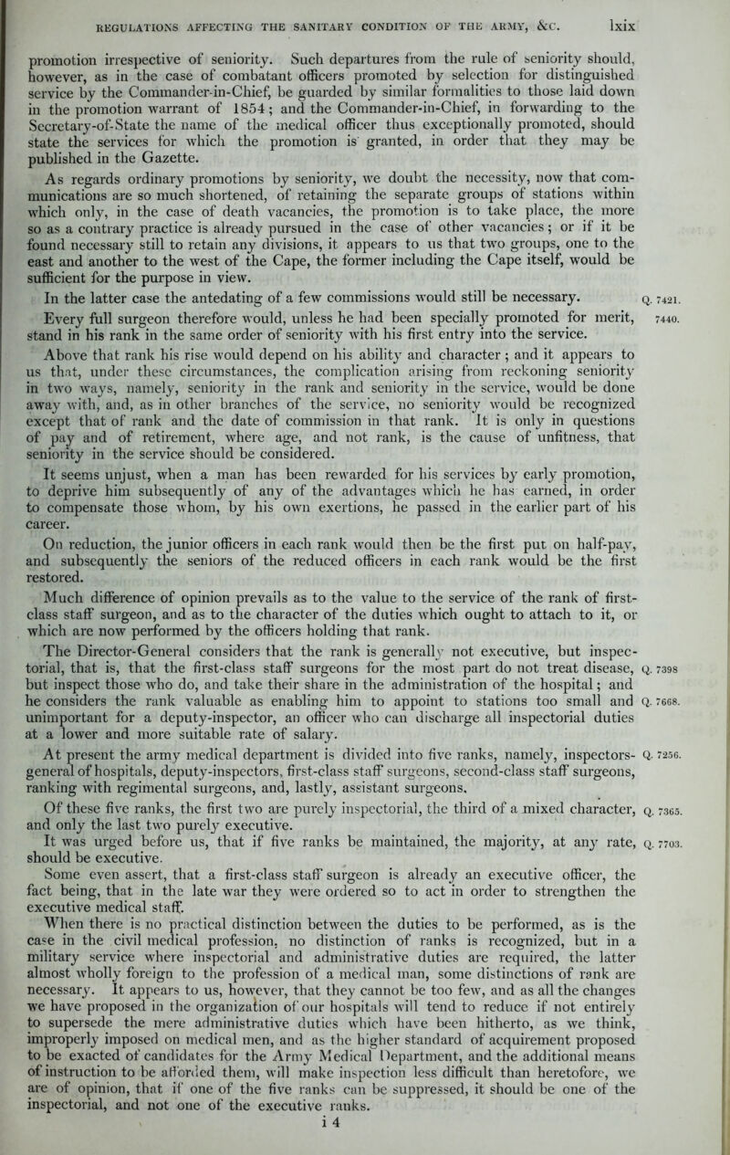 promotion irrespective of seniority. Such departures from the rule of seniority should, however, as in the case of combatant officers promoted by selection for distinguished service by the Commander-in-Chief, be guarded by similar formalities to those laid down in the promotion warrant of 1854; and the Commander-in-Chief, in forwarding to the Secretary-of-State the name of the medical officer thus exceptionally promoted, should state the services for which the promotion is granted, in order that they may be published in the Gazette. As regards ordinary promotions by seniority, we doubt the necessity, now that com- munications are so much shortened, of retaining the separate groups of stations within which only, in the case of death vacancies, the promotion is to take place, the more so as a contrary practice is already pursued in the case of other vacancies; or if it be found necessary still to retain any divisions, it appears to us that two groups, one to the east and another to the west of the Cape, the former including the Cape itself, would be sufficient for the purpose in view. In the latter case the antedating of a few commissions w’ould still be necessary. Every full surgeon therefore would, unless he had been specially promoted for merit, stand in his rank in the same order of seniority with his first entry into the service. Above that rank his rise would depend on his ability and character ; and it appears to us that, under these circumstances, the complication arising from reckoning seniority in two w'ays, namely, seniority in the rank and seniority in the service, would be done away with, and, as in other branches of the service, no seniority would be recognized except that of rank and the date of commission in that rank. It is only in questions of pay and of retirement, where age, and not rank, is the cause of unfitness, that seniority in the service should be considered. It seems unjust, when a man has been rewarded for his services by early promotion, to deprive him subsequently of any of the advantages which he has earned, in order to compensate those whom, by his own exertions, he passed in the earlier part of his career. On reduction, the junior officers in each rank would then be the first put on half-pay, and subsequently the seniors of the reduced officers in each rank would be the first restored. Much difference of opinion prevails as to the value to the service of the rank of first- class staff surgeon, and as to the character of the duties wffiich ought to attach to it, or which are now performed by the officers holding that rank. The Director-General considers that the rank is generally not executive, but inspec- torial, that is, that the first-class staff surgeons for the most part do not treat disease, but inspect those who do, and take their share in the administration of the hospital; and he considers the rank valuable as enabling him to appoint to stations too small and unimportant for a deputy-inspector, an officer who can discharge all inspectorial duties at a lower and more suitable rate of salary. At present the army medical department is divided into five ranks, namely, inspectors- general of hospitals, deputy-inspectors, first-class staff surgeons, second-class staff surgeons, ranking with regimental surgeons, and, lastly, assistant surgeons. Of these five ranks, the first two are purely inspectorial, the third of a mixed character, and only the last two purely executive. It was urged before us, that if five ranks be maintained, the majority, at any rate, should be executive. Some even assert, that a first-class staff surgeon is already an executive officer, the fact being, that in the late war they wrere ordered so to act in order to strengthen the executive medical staff. When there is no practical distinction between the duties to be performed, as is the case in the civil medical profession, no distinction of ranks is recognized, but in a military service where inspectorial and administrative duties are required, the latter almost wholly foreign to the profession of a medical man, some distinctions of rank are necessary. It appears to us, however, that they cannot be too few, and as all the changes we have proposed in the organization of our hospitals will tend to reduce if not entirely to supersede the mere administrative duties which have been hitherto, as we think, improperly imposed on medical men, and as the higher standard of acquirement proposed to be exacted of candidates for the Army Medical Department, and the additional means of instruction to be afforded them, will make inspection less difficult than heretofore, we are of opinion, that if one of the five ranks can be suppressed, it should be one of the inspectorial, and not one of the executive ranks. < i 4 Q. 7421. 7440. Q. 7398 Q. 7608. Q. 7256. Q. 7365. Q. 7703.