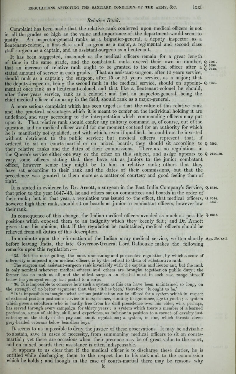 Relative Rank. Complaint has been made that the relative rank conferred upon medical officers is not in all the grades so high as the value and importance of the department would seem to justify. An inspector-general ranks as a brigadier-general, a deputy inspector as a lieutenant-colonel, a first-class staff surgeon as a major, a regimental and second class staff surgeon as a captain, and an assistant-surgeon as a lieutenant. It has been suggested, inasmuch as the medical officers remain for a great length of time in the same grade, and the combatant ranks exceed their own in number, Q. 7591. that an increase of relative rank ought to be granted to the medical officer after a stated amount of service in each grade. That an assistant-surgeon, after 10 years service, should rank as a captain; the surgeon, after 15 or 20 years service, as a major; that the deputy-inspector, being the second rank in the medical service, should on appoint- Q. 8964. ment at once rank as a lieutenant-colonel, and that like a lieutenant-colonel he should, after three years service, rank as a colonel; and that an inspector-general, being the chief medical officer of an army in the field, should rank as a major-general. A more serious complaint which has been urged is that the value of this relative rank and the practical advantages which it is meant to confer on the individual holding it are undefined, and vary according to the interpretation which commanding officers may put upon it. That relative rank should confer any military command is, of course, out of the question, and no medical officer would for one moment contend for an authority for which he is manifestly not qualified, and with which, even if qualified, he could not be invested without detriment to the public service; but medical officers represent that, if ordered to sit on courts-martial or on mixed boards, they should sit according to q. 7592. their relative ranks and the dates of their commissions. There are no regulations in the Queen’s service either one way or the other on this subject, and usa'ge appears to Q. 7944-50. vary, some officers stating that they have sat as juniors to the junior combatant officer, however senior they might be to him in relative rank; others that they have sat according to their rank and the dates of their commissions, but that the precedence was granted to them more as a matter of courtesy and good feeling than of right. It is stated in evidence by Dr. Arnott, a surgeon in the East India Company’s Service, Q. 8340. that prior to the year 1847-48, he and others sat on committees and boards in the order of their rank ; but in that year, a regulation was issued to the effect, that medical officers, Q- 8344. however high their rank, should sit on boards as junior to combatant officers, however low 8357' their rank. In consequence of this change, the Indian medical officers avoided as much as possible Q- 83G3- positions which exposed them to an indignity which they keenly felt; and Dr. Arnott gives it as his opinion, that if the regulation be maintained, medical officers should be relieved from all duties of this description. In a minute upon the reformation of the Indian army medical service, written shortly App. No. xvii. before leaving India, the late Governor-General Lord Dalhousie makes the following remarks upon this regulation :—• “ 35. But the most galling, the most unmeaning and purposeless regulation, by which a sense of inferiority is imposed upon medical officers, is by the refusal to them of substantive rank. “ The surgeon and assistant-surgeon rank invariably with the captain and lieutenant, but the rank is only nominal wherever medical officers and others are brought together on public duty; the former has no rank at all, and the oldest surgeon on the list must, in such case, range himself below the youngest ensign last posted to a corps. “ 36. It is impossible to conceive how such a system as this can have been maintained so long, on the strength of no better ai’gument than that £ it has been/ therefore ‘ it ought to be.’ “ It is impossible to imagine what serious justification can be offered for a system which in respect of external position postpones service to inexperience, cunning to ignorance, age to youth ; a system which gives a subaltern who is hardly free from his drill precedence over his elder, who, perhaps, has served through every campaign for thirty years1; a system which treats a member of a learned profession, a man of ability, skill, and experience, as inferior in position to a cornet of cavalry just entering on the study of the pay and audit regulations; a system, in fine, which thrusts down grey-headed veterans below beardless boys.” It seems to us impossible to deny the justice of these observations. It may be advisable to abstain, save in cases of necessity, from summoning medical officers to sit on courts- martial ; yet there are occasions Yvhen their presence may be of great value to the court, and on mixed boards their assistance is often indispensable. It appears to us clear that if the medical officer is to discharge these duties, he is entitled while discharging them to the respect due to his rank and to the commission which he holds ; and though in the case of courts-martial there may be reasons why k