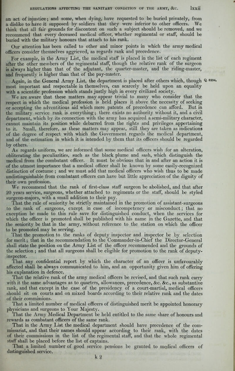 an act of injustice; and some, when dying, have requested to be buried privately, from a dislike to have it supposed by soldiers that they were inferior to other officers. We think that all fair grounds for discontent on such a subject should be removed, and we recommend that every deceased medical officer, whether regimental or staff, should be buried with the military honours that attach to his rank. Our attention has been called to other and minor points in which the army medical officers consider themselves aggrieved, as regards rank and precedence. For example, in the Army List, the medical staff is placed in the list of each regiment after the other members of the regimental staff, though the relative rank of the surgeon is always higher than that of the adjutant, the quarter-master, and the riding-master, and frequently is higher than that of the pay-master. Again, in the General Army List, the department is placed after others which, though Q- 8294* most important and respectable in themselves, can scarcely be held upon an equality with a scientific profession which stands justly high in every civilized society. We are aware that these matters may appear trivial to many who consider that the respect in which the medical profession is held places it above the necessity of seeking or accepting the adventitious aid which mere patents of precedence can afford. But in the military service rank is everything; there exists no authority without it, and a civil department, which by its connection with the army has acquired a semi-military character, cannot maintain its position while debarred from the rights and privileges appertaining to it. Small, therefore, as these matters may appear, still they are taken as indications of the degree of respect with which the Government regards the medical department, and of the estimation in which it is intended by them that its officers should be regarded by others. As regards uniform, we are informed that some medical officers wish for an alteration, obliterating the peculiarities, such as the black plume and sash, which distinguish the medical from the combatant officer. It must be obvious that in and after an action it is of the utmost importance that a medical officer shall be known by some easily-recognized distinction of costume ; and we must add that medical officers who wish thus to be made undistinguishable from combatant officers can have but little appreciation of the dignity of their own profession. We recommend that the rank of first-class staff surgeon be abolished, and that after 20 years service, surgeons, whether attached to regiments or the staff, should be styled surgeon-majors, with a small addition to their pay. That the rule of seniority be strictly maintained in the promotion of assistant-surgeons to the rank of surgeons, except in case of incompetency or misconduct; that no exception be made to this rule save for distinguished conduct, when the services for which the officer is promoted shall be published with his name in the Gazette, and that the seniority be that in the army, without reference to the station on which the officer to be promoted may be serving. That the promotion to the ranks of deputy inspector and inspector be by selection for merit; that in the recommendation to the Commander-in-Chief the Director-General shall state the position on the Army List of the officer recommended and the grounds of the selection; and that all surgeons shall be eligible for promotion to the rank of deputy- inspector. That any confidential report by which the character of an officer is unfavourably affected shall be always communicated to him, and an opportunity given him of offering his explanation in defence. That the relative rank of the army medical officers be revised, and that such rank carry with it the same advantages as to quarters, allowances, precedence, &c. &c., as substantive rank, and that except in the case of the presidency of a court-martial, medical officers should sit on courts and on mixed boards according to their relative rank and the dates of their commissions. That a limited number of medical officers of distinguished merit be appointed honorary physicians and surgeons to Your Majesty. That the Army Medical Department be held entitled to the same share of honours and rewards as combatant officers of the same rank. That in the Army List the medical department should have precedence of the com- missariat, and that their names should appear according to their rank, with the dates of their commissions in the list of the regimental staff, and that the whole regimental staff shall be placed before the list of captains. That a limited number of good service pensions be granted to medical officers of distinguished service.
