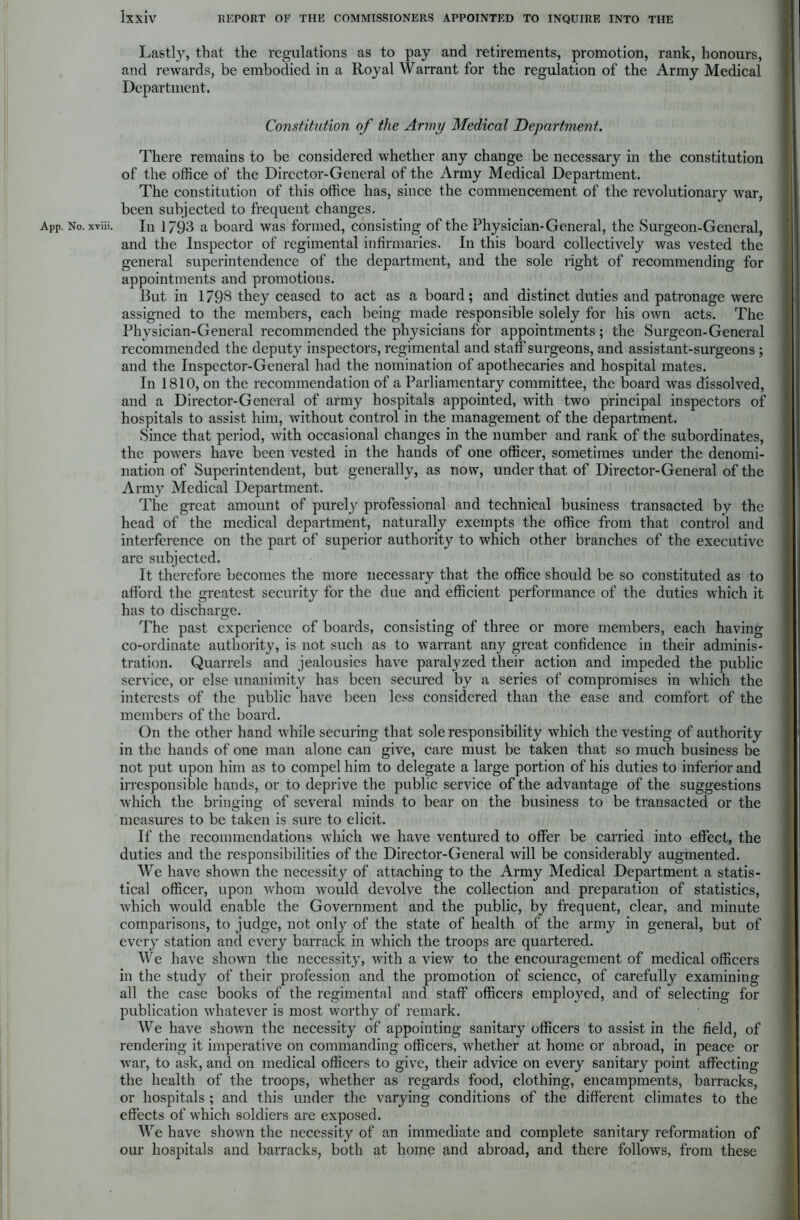 Lastly, that the regulations as to pay and retirements, promotion, rank, honours, and rewards, be embodied in a Royal Warrant for the regulation of the Army Medical Department. Constitution of the Army Medical Department. There remains to be considered whether any change be necessary in the constitution of the office of the Director-General of the Army Medical Department. The constitution of this office has, since the commencement of the revolutionary war, been subjected to frequent changes. APp. No. xviii. In 1793 a board was formed, consisting of the Physician-General, the Surgeon-General, and the Inspector of regimental infirmaries. In this board collectively was vested the general superintendence of the department, and the sole right of recommending for appointments and promotions. But in 1798 they ceased to act as a board; and distinct duties and patronage were assigned to the members, each being made responsible solely for his own acts. The Physician-General recommended the physicians for appointments; the Surgeon-General recommended the deputy inspectors, regimental and staff surgeons, and assistant-surgeons ; and the Inspector-General had the nomination of apothecaries and hospital mates. In 1810, on the recommendation of a Parliamentary committee, the board was dissolved, and a Director-General of army hospitals appointed, with two principal inspectors of hospitals to assist him, without control in the management of the department. Since that period, with occasional changes in the number and rank of the subordinates, the powers have been vested in the hands of one officer, sometimes under the denomi- nation of Superintendent, but generally, as now, under that of Director-General of the Army Medical Department. The great amount of purely professional and technical business transacted by the head of the medical department, naturally exempts the office from that control and interference on the part of superior authority to which other branches of the executive are subjected. It therefore becomes the more necessary that the office should be so constituted as to afford the greatest security for the due and efficient performance of the duties which it has to discharge. The past experience of boards, consisting of three or more members, each having co-ordinate authority, is not such as to warrant any great confidence in their adminis- tration. Quarrels and jealousies have paralyzed their action and impeded the public service, or else unanimity has been secured by a series of compromises in which the interests of the public have been less considered than the ease and comfort of the members of the board. On the other hand while securing that sole responsibility which the vesting of authority in the hands of one man alone can give, care must be taken that so much business be not put upon him as to compel him to delegate a large portion of his duties to inferior and irresponsible hands, or to deprive the public service of the advantage of the suggestions which the bringing of several minds to bear on the business to be transacted or the measures to be taken is sure to elicit. If the recommendations which wre have ventured to offer be carried into effect, the duties and the responsibilities of the Director-General will be considerably augmented. We have shown the necessity of attaching to the Army Medical Department a statis- tical officer, upon whom would devolve the collection and preparation of statistics, which would enable the Government and the public, by frequent, clear, and minute comparisons, to judge, not only of the state of health of the army in general, but of every station and every barrack in which the troops are quartered. We have shown the necessity, with a view to the encouragement of medical officers in the study of their profession and the promotion of science, of carefully examining all the case books of the regimental and staff officers employed, and of selecting for publication whatever is most worthy of remark. We have shown the necessity of appointing sanitary officers to assist in the field, of rendering it imperative on commanding officers, whether at home or abroad, in peace or war, to ask, and on medical officers to give, their advice on every sanitary point affecting the health of the troops, whether as regards food, clothing, encampments, barracks, or hospitals ; and this under the varying conditions of the different climates to the effects of which soldiers are exposed. We have shown the necessity of an immediate and complete sanitary reformation of our hospitals and barracks, both at home and abroad, and there follows, from these
