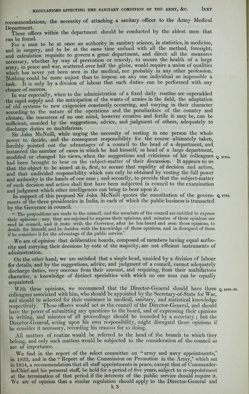 recommendations, the necessity of attaching a sanitary officer to the Army Medical De^partmentces the department should be conducted by the ablest men that can be found. . ,. . For a man to be at once an authority m sanitary science, in statistics, in medicine, and in surgery, and to be at the same time endued with all the method, foresight, and calculation requisite to govern a great department, and direct all the measures necessary, whether by way of prevention or remedy, to secure the health of a large army, in peace and war, scattered over half the globe, would require a union of qualities which has never yet been seen in the medical, nor probably in any other profession. Nothin^ could be more unjust than to impose on any one individual so impossible a task. It is only by a division of labour that such duties can be performed with any chance of success. In war especially, when to the administration of a fixed daily routine are superadded the rapid supply and the anticipation of the wants of armies in the field, the adaptation of old systems to new exigencies constantly occurring, and varying in their character according to the nature of the operations and the peculiarities of the country and climate ^he resources of no one mind, however creative and fertile it may be, can be sufficient, unaided by the suggestions, advice, and judgment of others, adequately to discharge duties so multifarious. Sir John McNeill, while urging the necessity of vesting in one person the whole power to decide, and the consequent responsibility for the course ultimately taken, forcibly pointed out the advantages of a council to the head of a department, and instanced the number of cases in which he had himself, as head of a large department, modified or changed his views, when the suggestions and criticisms of his colleagues Q. 9764. had been brought to bear on the subject-matter of their discussion. It appears to us that the object to be aimed at is, first, to secure that rapidity of decision and action, and that undivided responsibility which can only be obtained by vesting the full power and authorit}^ in the hands of one man ; and secondly, to provide that the subject-matter of such decision and action shall first have been subjected in council to the examination and judgment which other intelligences can bring to bear upon it. In support of this proposal Sir John McNeill quotes the constitution of the govern- Q. 9769. ments of the three presidencies in India, in each of which the public business is transacted by the Governor in council. “ The propositions are made to the council, and the members of the council are entitled to express their opinions ; nay, they are enjoined to express their opinions, and minutes of those opinions are read in council, and it rests with the Governor, after he has heard and seen those opinions, to decide for himself, and he decides with the knowledge of those opinions, and in disregard of them if he considers it for the advantage of the public service.” We are of opinion that deliberative boards, composed of members having equal autho- rity and carrying their decisions by vote of the majority, are not efficient instruments of administration. On the other hand, we are satisfied that a single head, unaided by a division of labour for details, and by the suggestions, advice, and judgment of a council, cannot adequately discharge duties, very onerous from their amount, and requiring, from their multifarious character, a knowledge of distinct specialties with which no one man can be equally acquainted. With these opinions, we recommend that the Director-General should have three q. 8988-96. colleagues associated with him, who should be appointed by the Secretary-of-State for War, and should be selected for their eminence in medical, sanitary, and statistical knowledge respectively. Those officers would act as the council of the Director-General, and should have the power of submitting any questions to the board, and of expressing their opinions in writing, and minutes of all proceedings should be recorded by a secretary ; but the Director-General, acting upon his own responsibility, might disregard those opinions if he consider it necessary, recording his reasons for so doing. All matters of routine would be referred to the head of the branch to which they belong, and only such matters would be subjected to the consideration of the council as are of importance. We find in the report of the select committee on “ army and navy appointments,” in 1833, and in the “ Report of the Commission on Promotion in the Army,” which sat in 1854, a recommendation that all staff appointments in peace, except that of Commander- in-Chief and his personal staff, be held for a period of five years, subject to re-appointment at the termination of that period if the interests of the public service should require it. We are of opinion that a similar regulation should apply to the Director-General and