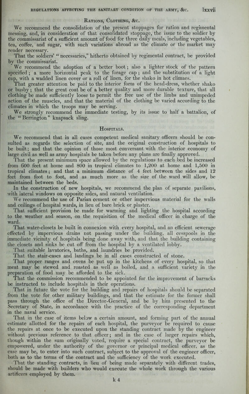 Rations, Clothing, &c. We recommend the consolidation of the present stoppages for ration and regimental messing, and, in consideration of that consolidated stoppage, the issue to the soldier by the commissariat of a sufficient amount of food for three daily meals, including vegetables, tea, coffee, and sugar, with such variations abroad as the climate or the market may render necessary. That the soldiers’ “ necessaries,” hitherto obtained by regimental contract, be provided by the commissariat. We recommend the adoption of a better boot; also a lighter stock of the pattern specified ; a more horizontal peak to the forage cap ; and the substitution of a light cap, with a wadded linen cover or a roll of linen, for the shako in hot climaes. That greater attention be paid to the interior form of the head-dress, whether shako or busby; that the great coat be of a better quality and more durable texture, that all clothing be made sufficiently loose to permit the free use of the limbs and unimpeded action of the muscles, and that the material of the clothing be varied according to the climates in which the troops may be serving. We strongly recommend the immediate testing, by its issue to half a battalion, of the “ Berrington ” knapsack sling. Hospitals. We recommend that in all cases competent medical sanitary officers should be con- sulted as regards the selection of site, and the original construction of hospitals to be built; and that the opinion of those most conversant with the interior economy of large civil as well as army hospitals be taken before any plans are finally approved. That the present minimum space allowed by the regulations to each bed be increased from 600 feet at home and 800 in tropical climates to 1,200 at home and 1,500 in tropical climates; and that a minimum distance of 4 feet between the sides and 12 feet from foot to foot, and as much more as the size of the ward will allow, be maintained between the beds. In the construction of new hospitals, we recommend the plan of separate pavilions, with lateral windows on opposite sides, and natural ventilation. We recommend the use of Parian cement or other impervious material for the walls and ceilings of hospital wards, in lieu of bare brick or plaster. That sufficient provision be made for warming and lighting the hospital according to the weather and season, on the requisition of the medical officer in charge of the ward. That water-closets be built in connexion with every hospital, and an efficient sewerage effected by impervious drains not passing under the building, all cesspools in the immediate vicinity of hospitals being done away with, and that the building containing the closets and sinks be cut off from the hospital by a ventilated lobby. That suitable lavatories, baths, and laundries be provided. That the stair-cases and landings be in all cases constructed of stone. That proper ranges and ovens be put up in the kitchens of every hospital, so that meat may be stewed and roasted as well as boiled, and a sufficient variety in the preparation of food may be afforded to the sick. That the commission recommended to be appointed for the improvement of barracks be instructed to include hospitals in their operations. That in future the vote for the building and repairs of hospitals should be separated from the vote for other military buildings, and that the estimate for the former shall pass through the office of the Director-General, and be by him presented to the Secretary of State, in accordance with the practice of the corresponding department in the naval service. That in the case of items below a certain amount, and forming part of the annual estimate allotted for the repairs of each hospital, the purveyor be required to cause the repairs at once to be executed upon the standing contract made by the engineer without previous reference to that officer; and in the case of larger repairs which, though within the sum originally voted, require a special contract, the purveyor be empowered, under the authority of the governor or principal medical officer, as the case may be, to enter into such contract, subject to the approval of the engineer officer, both as to the terms of the contract and the sufficienc}^ of the work executed. That the standing contracts, in lieu of being made separately with different trades, should be made with builders who would execute the whole work through the various artificers employed by them. k 4