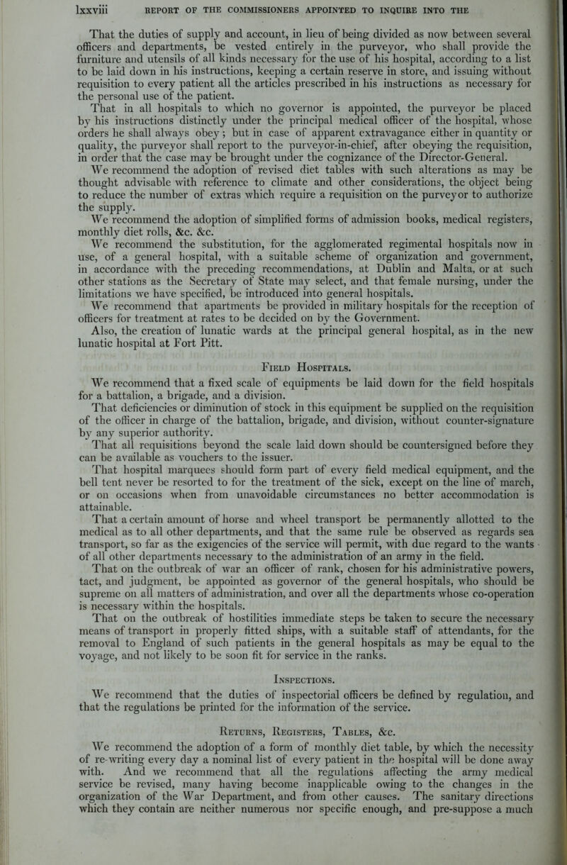 That the duties of supply and account, in lieu of being divided as now between several officers and departments, be vested entirely in the purveyor, who shall provide the furniture and utensils of all kinds necessary for the use of his hospital, according to a list to be laid down in his instructions, keeping a certain reserve in store, and issuing without requisition to every patient all the articles prescribed in his instructions as necessary for the personal use of the patient. That in all hospitals to which no governor is appointed, the purveyor be placed by his instructions distinctly under the principal medical officer of the hospital, whose orders he shall always obey; but in case of apparent extravagance either in quantity or quality, the purveyor shall report to the purveyor-in-chief, after obeying the requisition, in order that the case may be brought under the cognizance of the Director-General. We recommend the adoption of revised diet tables with such alterations as may be thought advisable with reference to climate and other considerations, the object being to reduce the number of extras which require a requisition on the purveyor to authorize the supply. We recommend the adoption of simplified forms of admission books, medical registers, monthly diet rolls, &c. &c. We recommend the substitution, for the agglomerated regimental hospitals now in use, of a general hospital, with a suitable scheme of organization and government, in accordance with the preceding recommendations, at Dublin and Malta, or at such other stations as the Secretary of State may select, and that female nursing, under the limitations w*e have specified, be introduced into general hospitals. We recommend that apartments be provided in military hospitals for the reception of officers for treatment at rates to be decided on by the Government. Also, the creation of lunatic wards at the principal general hospital, as in the new lunatic hospital at Fort Pitt. Field Hospitals. We recommend that a fixed scale of equipments be laid down for the field hospitals for a battalion, a brigade, and a division. That deficiencies or diminution of stock in this equipment be supplied on the requisition of the officer in charge of the battalion, brigade, and division, without counter-signature by any superior authority. That all requisitions beyond the scale laid down should be countersigned before they can be available as vouchers to the issuer. That hospital marquees should form part of every field medical equipment, and the bell tent never be resorted to for the treatment of the sick, except on the line of march, or on occasions when from unavoidable circumstances no better accommodation is attainable. That a certain amount of horse and wheel transport be permanently allotted to the medical as to all other departments, and that the same rule be observed as regards sea transport, so far as the exigencies of the service will permit, with due regard to the wants of all other departments necessary to the administration of an army in the field. That on the outbreak of Avar an officer of rank, chosen for his administrative powers, tact, and judgment, be appointed as governor of the general hospitals, who should be supreme on all matters of administration, and over all the departments whose co-operation is necessary within the hospitals. That on the outbreak of hostilities immediate steps be taken to secure the necessary means of transport in properly fitted ships, with a suitable staff of attendants, for the removal to England of such patients in the general hospitals as may be equal to the voyage, and not likely to be soon fit for service in the ranks. Inspections. We recommend that the duties of inspectorial officers be defined by regulation, and that the regulations be printed for the information of the service. Returns, Registers, Tables, &c. We recommend the adoption of a form of monthly diet table, by which the necessity of re-writing every day a nominal list of every patient in the hospital will be done away with. And we recommend that all the regulations affecting the army medical service be revised, many having become inapplicable owing to the changes in the organization of the War Department, and from other causes. The sanitary directions which they contain are neither numerous nor specific enough, and pre-suppose a much