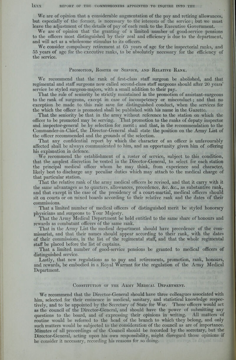 We are of opinion that a considerable augmentation of the pay and retiring allowances, but especially of the former, is necessary to the interests of the service; but we must leave the adjustment of the details of pay of each rank to the Executive Government. We are of opinion that the granting of a limited number of good-service pensions to the officers most distinguished by their zeal and efficiency is due to the department, and will act as a wholesome stimulus to its officers. We consider compulsory retirement at 65 years of age for the inspectorial ranks, and 55 years of age for the executive ranks, to be absolutely necessary for the efficiency of the service. Promotion, Roster of Service, and Relative Rank. We recommend that the rank of first-class staff surgeon be abolished, and that regimental and staff surgeons now called second-class staff surgeons should after 20 years’ service be styled surgeon-majors, with a small addition to their pay. That the rule of seniority be strictly maintained in the promotion of assistant-surgeons to the rank of surgeons, except in case of incompetency or misconduct; and that no exception be made to this rule save for distinguished conduct, when the services for the which the officer is promoted shall be published with his name in the Gazette. That the seniority be that in the army without reference to. the station on which the officer to be promoted may be serving. That promotion to the ranks of deputy inspector and inspector-general be by selection for merit; and that, in the recommendation to the Commander-in-Chief, the Director-General shall state the position on the Army List of the officer recommended and the grounds of the selection. That any confidential report by which the character of an officer is unfavourably affected shall be always communicated to him, and an opportunity given him of offering his explanation in defence. We recommend the establishment of a roster of service, subject to this condition, that the amplest discretion be vested in the Director-General, to select for each station the principal medical officer whom he may think, from experience and character, likely best to discharge any peculiar duties which may attach to the medical charge of that particular station. That the relative rank of the army medical officers be revised, and that it carry with it the same advantages as to quarters, allowances, precedence, &c. &c., as substantive rank, and that except in the case of the presidency of a court-martial, medical officers should sit on courts or on mixed boards according to their relative rank and the dates of their commissions. That a limited number of medical officers of distinguished merit be styled honorary physicians and surgeons to Your Majesty. That the Army Medical Department be held entitled to the same share of honours and rewards as combatant officers of the same rank. That in the Army List the medical department should have precedence of the com- missariat, and that their names should appear according to their rank, with the dates of their commissions, in the list of the regimental staff, and that the whole regimental staff be placed before the list of captains. That a limited number of good-service pensions be granted to medical officers of distinguished service. Lastly, that new regulations as to pay and retirements, promotion, rank, honours, and rewards, be embodied in a Royal Warrant for the regulation of the Army Medical Department. Constitution of the Army Medical Department. We recommend that the Director-General should have three colleagues associated with him, selected for their eminence in medical, sanitary, and statistical knowledge respec- tively, and to be appointed by the Secretary of State for War. Those officers would act as the council of the Director-General, and should have the power of submitting any questions to the board, and of expressing their opinions in writing. All matters of routine would be referred to the head of the branch to which they belong, and only such matters would be subjected to the consideration of the council as are of importance. Minutes of all proceedings of the Council should be recorded by the secretary, but the Director-General, acting upon his own responsibility, might disregard those opinions if he consider it necessary, recording his reasons for so doing.