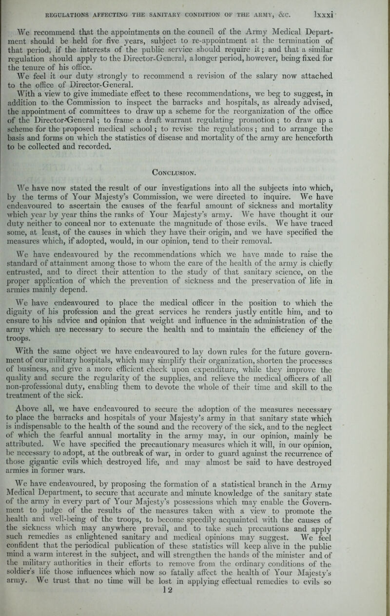 We recommend that the appointments on the council of the Army Medical Depart- ment should be held for five years, subject to re-appointment at the termination of that period, if the interests of the public service should require it; and that a similar regulation should apply to the Director-Genera], a longer period, however, being fixed for the tenure of his office. We feel it our duty strongly to recommend a revision of the salary now attached to the office of Director-General. With a view to give immediate effect to these recommendations, we beg to suggest, in addition to the Commission to inspect the barracks and hospitals, as already advised, the appointment of committees to draw up a scheme for the reorganization of the office of the Director-*General; to frame a draft warrant regulating promotion; to draw up a scheme for the proposed medical school; to revise the regulations; and to arrange the basis and forms on which the statistics of disease and mortality of the army are henceforth to be collected and recorded. Conclusion. We have now stated the result of our investigations into all the subjects into which, by the terms of Your Majesty’s Commission, we were directed to inquire. We have endeavoured to ascertain the causes of the fearful amount of sickness and mortality which year by year thins the ranks of Your Majesty’s army. We have thought it our duty neither to conceal nor to extenuate the magnitude of those evils. We have traced some, at least, of the causes in which they have their origin, and we have specified the measures which, if adopted, would, in our opinion, tend to their removal. We have endeavoured by the recommendations which we have made to raise the standard of attainment among those to whom the care of the health of the army is chiefly entrusted, and to direct their attention to the study of that sanitary science, on the proper application of which the prevention of sickness and the preservation of life in armies mainly depend. We have endeavoured to place the medical officer in the position to which the dignity of his profession and the great services he renders justly entitle him, and to ensure to his advice and opinion that weight and influence in the administration of the army which are necessary to secure the health and to maintain the efficiency of the troops. With the same object we have endeavoured to lay down rules for the future govern- ment of our military hospitals, which may simplify their organization, shorten the processes of business, and give a more efficient check upon expenditure, while they improve the quality and secure the regularity of the supplies, and relieve the medical officers of all non-professional duty, enabling them to devote the whole of their time and skill to the treatment of the sick. Above all, we have endeavoured to secure the adoption of the measures necessary to place the barracks and hospitals of your Majesty’s army in that sanitary state which is indispensable to the health of the sound and the recovery of the sick, and to the neglect of which the fearful annual mortality in the army may, in our opinion, mainly be attributed. We have specified the precautionary measures which it will, in our opinion, be necessary to adopt, at the outbreak of war, in order to guard against the recurrence of those gigantic evils which destroyed life, and may almost be said to have destroyed armies in former wars. We have endeavoured, by proposing the formation of a statistical branch in the Army Medical Department, to secure that accurate and minute knowledge of the sanitary state of the army in every part of Your Majesty’s possessions which may enable the Govern- ment to judge of the results of the measures taken with a view to promote the health and well-being of the troops, to become speedily acquainted with the causes of the sickness which may anywhere prevail, and to take such precautions and apply such remedies as enlightened sanitary and medical opinions may suggest. We feel confident that the periodical publication of these statistics will keep alive in the public mind a warm interest in the subject, and will strengthen the hands of the minister and of the military authorities in their efforts to remove from the ordinary conditions of the soldier’s life those influences which now so fatally affect the health of Your Majesty’s army. We trust that no time will be lost in applying effectual remedies to evils so 12