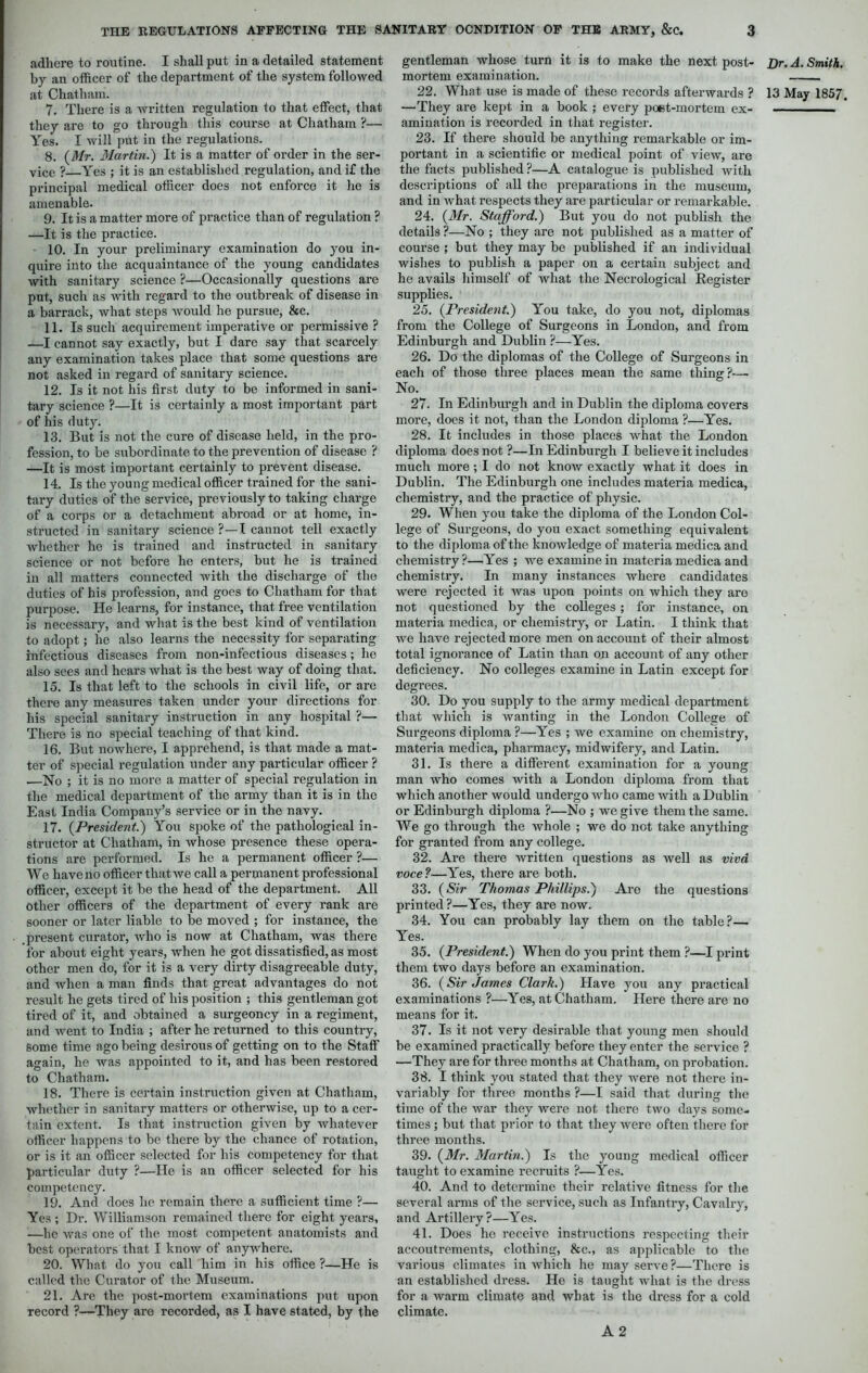 adhere to routine. I shall put in a detailed statement by an officer of the department of the system followed 7. There is a written regulation to that effect, that they are to go through this course at Chatham ?— Yes. I will put in the regulations. 8. (Mr. Martin.) It is a matter of order in the ser- vice ? Yes ; it is an established regulation, and if the principal medical officer does not enforce it he is amenable. 9. It is a matter more of practice than of regulation ? —It is the practice. 10. In your preliminary examination do you in- quire into the acquaintance of the young candidates with sanitary science ?—Occasionally questions are put, such as with regard to the outbreak of disease in a barrack, what steps would he pursue, &c. 11. Is such acquirement imperative or permissive ? —I cannot say exactly, but I dare say that scarcely any examination takes place that some questions are not asked in regard of sanitary science. 12. Is it not his first duty to be informed in sani- tary science ?—It is certainly a most important part of his duty. 13. But is not the cure of disease held, in the pro- fession, to be subordinate to the prevention of disease ? —It is most important certainly to prevent disease. 14. Is the young medical officer trained for the sani- tary duties of the service, previously to taking charge of a corps or a detachment abroad or at home, in- structed in sanitary science ?—I cannot tell exactly whether he is trained and instructed in sanitary science or not before he enters, but he is trained in all matters connected with the discharge of the duties of his profession, and goes to Chatham for that purpose. He learns, for instance, that free ventilation is necessary, and what is the best kind of ventilation to adopt; he also learns the necessity for separating infectious diseases from non-infectious diseases ; he also sees and hears what is the best way of doing that. 15. Is that left to the schools in civil life, or are there any measures taken under your directions for his special sanitary instruction in any hospital ?— There is no special teaching of that kind. 16. But nowhere, I apprehend, is that made a mat- ter of special regulation under any particular officer ? .—No ; it is no more a matter of special regulation in the medical department of the army than it is in the East India Company’s service or in the navy. 17. (President.) You spoke of the pathological in- structor at Chatham, in whose presence these opera- tions are performed. Is he a permanent officer ?— We have no officer that we call a permanent professional officer, except it be the head of the department. All other officers of the department of every rank are sooner or later liable to be moved ; for instance, the .present curator, who is now at Chatham, was there for about eight years, when he got dissatisfied, as most other men do, for it is a very dirty disagreeable duty, and when a man finds that great advantages do not result he gets tired of his position ; this gentleman got tired of it, and obtained a surgeoncy in a regiment, and went to India ; after he returned to this country, some time ago being desirous of getting on to the Staff again, he was appointed to it, and has been restored to Chatham. 18. There is certain instruction given at Chatham, whether in sanitary matters or otherwise, up to a cer- tain extent. Is that instruction given by whatever officer happens to be there by the chance of rotation, or is it an officer selected for his competency for that particular duty ?—He is an officer selected for his competency. 19. And docs he remain there a sufficient time ?— Yes ; Dr. Williamson remained there for eight years, —he was one of the most competent anatomists and best operators that I know of anywhere. 20. What do you call him in his office ?—He is called the Curator of the Museum. 21. Are the post-mortem examinations put upon record ?—They are recorded, as I have stated, by the gentleman whose turn it is to make the next post- mortem examination. —They are kept in a book ; every poest-mortem ex- amination is recorded in that register. 23. If there should be anything remarkable or im- portant in a scientific or medical point of view, are the facts published ?—A catalogue is published with descriptions of all the preparations in the museum, and in what respects they are particular or remarkable. 24. (Mr. Stafford.) But you do not publish the details ?—No ; they are not published as a matter of course ; but they may be published if an individual wishes to publish a paper on a certain subject and he avails himself of what the Necrological Register supplies. 25. (President.) You take, do you not, diplomas from the College of Surgeons in London, and from Edinburgh and Dublin ?—Yes. 26. Do the diplomas of the College of Surgeons in each of those three places mean the same thing?—. No. 27. In Edinburgh and in Dublin the diploma covers more, does it not, than the London diploma ?—Yes. 28. It includes in those places what the London diploma does not ?—In Edinburgh I believe it includes much more ; I do not knoAv exactly what it does in Dublin. The Edinburgh one includes materia medica, chemistry, and the practice of physic. 29. When you take the diploma of the London Col- lege of Surgeons, do you exact something equivalent to the diploma of the knowledge of materia medica and chemistry ?—Yes ; we examine in materia medica and chemistry. In many instances where candidates were rejected it was upon points on which they aro not questioned by the colleges; for instance, on materia medica, or chemistry, or Latin. I think that we have rejected more men on account of their almost total ignorance of Latin than on account of any other deficiency. No colleges examine in Latin except for degrees. 30. Do you supply to the army medical department that which is wanting in the London College of Surgeons diploma ?—Yes ; we examine on chemistry, materia medica, pharmacy, midwifery, and Latin. 31. Is there a different examination for a young man who comes with a London diploma from that which another would undergo who came with a Dublin or Edinburgh diploma ?—No ; we give them the same. We go through the whole ; we do not take anything for granted from any college. 32. Are there written questions as well as viva voce?—Yes, there are both. 33. (Sir Thomas Phillips.) Aro the questions printed ?—Yes, they are now. 34. You can probably lay them on the table?— Yes. 35. (President.) When do you print them ?—I print them two days before an examination. 36. (Sir James Clark.) Have you any practical examinations ?—Yes, at Chatham. Here there are no means for it. 37. Is it not very desirable that young men should be examined practically before they enter the service ? —They are for three months at Chatham, on probation. 38. I think you stated that they were not there in- variably for three months ?—I said that during the time of the Avar they were not there two days some- times ; but that prior to that they were often there for three months. 39. (Mr. Martin.) Is the young medical officer taught to examine recruits ?—Yes. 40. And to determine their relative fitness for the several arms of the service, such as Infantry, Cavalry, and Artillery?—Yes. 41. Does he receive instructions respecting their accoutrements, clothing, &c., as applicable to the various climates in which he may serA’e ?—There is an established dress. He is taught what is the dress for a warm climate and Avbat is the dress for a cold climate. A 2 Dr. A. Smith.