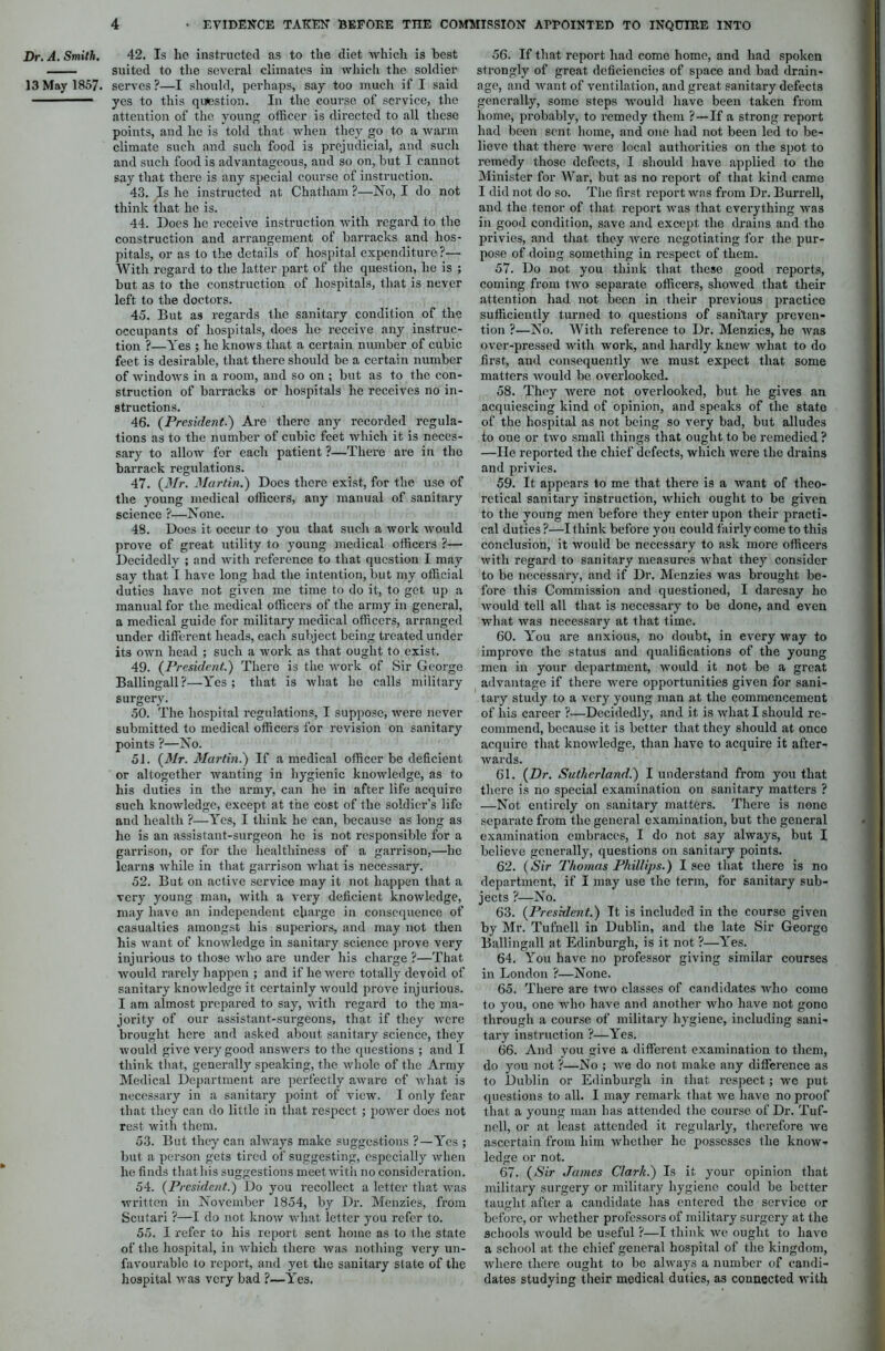 Dr. A. Smith. 13 May 1857. 42. Is he instructed as to the diet which is best suited to the several climates in which the soldier serves?—I should, perhaps, say too much if I said yes to this question. In the course of service, the attention of the young officer is directed to all these points, and he is told that when they go to a warm climate such and such food is prejudicial, and such and such food is advantageous, and so on, but I cannot say that there is any special course of instruction. 43. Is he instructed at Chatham ?—No, I do not think that he is. 44. Does he receive instruction with regard to the construction and arrangement of barracks and hos- pitals, or as to the details of hospital expenditure ?— With regard to the latter part of the question, he is ; but as to the construction of hospitals, that is never left to the doctors. 45. But as regards the sanitary condition of the occupants of hospitals, does he receive any instruc- tion ?—Yes ; he knows that a certain number of cubic feet is desirable, that there should be a certain number of windows in a room, and so on ; but as to the con- struction of barracks or hospitals he receives no in- structions. 46. (President.) Are there any recorded regula- tions as to the number of cubic feet which it is neces- sary to allow for each patient ?—There are in the barrack regulations. 47. (Mr. Martin.) Does there exist, for the use of the young medical officers, any manual of sanitary science ?—None. 48. Does it occur to you that such a work would prove of great utility to young medical officers ?— Decidedly ; and with reference to that question I may say that I have long had the intention, but my official duties have not given me time to do it, to get up a manual for the medical officers of the army in general, a medical guide for military medical officers, arranged under different heads, each subject being treated under its own head ; such a work as that ought to exist. 49. (President.) There is the work of Sir George Ballingall?—Yes; that is what he calls military surgery. 50. The hospital regulations, I suppose, were never submitted to medical officers for revision on sanitary points ?—No. 51. (Mr. Martin.) If a medical officer be deficient or altogether wanting in hygienic knowledge, as to his duties in the army, can he in after life acquire such knowledge, except at the cost of the soldier’s life and health ?—Yes, I think he can, because as long as he is an assistant-surgeon he is not responsible for a garrison, or for the healthiness of a garrison,—he learns while in that garrison what is necessary. 52. But on active service may it not happen that a very young man, with a very deficient knowledge, may have an independent charge in consequence of casualties amongst his superiors, and may not then his want of knowledge in sanitary science prove very injurious to those who are under his charge ?—That would rarely happen ; and if he were totally devoid of sanitary knowledge it certainly would prove injurious. I am almost prepared to say, with regard to the ma- jority of our assistant-surgeons, that if they were brought here and asked about sanitary science, they would give very good answers to the questions ; and I think that, generally speaking, the whole of the Army Medical Department are perfectly aware of what is necessary in a sanitary point of view. I only fear that they can do little in that respect ; power does not rest with them. 53. But they can always make suggestions ?—Yes ; but a person gets tired of suggesting, especially when he finds tliathis suggestions meet with no consideration. 54. (President.) Do you recollect a letter that was written in November 1854, by Dr. Menzies, from Scutari ?—I do not know what letter you refer to. 55. I refer to his report sent home as to the state of the hospital, in which there was nothing very un- favourable to report, and yet the sanitary slate of the hospital was very bad ?—Yes. 56. If that report had come home, and had spoken strongly of great deficiencies of space and bad drain- age, and want of ventilation, and great sanitary defects generally, some steps would have been taken from home, probably, to remedy them ?—If a strong report had been sent, home, and one had not been led to be- lieve that there were local authorities on the spot to remedy those defects, I should have applied to the Minister for War, but as no report of that kind came I did not do so. The first report was from Dr. BuiTell, and the tenor of that report was that everything was in good condition, save and except the drains and the privies, and that they were negotiating for the pur- pose of doing something in respect of them. 57. Do not you think that these good reports, coming from two separate officers, showed that their attention had not been in their previous practice sufficiently turned to questions of sanitary preven- tion ?—No. With reference to Dr. Menzies, he was over-pressed with work, and hardly knew what to do first, and consequently we must expect that some matters would be overlooked. 58. They were not overlooked, but he gives an acquiescing kind of opinion, and speaks of the state of the hospital as not being so very bad, but alludes to one or two small things that ought to be remedied ? —He reported the chief defects, which were the drains and privies. 59. It appears to me that there is a want of theo- retical sanitary instruction, which ought to be given to the young men before they enter upon their practi- cal duties ?—I think before you could fairly come to this conclusion, it would be necessary to ask more officers with regard to sanitary measures what they consider to be necessary, and if Dr. Menzies was brought be- fore this Commission and questioned, I daresay he would tell all that is necessary to bo done, and even what was necessary at that time. 60. You are anxious, no doubt, in every way to improve the status and qualifications of the young men in your department, would it not be a great advantage if there were opportunities given for sani- tary study to a very young man at the commencement of his career ?—Decidedly, and it is what I should re- commend, because it is better that they should at once acquire that knowledge, than have to acquire it after- wards. 61. (Dr. Sutherland.) I understand from you that there is no special examination on sanitary matters ? —Not entirely on sanitary matters. There is none separate from the general examination, but the general examination embraces, I do not say always, but I believe generally, questions on sanitary points. 62. (Sir Thomas Phillips.) I see that there is no department, if I may use the term, for sanitary sub- jects ?—No. 63. (President.) Tt is included in the course given by Mr. Tufncll in Dublin, and the late Sir Georgo Ballingall at Edinburgh, is it not ?—Yes. 64. You have no professor giving similar courses in London ?—None. 65. There are two classes of candidates who como to you, one who have and another who have not gono through a course of military hygiene, including sani- tary instruction ?—Yes. 66. And you give a different examination to them, do you not ?—No ; we do not make any difference as to Dublin or Edinburgh in that respect; we put questions to all. I may remark that we have no proof that a young man has attended the course of Dr. Tuf- ncll, or at least attended it regularly, therefore we ascertain from him whether he possesses the know- ledge or not. 67. (Sir James Clark.) Is it your opinion that military surgery or military hygiene could be better taught after a candidate has entered the service or before, or whether professors of military surgery at the schools would be useful ?—I think we ought to have a school at the chief general hospital of the kingdom, where there ought to be always a number of candi- dates studying their medical duties, as connected with