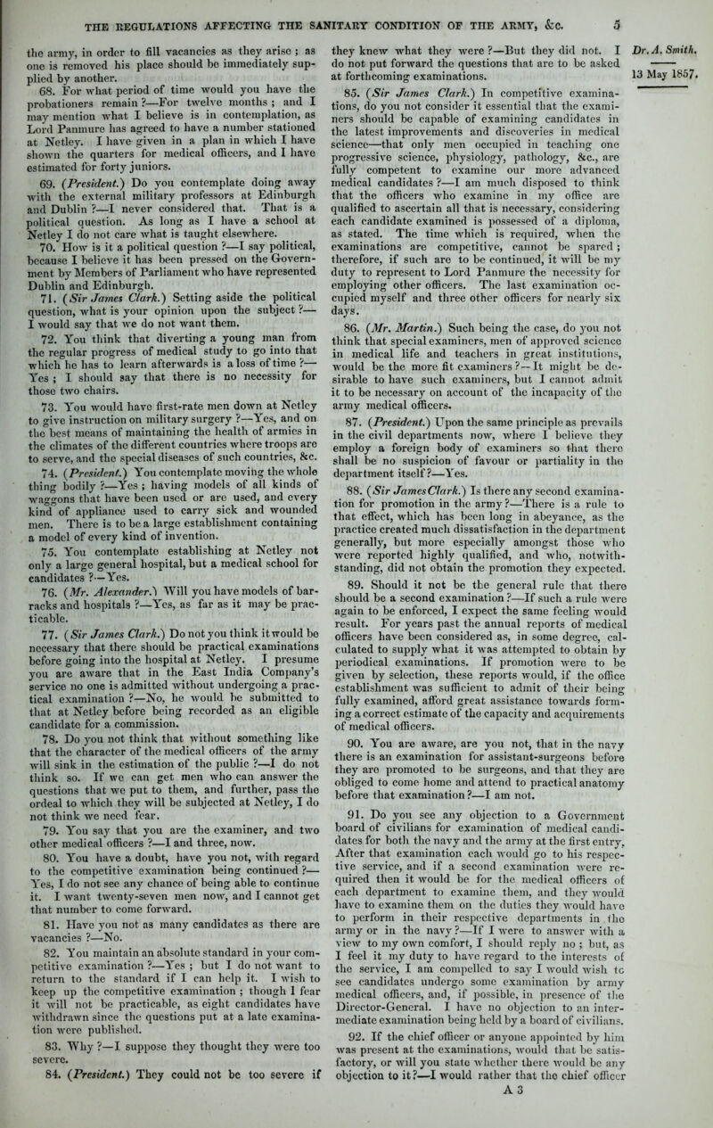 the army, in order to fill vacancies as they arise ; as one is removed his place should be immediately sup- plied by another. 68. For what period of time would you have the probationers remain ?—For twelve months ; and I may mention what I believe is in contemplation, as Lord Panmure has agreed to have a number stationed at Netley. I have given in a plan in which I have shown the quarters for medical officers, and I have estimated for forty juniors. 69. (President.) Do you contemplate doing away with the external military professors at Edinburgh and Dublin ?—I never considered that. That is a political question. As long as I have a school at Netley I do not care what is taught elsewhere. 70. How is it a political question ?—I say political, because I believe it has been pressed on the Govern- ment by Members of Parliament who have represented Dublin and Edinburgh. 71. (Sir James Clark.) Setting aside the political question, what is your opinion upon the subject ?— I would say that we do not want them. 72. You think that diverting a young man from the regular progress of medical study to go into that which he has to learn afterwards is a loss of time ?— Yes ; I should say that there is no necessity for those two chairs. 73. You would have first-rate men down at Netley to give instruction on military surgery ?—Yes, and on the best means of maintaining the health of armies in the climates of the different countries where troops are to serve, and the special diseases of such countries, &c. 74. (President.) You contemplate moving the whole thing bodily ?—Yes ; having models of all kinds of waggons that have been used or are used, and every kind of appliance used to carry sick and wounded men. There is to be a large establishment containing a model of every kind of invention. 75. You contemplate establishing at Netley not only a large general hospital, but a medical school for candidates ?—Yes. 76. (Mr. Alexander.') Will you have models of bar- racks and hospitals ?—Yes, as far as it may be prac- ticable. 77. (Sir James Clark.) Do not you think it would bo necessary that there should be practical examinations before going into the hospital at Netley. I presume you are aware that in the East India Company’s service no one is admitted without undergoing a prac- tical examination ?—No, he would be submitted to that at Netley before being recorded as an eligible candidate for a commission. 78. Do you not think that without something like that the character of the medical officers of the army will sink in the estimation of the public ?—I do not think so. If we can get men who can answer the questions that wo put to them, and further, pass the ordeal to which they will be subjected at Netley, I do not think we need fear. 79. You say that you are the examiner, and two other medical officers ?—I and three, now. 80. You have a doubt, have you not, with regard to the competitive examination being continued ?— Yes, I do not see any chance of being able to continue it. I want twenty-seven men now, and I cannot get that number to come forward. 81. Have you not as many candidates as there are vacancies ?—No. 82. You maintain an absolute standard in your com- petitive examination ?—Yes ; but I do not want to return to the standard if I can help it. I wish to keep up the competitive examination ; though I fear it will not be practicable, as eight candidates have withdrawn since the questions put at a late examina- tion were published. 83. Why ?—I suppose they thought they were too severe. 84. (President.) They could not be too severe if they knew what they were ?—But they did not. I do not put forward the questions that are to be asked 85. (Sir James Clark.) In competitive examina- tions, do you not consider it essential that the exami- ners should be capable of examining candidates in the latest improvements and discoveries in medical science—that only men occupied in teaching one progressive science, physiology, pathology, &c., are fully competent to examine our more advanced medical candidates ?—I am much disposed to think that the officers who examine in my office are qualified to ascertain all that is necessary, considering each candidate examined is possessed of a diploma, as stated. The time which is required, when the examinations are competitive, cannot be spared ; therefore, if such are to be continued, it will be my duty to represent to Lord Panmure the necessity for employing other officers. The last examination oc- cupied myself and three other officers for nearly six days. 86. (Mr. Martin.) Such being the case, do you not think that special examiners, men of approved science in medical life and teachers in great institutions, would be the more fit examiners ?—It might be de- sirable to have such examiners, but I cannot admit it to be necessary on account of the incapacity of tho army medical officers. 87. (President.) Upon the same principle as prevails in the civil departments now, where I believe they employ a foreign body of examiners so that there shall be no suspicion of favour or partiality in tho department itself?—Yes. 88. (Sir JamesClark.) Is there any second examina- tion for promotion in the army?—There is a rule to that effect, which has been long in abeyance, as the practice created much dissatisfaction in the department generally, but more especially amongst those who were reported highly qualified, and who, notwith- standing, did not obtain the promotion they expected. 89. Should it not be the general rule that there should be a second examination ?—If such a rule were again to be enforced, I expect the same feeling would result. For years past the annual reports of medical officers have been considered as, in some degree, cal- culated to supply what it was attempted to obtain by periodical examinations. If promotion were to be given by selection, these reports would, if the office establishment was sufficient to admit of their being fully examined, afford great assistance towards form- ing a correct estimate of the capacity and acquirements of medical officers. 90. You are aware, are you not, that in the navy there is an examination for assistant-surgeons before they are promoted to be surgeons, and that they are obliged to come home and attend to practical anatomy before that examination?—I am not. 91. Do you see any objection to a Government board of civilians for examination of medical candi- dates for both the navy and the army at the first entry. After that examination each would go to his respec- tive service, and if a second examination were re- quired then it would be for the medical officers of each department to examine, them, and they would have to examino them on the duties they would have to perform in their respective departments in tho army or in the navy ?—If I were to answer with a view to my own comfort, I should reply no ; but, as I feel it my duty to have regard to the interests of the service, I am compelled to say I would wish tc see candidates undergo some examination by army medical officers, and, if possible, in presence of the Director-General. I have no objection to an inter- mediate examination being held by a board of civilians. 92. If the chief officer or anyone appointed by him was present at the examinations, would that be satis- factory, or Avill you state whether there would be any objection to it?—I would rather that the chief officer A 3 Dr. A. Smith.