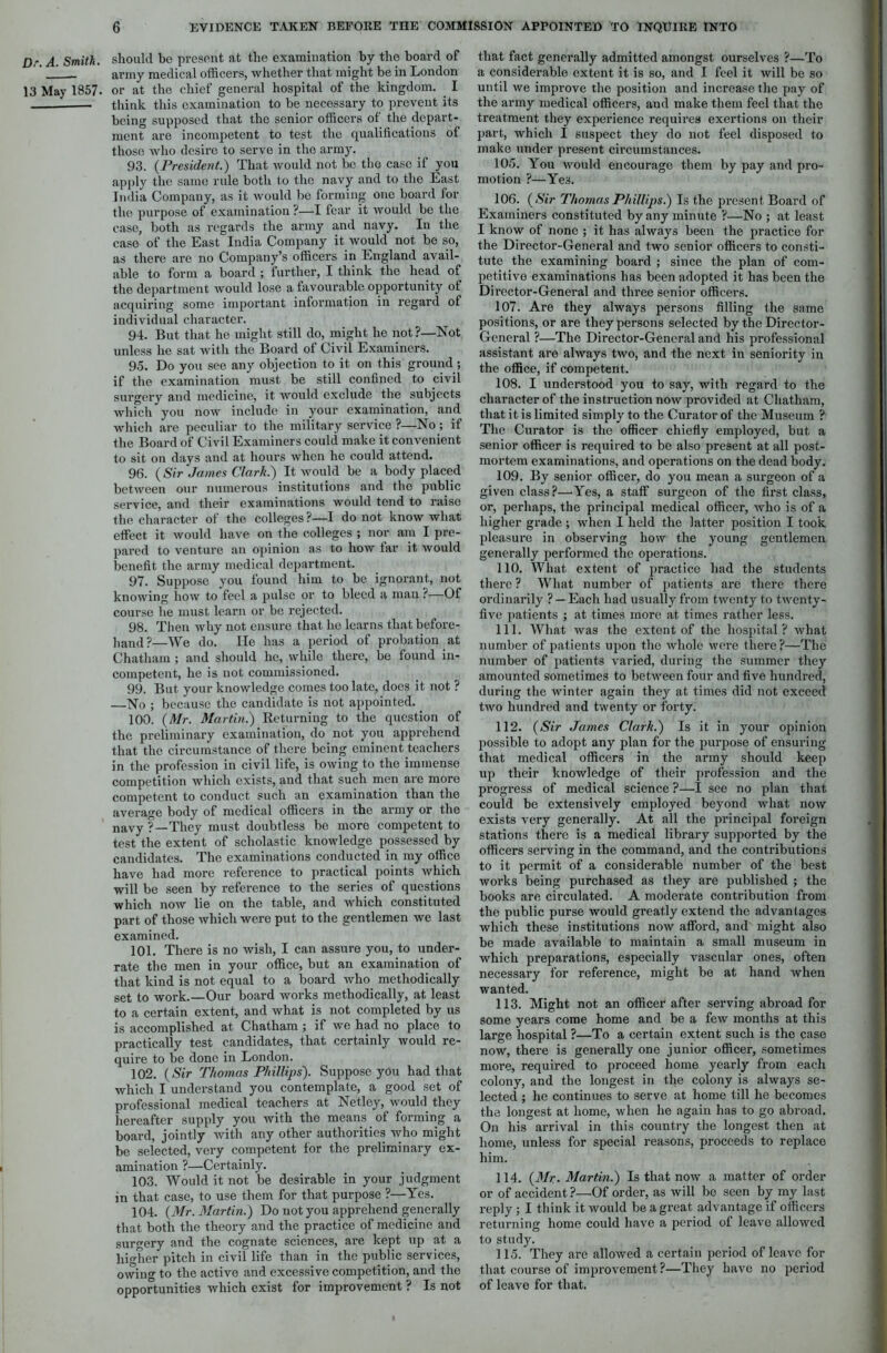 Dr. A. Smith. 13 May 1857. should be present at the examination by the board of army medical officers, whether that might be in London or at the chief general hospital of the kingdom. I think this examination to be necessary to prevent its being supposed that the senior officers of the depart- ment are incompetent to test the qualifications of those who desire to serve in the army. 93. (President.) That would not be the case if you apply the same rule both to the navy and to the East India Company, as it would be forming one board for the purpose of examination ?—I fear it would be the case, both as regards the army and navy. In the case of the East India Company it would not be so, as there are no Company’s officers in England avail- able to form a board ; further, I think the head of the department would lose a favourable opportunity of acquiring some important information in regard of individual character. 94. But that he might still do, might he not?—Not unless he sat with the Board of Civil Examiners. 95. Do you see any objection to it on this ground; if the examination must be still confined to civil surgery and medicine, it would exclude the subjects which you now include in your examination, and which are peculiar to the military service ?—No; if the Board of Civil Examiners could make it convenient to sit on days and at hours when he could attend. 96. (Sir James Clark.) It would be a body placed between our numerous institutions and the public service, and their examinations would tend to raise the character of the colleges ?—I do not know what effect it would have on the colleges ; nor am I pre- pared to venture an opinion as to how tar it would benefit the army medical department. 97. Suppose you found him to be ignorant, not knowing how to feel a pulse or to bleed a man ?—Of course he must learn or be rejected. 98. Then why not ensure that he learns that before- hand?—We do. He has a period of probation at Chatham ; and should he, while there, be found in- competent, he is not commissioned. 99. But your knowledge comes too late, does it not ? —No ; because the candidate is not appointed. 100. (Mr. Martin.) Returning to the question of the preliminary examination, do not you apprehend that the circumstance of there being eminent teachers in the profession in civil life, is owing to the immense competition which exists, and that such men are more competent to conduct such an examination than the average body of medical officers in the army or the navy ?—They must doubtless be more competent to test the extent of scholastic knowledge possessed by candidates. The examinations conducted in my office have had more reference to practical points which will be seen by reference to the series of questions which now lie on the table, and which constituted part of those which were put to the gentlemen we last examined. 101. There is no wish, I can assure you, to under- rate the men in your office, but an examination of that kind is not equal to a board who methodically set to work.—Our board works methodically, at least to a certain extent, and what is not completed by us is accomplished at Chatham ; if we had no place to practically test candidates, that certainly would re- quire to be done in London. 102. (Sir Thomas Phillips). Suppose you had that which I understand you contemplate, a good set of professional medical teachers at Netley, would they hereafter supply you with the means of forming a board, jointly with any other authorities who might be selected, very competent for the preliminary ex- amination ?—Certainly. 103. Would it not be desirable in your judgment in that case, to use them for that purpose ?—Yes. 104. (Mr. Martin.) Do not you apprehend generally that both the theory and the practice of medicine and surgery and the cognate sciences, are kept up at a higher pitch in civil life than in the public services, owing to the active and excessive competition, and the opportunities which exist for improvement ? Is not that fact generally admitted amongst ourselves ?—To a considerable extent it is so, and I feel it will be so until we improve the position and increase the pay of the army medical officers, and make them feel that the treatment they experience requires exertions on their part, which I suspect they do not feel disposed to make under present circumstances. 105. You would encourage them by pay and pro- motion ?—Yes. 106. (Sir Thomas Phillips.) Is the present Board of Examiners constituted by any minute ?—No ; at least I know of none ; it has always been the practice for the Director-General and two senior officers to consti- tute the examining board ; since the plan of com- petitive examinations has been adopted it has been the Director-General and three senior officers. 107. Are they always persons filling the same positions, or are they persons selected by the Director- General ?—The Director-General and his professional assistant are always two, and the next in seniority in the office, if competent. 108. I understood you to say, with regard to the character of the instruction now provided at Chatham, that it is limited simply to the Curator of the Museum ? The Curator is the officer chiefly employed, but a senior officer is required to be also present at all post- mortem examinations, and operations on the dead body. 109. By senior officer, do you mean a surgeon of a given class?—Yes, a staff surgeon of the first class, or, perhaps, the principal medical officer, who is of a higher grade ; when I held the latter position I took pleasure in observing how the young gentlemen generally performed the operations. 110. What extent of practice had the students there ? What number of patients are there there ordinarily ? —Each had usually from twenty to twenty- five patients ; at times more at times rather less. 111. What was the extent of the hospital? what number of patients upon the whole were there?—The number of patients varied, during the summer they amounted sometimes to between four and five hundred, during the winter again they at times did not exceed two hundred and twenty or forty. 112. (Sir James Clark.) Is it in your opinion possible to adopt any plan for the purpose of ensuring that medical officers in the army should keep up their knowledge of their profession and the progress of medical science ?—I see no plan that could be extensively employed beyond what now exists very generally. At all the principal foreign stations there is a medical library supported by the officers serving in the command, and the contributions to it permit of a considerable number of the best works being purchased as they are published ; the books are, circulated. A moderate contribution from the public purse would greatly extend the advantages which these institutions now afford, and might also be made available to maintain a small museum in which preparations, especially vascular ones, often necessary for reference, might be at hand when wanted. 113. Might not an officer after serving abroad for some years come home and be a few months at this large hospital ?—To a certain extent such is the case now, there is generally one junior officer, sometimes more, required to proceed home yearly from each colony, and the longest in the colony is always se- lected ; he continues to serve at home till he becomes the longest at home, when he again has to go abroad. On his arrival in this country the longest then at home, unless for special reasons, proceeds to replace him. 114. (Mr- Martin.) Is that now a matter of order or of accident ?—Of order, as will be seen by my last reply ; I think it would be a great advantage if officers returning home could have a period of leave allowed to study. 115. They arc allowed a certain period of leave for that course of improvement?—They have no period of leave for that.
