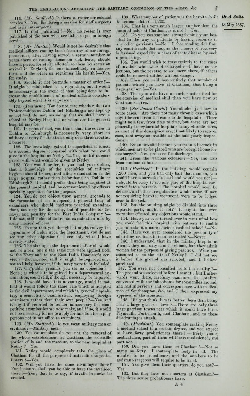 116. (Mr. Stafford.) Is there a roster for colonial service ?—Yes, for foreign service for staff surgeons and assistant-surgeons. 117. Is that published?—No; no roster is ever published of the men who are liable to go on foreign service. 118- (Mr. Martin.) Would it not be desirable that medical officers coming home from any of our foreign possessions, after having served a certain number of years there or coming home on sick leave, should have a period for study allotted to them by roster on arrival in England, the one immediately on his re- turn, and the other on regaining his health ?—Yes, for study. 119. Should it not be made a matter of order ?— It might be established as a regulation, but it would be necessary in the event of that being done to in- crease the establishment of medical officers consider- ably beyond what it is at present. 120. (President.) You do not care whether the two Professorships at Dublin and Edinburgh are kept up or not ?—I do not, assuming that we shall have a school at Netley Hospital, or wherever the general hospital may be. 121. In point of fact, you think that the course in Dublin or Edinburgh is necessarily very short in military surgery ?—It extends only over three months, I believe. 122. The knowledge gained is superficial, is it not, to a certain degree, compared with what you could give in the hospital at Netley ?—Yes, limited as com- pared with what would be given at Netley. 123. You would prefer, if you had your option, that a knowledge of the specialties of military hygiene should be acquired after examination in the large hospital rather than beforehand in Dublin or Edinburgh ?—I should prefer their being acquired at the general hospital, and be communicated by officers specially appointed for the purpose. 124. You do not object upon general grounds to the formation of an independent general body of examiners who should institute practical examina- tions, not only for the army, but if possible for the navy, and possibly for the East India Company ?— I do not, still I should desire an examination also by army medical officers. 125. Except that you thought it might convey the appearance of a slur upon the department, you do not see any other objection ?—I see only what I have already stated. 126. The slur upon the department after all would not be a real one if the same rule were applied both to the Navy and to the East India Company’s ser- vice ?—Not merited, still it might be regarded one ; not so likely, however, if the navy were to be included. 127. Onpublic grounds you see no objection?— None; as what is to be gained by a departmental ex- amination, could still, if thought necessary, be acquired. 128. It would have this advantage, would it not, that it would follow the same rule which is adopted in the civil departments, and which is, generally speak- ing, a competitive examination, employing foreign examiners rather than their own people?—Yes, and it might if resorted to render unnecessary the com- petitive examination we now make, and if so, it would not be necessary for me to apply for sanction to employ persons not in my office as examiners. 129. (Mr. Sta fford.) Do you mean military men or civilians ?—Military men. 130. You contemplate, do you not, the removal of the whole establishment at Chatham, the scientific portion of it and the museum, to the new hospital at Netley ?—Yes. 131. Netley would completely take the place of Chatham for all the purposes of instruction to proba- tioners ?—Yes. 132. Will you have the same advantages there? For instance, shall you be able to have the invalided there ?—Yes ; that is to say, if invalid barracks be erected. 133. What number of patients is the hospital built to accommodate ?—1,200. 134. That is a very much larger number than the hospital holds at Chatham, is it not ?—Yes. 135. Do you contemplate strengthening your hos- pital in the way of patients by having recourse to any other garrisons ?—No. 1 fear sending sick from any considerable distance, as the chance of recovery is lessened, especially in cases of acute disease, by such a proceeding. 136. You would wish to trust entirely to the cases of invalids who were discharged ?—I have no ob- jections, but the reverse, to see more there, if others could be removed thither without danger. 137. Then you will lose entirely that number of patients which you have at Chatham, that being a large garrison ?—Yes. 138. Then you will have a much smaller field for the exercise of medical skill than you have now at Chatham ?—Yes. 139. (Sir James Clark.) You alluded just now to acute cases. Are there not many chronic cases which might be sent from the camp to the hospital ?—There might be a few, from time to time, but there are not generally in regimental hospitals many chronic cases, as most of this description are, if not likely to recover soon, sent away as invalids at the half-yearly inspec- tions. 140. By an invalid barrack you mean a barrack in which men are to be placed who are brought home for discharge ?—Yes, proposed for discharge. 141. From the various colonies?—Yes, and also from stations at home. 142. (President.) If the building would contain 1,200 men, and you had only half that number, you would have a barrack close at hand, would you not ?—■ I should be sorry to see any part of the hospital con- verted into a barrack. The hospital would soon be defaced, and other irregularities would arise, if men not requiring hospital treatment, were to be lodged near to the sick. 143. But the building might be divided into three separate parts, might it not?—It might, but even were that effected, my objections would stand. 144. Have you ever turned over in your mind how you could feed this hospital with patients to enable you to make it a more efficient medical school ?—No. 145. Have you ever considered the possibility of admitting civilians to it to be treated ?—Never. 146. I understand that in the military hospital at Vienna they not only admit civilians, but they admit women for the purpose of giving practice. Were you consulted as to the site of Netley?—I did not see it before the ground was selected, and I believe purchased. 147. You were not consulted as to the locality ?— The ground was selected before I saw it; but I after- wards went there, carefully examined the locality, conversed with the inhabitants for some miles around, and had interviews and correspondence with medical men of Southampton, &c., and I then expressed my approval of the situation. 148. Did you think it was better there than being near a large garrison town?—There are only three large garrison towns near which it could have been, Plymouth, Portsmouth, and Chatham, and to these disadvantages attach. 149. (President.) You contemplate making Netley a medical school to a certain degree, and you expect to have forty probationers there ? — Forty young medical men, part of them will be commissioned, and part not. 150. Did you have them at Chatham ?—Not so many as forty. I contemplate forty in all. The number to be probationers and the numbers to be assistant-surgeons will require to be fixed. 151. You give them their quarters, do you not?— Yes. 152. But they have not quarters at Chatham?— The three senior probationers have. A 4 Dr. A. Smith.