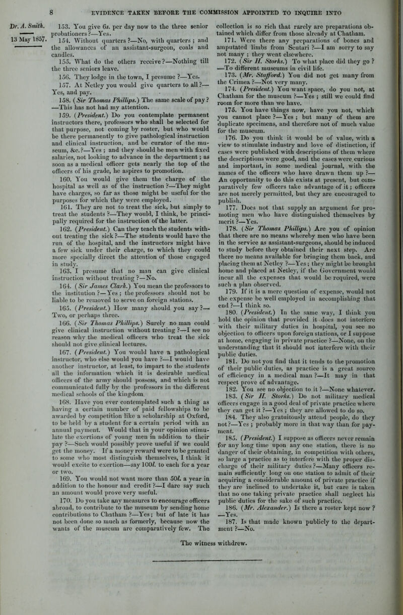 Dr. A. Smith. 13 May 1857. 153. You give 6s. per day now to the three senior probationers ?—Yes. 154. Without quarters?—No, with quarters ; and the allowances of an assistant-surgeon, coals and candles. 155. What do the others receive?—Nothing till the three seniors leave. 156. They lodge in the town, I presume ?—Yes. 157. At Netlcy you would give quarters to all ?— Yes, and pay. 158. ( Sir Thomas Phillips.) The same scale of pay ? —This has not had my attention. 159. (President.) Do you contemplate permanent instructors there, professors who shall be selected for that purpose, not coming by roster, but who would be there permanently to give pathological instruction and clinical instruction, and be curator of the mu- seum, &c. ?—Yes ; and they should be men with fixed salaries, not looking to advance in the department; as soon as a medical officer gets nearly the top of the officers of his grade, he aspires to promotion. 160. You would give them the charge of the hospital as well as of the instruction ?—They might have charges, so far as those might be useful for the purposes for which they were employed. 161. They are not to treat the sick, but simply to treat the students ?—They would, I think, be princi- pally required for the instruction of the latter. 162. (President.) Can they teach the students with- out treating the sick ?—The students would have the run of the hospital, and the instructors might have a few sick under their charge, to which they could more specially direct the attention of those engaged in study. 163. I presume that no man can give clinical instruction Avithout treating ?—No. 164. (Sir James Clark.) You mean the professors to the institution?—Yes; the professors should not be liable to be removed to serve on foreign stations. 165. (President.) How many should you say ?— Two, or perhaps three. 166. (Sir Thomas Phillips.) Surely no man could give clinical instruction Avithout treating ?—I see no reason why the medical olticers Avho treat the sick should not give clinical lectures. 167. (President.) You Avould have a pathological instructor, avIio else Avould you have ?—I Avould have another instructor, at least, to impart to the students all the information Avhich it is desirable medical officers of the army should possess, and Avhich is not communicated fully by the professors in the different medical schools of the kingdom. 168. Have you ever contemplated such a thing as having a certain number of paid felloAvships to be aAvarded by competition like a scholarship at Oxford, to be held by a student for a certain period Avith an annual payment. Would that in your opinion stimu- late the exertions of young men in addition to their pay ?—Such Avould possibly prove useful if we could get the money. If a money reAvard Avere to be granted to some Avho most distinguish themseh'es, I think it Avould excite to exertion—say 100/. to each for a year or two. 169. You Avould not Avant more than 50/. a year in addition to the honour and credit ?—I dare say such an amount would prove very useful. 170. Do you take any measures to encourage officers abroad, to contribute to the museum by sending home contributions to Chatham ?—Yes; but of late it has not been done so much as formerly, because now the Avants of the museum are comparatively few. The collection is so rich that rarely are preparations ob- tained Avhich differ from those already at Chatham. 171. Were there any preparations of bones and amputated limbs from Scutari ?—I am sorry to say not many ; they Avent elsewhere. 172. (Sir II. Storks.) To Avhat place did they go ? —To different museums in civil life. 173. (Mr. Stafford.) You did not get many from the Crimea ?—Not very many. 174. (President.) You Avant space, do you not, at Chatham for the museum ?—Yes ; still we could find room for more than Ave have. 175. You have things now, have you not, Avhich you cannot place ?—Yes ; but many of them are duplicate specimens, and therefore not of much value for the museum. 176. Do you think it Avould be of value, with a vieAV to stimulate industry and love of distinction, if cases Avere published Avith descriptions of them where the descriptions Avere good, and the cases were. curious and important, in some medical journal, Avith the names of the officers Avho have draAvn them up ?— An opportunity to do this exists at present, but com- paratively fcAv officers take advantage of it; officers are not merely permitted, but they are encouraged to publish. 177. Does not that supply an argument for pro- moting men Avho have distinguished themselves by merit ?—Yes. 178. (Sir Thomas Phillips.) Are you of opinion that there are no means Avhereby men avIio have been in the service as assistant-surgeons, should be induced to study before they obtained their next step. Are there no means available for bringing them back, and placing them at Netlcy ?—Yes ; they might be brought home and placed at Netlcy, if the Government Avould incur all the expenses that Avould be required, Avere such a plan observed. 179. If it is a mere question of expense, Avould not the expense be Avell employed in accomplishing that end ?—I think so. 180. (President.) In the same Avay, I think you hold the opinion that provided it does not interfere Avith their military duties in hospital, you see no objection to officers upon foreign stations, or I suppose at home, engaging in private practice ?—None, on the understanding that it should not interfere with their public duties. 181. Do not you find that it tends to the promotion of their public duties, as practice is a great source of efficiency in a medical man ?—It may in that respect prove of advantage. 182. You see no objection to it ?—None whatever. 183. (Sir II. Storks.) Do not military medical officers engage in a good deal of private practice where they can get it ?—Yes ; they arc alloAved to do so. 184. They also gratuitously attend people, do they not?—Yes ; probably more in that way than for pay- ment. 185. (President.) I suppose as officers never remain for any long time upon any one station, there is no danger of their obtaining, in competition with others, so large a practice as to interfere Avith the proper dis- charge of their military duties?—Many officers re- main sufficiently long on one station to admit of their acquiring a considerable amount of private practice if they are inclined to undertake it, but care is taken that no one taking private practice shall neglect his public duties for the sake of such practice. 186. (Mr. Alexander.) Is there a roster kept noAv ? —Yes. 187. Is that made known publicly to the depart- ment ?—No. The Avitness withdreAV.