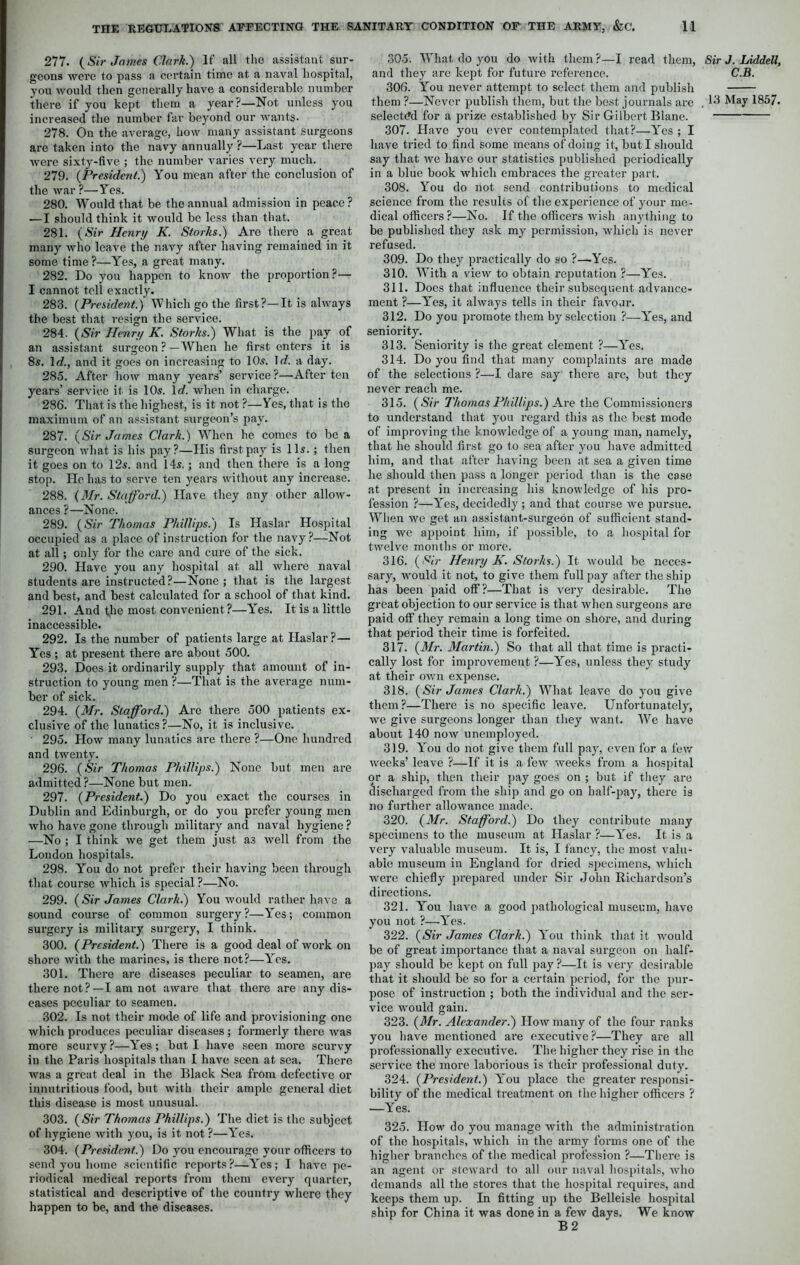 277. {Sir James Clark.) If all the assistant sur- geons were to pass a certain time at a naval hospital, you would then generally have a considerable number there if you kept them a year?—Not unless you increased the number far beyond our wants. 278. On the average, how many assistant surgeons are taken into the navy annually ?—Last year there were sixty-five ; the number varies very much. 279. (President.) You mean after the conclusion of the war ?—Yes. 280. Would that be the annual admission in peace ? —I should think it would be less than that. 281. {Sir Henry K. Storks.) Are there a great many who leave the navy after having remained in it some time ?—Yes, a great many. 282. Do you happen to know the proportion?— I cannot tell exactly. 283. (President.) Which go the first?—It is always the best that resign the service. 284. (Sir Henry K. Storks.) What is the pay of an assistant surgeon ? —When he first enters it is 8s. 1 d., and it goes on increasing to 10s. \d. a day. 285. After how many years’ service?—After ten years’ service it is 10s. 1 d. when in charge. 286. That is the highest, is it not ?—Yes, that is the maximum of an assistant surgeon’s pay. 287. (Sir James Clark.) When he comes to be a surgeon what is his pay?—His first pay is 11s. ; then it goes on to 12s. and 14s. ; and then there is a long stop. He has to serve ten years without any increase. 288. (Mr. Stafford.) Have they any other allow- ances ?—None. 289. (Sir Thomas Phillips.) Is Haslar Hospital occupied as a place of instruction for the navy ?—Not at all; only for the care and cure of the sick. 290. Have you any hospital at all where naval students are instructed?—None ; that is the largest and best, and best calculated for a school of that kind. 291. And the most convenient?—Y'es. It is a little inaccessible. 292. Is the number of patients large at Haslar?— Yes ; at present there are about 500. 293. Does it ordinarily supply that amount of in- struction to young men ?—That is the average num- ber of sick. 294. (Mr. Stafford.) Are there 500 patients ex- clusive of the lunatics?—No, it is inclusive. 295. How many lunatics are there ?—One hundred and twenty. 296. (Sir Thomas Phillips.) None but men are admitted ?—None but men. 297. (President.) Do you exact the courses in Dublin and Edinburgh, or do you prefer young men who have gone through military and naval hygiene ? —No ; I think we get them just as well from the London hospitals. 298. You do not prefer their having been through that course which is special ?—No. 299. (Sir James Clark.) You would rather have a sound course of common surgery?—Y'es; common surgery is military surgery, I think. 300. (President.) There is a good deal of work on shore with the marines, is there not?—Yes. 301. There are diseases peculiar to seamen, are there not?—I am not aware that there are any dis- eases peculiar to seamen. 302. Is not their mode of life and provisioning one which produces peculiar diseases ; formerly there Avas more scurvy?—Yes; but I have seen more scurvy in the Paris hospitals than I have seen at sea. There was a great deal in the Black Sea from defective or innutritions food, but with their ample general diet this disease is most unusual. 303. (Sir Thomas Phillips.) The diet is the subject of hygiene with you, is it not ?—Yes. 304. (President.) Do you encourage your officers to send you home scientific reports?—Yes; I have pe- riodical medical reports from them every quarter, statistical and descriptive of the country where they happen to be, and the diseases. 305. What do you do with them?—I read them, and they arc kept for future reference. 306. Yrou never attempt to select them and publish selected for a prize established by Sir Gilbert Blane. 307. Have you ever contemplated that?—-Yes ; I have tried to find some means of doing it, but I should say that avc have our statistics published periodically in a blue book which embraces the greater part. 308. Y'ou do not send contributions to medical science from the results of the experience of your me- dical officers?—No. If the officers Avish anything to be published they ask my permission, which is never refused. 309. Do they practically do so ?—Yes. 310. With a vieAv to obtain reputation ?—Yes. 311. Does that influence their subsequent advance- ment ?—Yes, it always tells in their favour. 312. Do you promote them by selection ?—Y'es, and seniority. 313. Seniority is the great element ?—Y'es. 314. Do you find that many complaints are made of the selections ?—I dare say there are, but they never reach me. 315. (Sir Thomas Phillips.) Axe the Commissioners to understand that you regard this as the best mode of improving the knowledge of a young man, namely, that he should first go to sea after you have admitted him, and that after having been at sea a given time he should then pass a longer period than is the case at present in increasing his knowledge of his pro- fession ?—Y'es, decidedly ; and that course Ave pursue. When avo get an assistant-surgeon of sufficient stand- ing avc appoint him, if possible, to a hospital for tAvelve months or more. 316. (Sir Henry K. Storks.) It Avould be neces- sary, Avould it not, to give them full pay after the ship has been paid off?—That is very desirable. The great objection to our service is that when surgeons are paid off they remain a long time on shore, and during that period their time is forfeited. 317. (Mr. Martin.) So that all that time is practi- cally lost for improvement ?—Yes, unless they study at their OAvn expense. 318. (Sir James Clark.) What leave do you give them?—There is no specific leave. Unfortunately, avc give surgeons longer than they Avant. We have about 140 noAV unemployed. 319. You do not give them full pay, even for a few Aveeks’ leave ?—If it is a few weeks from a hospital or a ship, then their pay goes on ; but if they are discharged from the ship and go on half-pay, there is no further alloAvance made. 320. (Mr. Stafford.) Do they contribute many specimens to the museum at Haslar ?—Y'es. It is a very valuable museum. It is, I fancy, the most valu- able museum in England for dried specimens, which Averc chiefly prepared under Sir John Richardson’s directions. 321. Y'ou have a good pathological museum, have you not ?—Y'es. 322. (Sir James Clark.) Y'ou think that it Avould be of great importance that a naval surgeon on half- pay should be kept on full pay ?—It is very desirable that it should be so for a certain period, for the pur- pose of instruction ; both the individual and the ser- vice would gain. 323. (Mr. Alexander.) Hoav many of the four ranks you have mentioned are executive ?—They are all professionally executive. The higher they rise in the service the more laborious is their professional duty. 324. (President.) Y'ou place the greater responsi- bility of the medical treatment on the higher officers ? —Yes. 325. How do you manage Avith the administration of the hospitals, Avhich in the army forms one of the higher branches of the medical profession ?—There is an agent or stCAvard to all our naval hospitals, avIio demands all the stores that the hospital requires, and keeps them up. In fitting up the Belleisle hospital ship for China it was done in a few days. We know B 2 Sir J. Liddell, C.B.