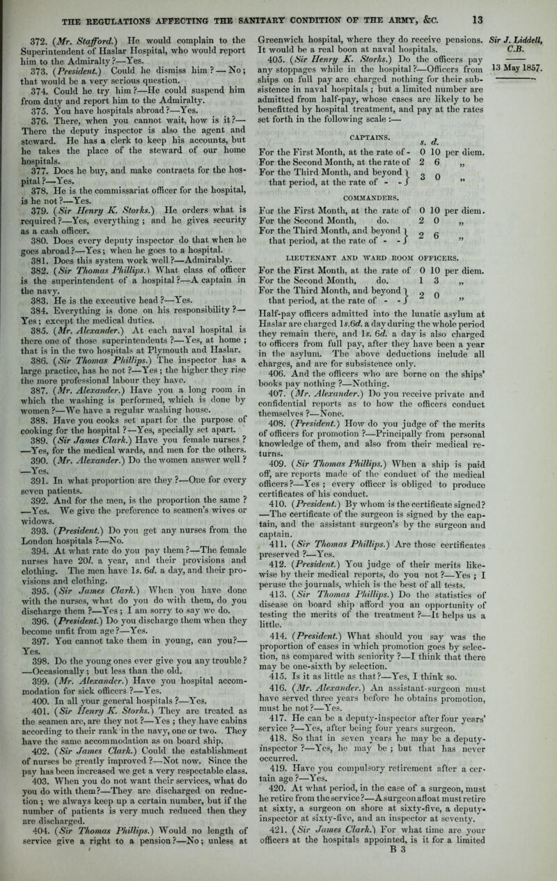 372. (Mr. Stafford.) Ho would complain to the Superintendent of Haslar Hospital, who would report him to the Admiralty?—Yes. 373. (President.) ' Could he dismiss him? — No; that Avould be a very serious question. 374. Could he try him ?—He could suspend him from duty and report him to the Admiralty. 375. You have hospitals abroad?—Yes. 376. There, when you cannot wait, how is it?— There the deputy inspector is also the agent and steward. He has a clerk to keep his accounts, but he takes the place of the steward of our home hospitals. 377. Does he buy, and make contracts for the hos- pital ?—Yes. 378. He is the commissariat officer for the hospital, is he not ?—Yes. 379. (Sir Henry K. Storks.) He orders what is required ?—Yes, everything ; and he gives security as a cash officer. 380. Does every deputy inspector do that when he goes abroad?—Yes; when he goes to a hospital. 381. Does this system work well?—Admirably. 382. (Sir Thomas Phillips.) What class of officer is the superintendent of a hospital ?—A captain in the navy. 383. He is the executive head ?—Yes. 384. Everything is done on his responsibility ? — Yes; except the medical duties. 385. (Mr. Alexander.) At each naval hospital is there one of those superintendents ?—Yes, at home ; that is in the two hospitals at Plymouth and Haslar. 386. (Sir Thomas Phillips.) The inspector has a large practice, has he not ?—Yes ; the higher they rise the more professional labour they have. 387. (Mr. Alexander.) Have you a long room in which the washing is performed, which is done by women ?—We have a regular washing house. 388. Have you cooks set apart for the purpose of cooking for the hospital ?—Yes, specially set apart. 389. (Sir James Clark.) Have you female nurses ? —Yes, for the medical wards, and men for the others. 390. (Mr. Alexander.) Do the women answer well ? —Yes. 391. In what proportion are they ?—One for every seven patients. 392. And for the men, is the proportion the same ? —Yes. We give the preference to seamen’s wives or widows. 393. (President.) Do you get any nurses from the London hospitals ?—No. 394. At what rate do you pay them ?—The female nurses have 20/. a year, and their provisions and clothing. The men have Is. 6d. a day, and their pro- visions and clothing. 395. (Sir Jumes Clark.) When you have done with the nurses, what do you do with them, do you discharge them ?—Yes; I am sorry to say we do. 396. (President.) Do you discharge them when they become unfit from age ?—Yes. 397. You cannot take them in young, can you?— Yes. 398. Do the young ones ever give you any trouble ? —Occasionally; but less than the old. 399. (Mr. Alexander.) Have you hospital accom- modation for sick officers ?—Yes. 400. In all ybur general hospitals ?—Yes. 401. (Sir Henry K. Storks.) They are treated as the seamen arc, are they not ?—Yes ; they have cabins according to their rank in the navy, one or two. They have the same accommodation as on board ship. 402. (Sir James Clark.) Could the establishment of nurses be greatly improved ?—Not now. Since the pay has been increased we get a very respectable class. 403. When you do not want their services, what do you do with them?—They are discharged on reduc- tion ; we always keep up a certain number, but if the number of patients is very much reduced then they are discharged. 404. (Sir Thomas Phillips.) Would no length of service give a right to a pension ?—No; unless at Greenwich hospital, where they do receive pensions. It would be a real boon at naval hospitals. 405. (Sir Henry K. Storks.) Do the officers pay ships on full pay are charged nothing for their sub- sistence in naval hospitals ; but a limited number are admitted from half-pay, whose cases are likely to be benefitted by hospital treatment, and pay at the rates set forth in the following scale :— CAPTAINS. , s. d. For the First Month, at the rate of- 0 10 per diem. For the Second Month, at the rate of 2 6 „ For the Third Month, and beyond 1 3 q that period, at the rate of - - J COMMANDERS. For the First Month, at the rate of For the Second Month, do. For the Third Month, and beyond 1 that period, at the rate of - - J 0 2 2 10 per diem. LIEUTENANT AND WARD ROOM OFFICERS. For the First Month, at the rate of 0 10 per diem. For the Second Month, do. 13 „ For the Third Month, and beyond ) _ , that period, at the rate of - - J Half-pay officers admitted into the lunatic asylum at Haslar are charged ls.6rf. a day during the whole period they remain there, and Is. 6d. a day is also charged to officers from full pay, after they have been a year in the asylum. The above deductions include all charges, and are for subsistence only. 406. And the officers who are borne on the ships’ books pay nothing ?—Nothing. 407. (Mr. Alexander.) Do you receive private and confidential reports as to how the officers conduct themselves ?—None. 408. (President.) IIow do you judge of the merits of officers for promotion ?—Principally from personal knowledge of them, and also from their medical re- turns. 409. (Sir Thomas Phillips.) When a ship is paid off, are reports made of the conduct of the medical officers?—Yes ; every officer is obliged to produce certificates of his conduct. 410. (President.) By whom is the certificate signed? —The certificate of the surgeon is signed by the cap- tain, and the assistant surgeon’s by the surgeon and captain. 411. (Sir Thomas Phillips.) Are those certificates preserved ?—Yes. 412. (President.) You judge of their merits like- wise by their medical reports, do you not ?—Yes ; I peruse the journals, which is the best of all tests. 413. (Sir Thomas Phillips.) Do the statistics of disease on board ship afford you an opportunity of testing the merits of the treatment ?—It helps us a little. 414. (President.) What should you say was the proportion of cases in which promotion goes by selec- tion, as compared with seniority ?—I think that there may be one-sixth by selection. 415. Is it as little as that?—Yes, I think so. 416. (Mr. Alexander.) An assistant-surgeon must have served three years before he obtains promotion, must he not?—Yes. 417. He can be a deputy-inspector after four years’ service ?—Yes, after being four years surgeon. 418. So that in seven years he may be a deputy- inspector ?—Yes, he may be ; but that has never occurred. 419. Have you compulsory retirement after a cer- tain age ?—Yes. 420. At what period, in the case of a surgeon, must he retire from the service ?—A surgeon afloat must retire at sixty, a surgeon on shore at sixty-five, a deputy- inspector at sixty-five, and an inspector at seventy. 421. (Sir Jumes Clark.) For what time are your officers at the hospitals appointed, is it for a limited B 3 Sir J. Liddell, C.B.