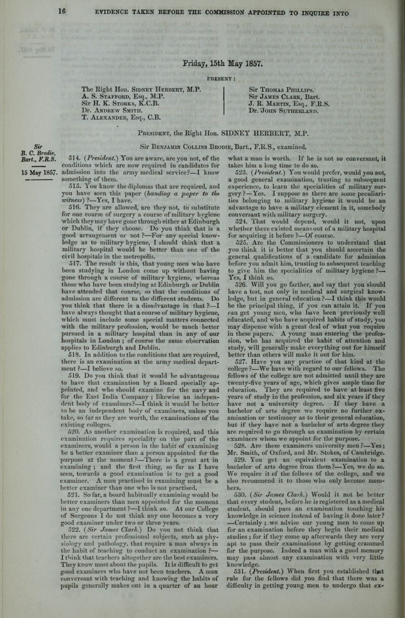 Sir B. C. Brodie, Bart., F.R.S. 15 May 1857. Friday, 15th May 2857. PRESENT: The Right Hon. Sidney Herbert, M.P. A. S. Stafford, Esq., M.P. Sir H. K. Storks, K.C.B. Dr. Andrew Smith. T. Alexander, Esq., C.B. President, the Right Hon. SIDNEY HERBERT, M.P. Sir Benjamin Collins Brodie, Bart., F.R.S., examined. Sir Thomas Phillips. Sir James Clark, Bart. J. R. Martin, Esq., F.R.S. Dr. 'John Sutherland. 514. (President.) You are aware, are you not, of the conditions which are now required in candidates for admission into the army medical service?—I know something of them. 515. You know the diplomas that are required, and you have seen this paper (handing a •paper to the witness) ?—Yes, I have. 516. They are allowed, are they not, to substitute for one course of surgery a course of military hygiene which they may have gone through either at Edinburgh or Dublin, if they choose. Do you think that is a good arrangement or not ?—For any special know- ledge as to military hygiene, I should think that a military hospital would be better than one of the civil hospitals in the metropolis. 517. The result is this, that young men who have been studying in London come up without having gone through a course of military hygiene, whereas those who have been studying at Edinburgh or Dublin have attended that course, so that the conditions of admission are different to the different students. Do you think that there is a disadvantage in that ?—I have always thought that a course of military hygiene, which must include some special matters connected with the military profession, would be much better pursued in a military hospital than in any of our hospitals in London ; of course the same observation applies to Edinburgh and Dublin. 518. In addition to the conditions that are required, there is an examination at the army medical depart- ment ?—I believe so. 519. Do you think that it would be advantageous to have that examination by a Board specially ap- pointed, and who should examine for the navy and for the East India Company ; likewise an indepen- dent body of examiners?—I think it would be better to be an independent body of examiners, unless you take, so far as they are worth, the examinations of the existing colleges. 520. As another examination is required, and this examination requires speciality on the part of the examiners, would a person in the habit of examining be a better examiner than a person appointed for the purpose at the moment?—There is a great art in examining ; and the first thing, so far as I have seen, towards a good examination is to get a good examiner. A man practised in examining must be a better examiner than one who is not practised. 521. So far, a board habitually examining would be better examiners than men appointed for the moment in any one department ?—I think so. At our College of Surgeons I do not think any one becomes a very good examiner under two or three years. 522. (<S7r James Clark.') Do you not think that there are certain professional subjects, such as phy- siology and pathology, that require a man always in the habit of teaching to conduct an examination ?— I think that teachers altogether are the best examiners. They know most about the pupils. It is difficult to get good examiners who have not been teachers. A man conversant with teaching and knowing the habits of pupils generally makes out in a quarter of an hour what a man is worth. If he is not so conversant, it takes him a long time to do so. 523. (President.) You would prefer, would you not, a good general examination, trusting to subsequent experience, to learn the specialities of military sur- gery ?—Yes. I suppose as there are some peculiari- ties belonging to military hygiene it would be an advantage to have a military element in it, somebody conversant with military surgery. 524. That would depend, would it not, upon whether there existed means out of a military hospital for acquiring it before ?—Of course. 525. Are the Commissioners to understand that you think it is better that you should ascertain tho general qualifications of a candidate for admission before you admit him, trusting to subsequent teaching to give him the specialities of military hygiene ?— Yes, I think so. 526. Will you go farther, and say that you should have a test, not only in medical and surgical know- ledge, but in general education ?—I think this would be the principal thing, if you can attain it. If you can get young men, who lwive been previously well educated, and who have acquired habits of study, you may dispense with a great deal of what you require in these papers. A young man entering the profes- sion, who has acquired the habit of attention and study, will generally make everything out for himself better than others will make it out for him. 527. Have you any practice of that kind at the college ?—We have with regard to our fellows. The fellows of the college are not admitted until they are twenty-five years of age, which gives ample time for education. They are required to have at least five years of study in the profession, and six years if they have not a university degree. If they have a bachelor of arts degree wre require no further ex- amination or testimony as to their general education, but if they have not a bachelor of arts degree they are required to go through an examination by certain examiners whom we appoint for the purpose. 528. Are these examiners university men ?—Yes; Mr. Smith, of Oxford, and Mr. Stokes, of Cambridge. 529. You get an equivalent examination to a bachelor of arts degree from them ?—Yes, we do so. We require it of the fellows of the college, and we also recommend it to those who only become mem- bers. 530. (Sir James Clark.) Would it not be better that every student, before he is registered as a medical student, should pass an examination touching his knowledge in science instead of having it done later? —Certainly ; we advise our young men to come up for an examination before they begin their medical studies ; for if they come up afterwards they are very apt to pass their examinations by getting crammed for the purpose. Indeed a man with a good memory may pass almost any examination with very little knowledge. 531. (President.) When first you established that rule for the fellows did you find that there was a difficulty in getting young men to undergo that ex-