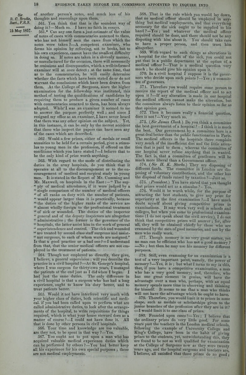 Sir B. C. Brodie, Bart., F.R.S. 15 May 1857. of another person’s notes, and much less of his thoughts and reasonings upon them. 561. You think that that is the soundest way of doing it?—Much so. I have no faith in essays. 561.* Can any one form a just estimate of the value of notes of cases with commentaries annexed to them, who has not himself seen the cases from which the notes were taken ?—A competent examiner, who forms his opinion by referring, not to books, but to his own experience, cannot have the smallest difficulty in doing so. If notes are taken in a slovenly manner, or manufactured for the occasion, there will necessarily be omissions and discrepancies, which a well-informed examiner will at once detect; at the same time, that as to the commentaries, he will easily determine whether the facts which have been stated do or do not warrant the conclusions which have been drawn from them. At the College of Surgeons, since the higher examination for the fellowship was instituted, this method of testing the qualifications of candidates by requiring them to produce a given number of cases with commentaries annexed to them, has been always adopted. While I was an examiner it seemed to me to answer the purpose perfectly well ; and since I resigned my office as an examiner, I have never heard that there was any other opinion on the subject. Yet, in this instance, it can be only by the merest accident that those who inspect the papers can have seen any of the cases which are described. 562 Would a few prizes, either of medals or small annuities to be held for a certain period, give a stimu- lus to young men in the profession, if offered on the conditions which you have stated ?—1 believe that to be the only kind of prize worth anything. 563. With regard to the mode of distributing the duties in the army hospitals, do you think that it operates at all to the discouragement or to the en- couragement of medical and surgical study in young men. It is stated in the Report of Mr. Cumming and Mr. Maxwell, on hospitals in the East“ The sup. “ ply of medical attendance, if it were'judged by a “ single comparison of the number of medical officers “ of all ranks on duty with the number of patients, “ would appear larger than it is practically, because “•the duties of the higher ranks of the service are “ almost wholly foreign to the professional treatment “ of sick or wounded. The duties of the inspector “ general and of the deputy inspectors are altogether “ administrative ; the former is the governor of the “ hospitals, the latter assist him in the work of general “ superintendence and control. The sick and wounded “ are treated by second class staff surgeons and assist- “ ant surgeons, to each of whom wards are assigned.” Is that a good practice or a bad one?—I understand from that, that the senior medical officers are not em- ployed in the treatment of patients. 564. Though not employed so directly, they give, I believe, a general supervision ; will you describe the practice in a civil hospital ?—At St. George’s hospital, where I was surgeon for thirty-two years, I managed the patients at the end just as I did when I began. I had just the same duties. The only difference in a civil hospital is that a surgeon who has had a long experience, ought to know his duty better, and to treat patients better. 565. Would it not have interfered very much with your higher class of duties, both scientific and medi- cal. if you had been called upon to perform what are called administrative duties, to look after the arrange- ments of the hospital, to write requisitions for things required, which is what your house steward does as a matter of course ?—I could not have done it. All that is done by other persons in civil hospitals. 566. Your time and knowledge are too valuable, are they not, to be spent in that way ?—Yes. 567. You ought not to put upon a man who has acquired valuable medical experience duties which can be performed by others ?—You had better keep all his experience for his own special purposes ; these are not medical employments. 568. That is the rule which you would lay down, that no medical officer should be employed in any- thing but medical employments, and that everything necessary for the sick ought to be supplied to his hand ?—Yes ; and whatever the medical officer required should be done, and there should not be any disputing with him about it. You should take care to have a proper person, and then trust him altogether. 569. With regard to such things as alterations in a hospital for the benefit of the sick, you could not put that in a public department at the option of a medical officer ?— That is a medical question very much ; he should give hi3 opinion upon it. 570. In a civil hospital I suppose it is the gover- nors who decide upon such points ?—Yes ; a commit- tee of governors. 571. Therefore you would require some person to receive the report of the medical officer and to act upon it ?—If any alteration is made in our hospital the medical officers cannot make the alteration, but the committee always listen to their opinion so far as that opinion goes. 572. Then it becomes really a financial question, does it not?—Very much so. 5/3. (Sir James Clark.) Do you think a committee the best government of a hospital ?-1 think it is much the best. Our government by a committee here is a great deal better than the public functionaries in Paris. The medical officers in the hospitals there complain very much of the insufficient diet and the little atten- tion that is paid to them ; whereas the committee of our hospital never refuse anything that is wanted. The fact is, that a committee of gentlemen will be much more liberal than a Government officer. 574. (Sir H. A. Storks.) They are disposing of different funds. The committee in London are dis- posing of voluntary contributions, and the other has the disposal of funds raised by taxation ?—Just so. 575. (President.) You have stated that you thought that prizes would act as a stimulus ?- Yes. 576. Would it be worth while, for the purpose of attracting the best students, to give any prize for superiority at the first examination ?—I have much doubt myself about giving competitive prizes in examinations. It may work very well in schools and colleges, but when you come to professional examina- tions (I do not speak about the civil service), I do not think that competitive prizes will answer ; for, after all, they will be obtained chiefly by those who are crammed by the men of good memories, and not by the men who really work. 577. Though memory is no very great matter, yet no man can be efficient who has not a good memory ? —No ; but then he may use his memory for different purposes. 578. Still, even cramming for an examination is a test of a very important point, namely, the power of memory ?—Yes, it is ; but what I mean to say is this, that, if you have a competitive examination, a man who has a very good memory, and, therefore, who has one great element in genius, will have the advantage over a man who, perhaps, with an equal memory spends more time in observing and thinking for himself. It seems to me that a man who thinks will not have the advantage which he ought to have. 579. Therefore, you would limit it to prizes in some shape, such as medals or scholarships given to the junior branches of the profession after they are in it? •—I would limit it to one class of prizes. 580. Founded upon cases?—Yes; I believe that the ordinary prizes do very little good. For some years past the teachers in the London medical schools, following the example of University College and King’s College, have been in the habit of giving- prizes to the students, yet, notwithstanding this, they are found to be not so well qualified for examination at the College of Surgeons now as they were twenty years ago, and the hospital surgeons and teachers are, I believe, all satisfied that those prizes do no °-ood ;